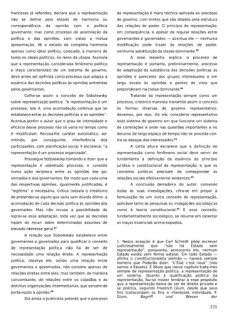 franceses já referidos, declara que a representação

de representação é mera técnica aplicada ao processo

não

ou

de governo, com limites que são ditados pela estrutura

política

das relações de poder. O princípio de representação,

governante, mas como processo de assimilação da

em conseqüência, e apesar de regular relações entre

política

governantes e governados — acentua ele — nenhuma

se

define

pelo
da

correspondência
e

das

estado
opinião

opiniões,

de

harmonia

com

com

a

vistas

a

mútua

aproximação. Vê o estado de completa harmonia

modificação

apenas como ideal político, colocado, à maneira de

nenhuma substituição da classe dominante.39

todos os ideais políticos, no reino da utopia. Assinala

A

pode

esse

trazer

respeito,

às

relações

explica:

o

de

poder,

processo

de

que a representação, considerada fenômeno político

representação é portanto, preliminarmente, processo

e traço característico de um sistema de governo,

de adaptação da substância das decisões políticas às

deve antes ser definida como processo que adapta a

opiniões e pareceres dos grupos interessados e em

essência das decisões políticas às opiniões entretidas

larga escala às opiniões e pontos de vista que

pelos governantes.

preponderam na classe dominante.40

Colhe-se assim o conceito de Sobolewsky

Tratando da representação sempre como um

sobre representação política: “A representação é um

processo, o teórico marxista transmite assim o conceito

processo, isto é, uma acomodação contínua que se

às

estabelece entre as decisões políticas e as opiniões”.

devemos, por isso, diz ele, considerar representativo

Acentua porém o autor que o grau de intensidade e

todo sistema de governo em que funcione um sistema

eficácia desse processo não só varia no tempo como

de correlações e onde nas questões importantes e no

é modificável. Recusa-lhe caráter automático, ad-

decurso de largo espaço de tempo não se proceda con-

mitindo,

tra os desejos dos interessados.41

por

conseguinte,

interferência

dos

participantes, com planificação social. E esclarece: “a
representação é um processo organizado”.

formas

diversas

de

governo

representativo:

A certa altura esclarece que a definição de
representação como fenômeno social deve servir de

Prossegue Sobolewsky tornando a dizer que a

fundamento à definição da essência do princípio

representação é sobretudo processo, e consiste

jurídico e constitucional da representação, e que os

numa ação recíproca entre as opiniões dos go-

conceitos

vernados e dos governantes. De modo que cada uma

relações sociais efetivamente existentes.

jurídicos

precisam

de

corresponder

às

42

das respectivas opiniões, igualmente justificadas, é

A conclusão derradeira do autor, coroando

“legítima” e necessária. Critica todavia o irrealismo

todas as suas investigações, cifra-se em propor a

de pretender-se aquilo que seria sem dúvida ótimo: a

formulação de um único conceito de representação,

acomodação de cada decisão política às opiniões dos

aplicável tanto às pesquisas ou indagações sociológicas

governados. Mas não recusa a possibilidade de

como à

lograr-se essa adaptação, toda vez que as decisões

fundamentalmente sociológico, se resume em ostentar

hajam de recair sobre determinados assuntos de

os traços essenciais acima expostos.

teoria constitucional.43

E

esse conceito,

elevado interesse geral.37
A relação que Sobolewsky estabelece entre
governantes e governados para qualificar o conceito
de

representação

política

não

há

de

ser

de

necessidade uma relação direta. A representação
política, observa ele, sendo uma relação entre
governantes e governados, não consiste apenas de
relações diretas entre eles, mas também, de maneira
concomitante, de relações entre os cidadãos e as
distintas organizações intermediárias, que servem de
porta-vozes à opinião.38
Diz ainda o publicista polonês que o processo

1. Nessa acepção é que Carl Schmitt pôde escrever
judiciosamente
que
“não
há
Estado
sem
representação”, porquanto, acrescenta ele, nenhum
Estado existe sem forma estatal. Em todo Estado —
afirma o constitucionalista alemão — haverá sempre
homens que Poderão dizer: “L’État c’est nous” (nós
somos o Estado). É óbvio que nesse capítulo trata-mos
sempre de representação política, a representação de
um sistema. Quanto à qualificação política da
representação, faz-se mister lembrar a esse propósito
que a representação deixa de ser de direito privado e
se politiza, segundo Friedrich Glum, desde que seus
fins transcendam os fins e interesses individuais. F.
Glum,
Begriff
und
Wesen
der

131

 