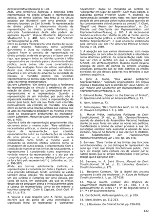 Repraesentativverfassung, p. 108.
Aliás, uma referência expressa à distinção entre
representação no direito privado e representação
política, de direito público, fora feita já no século
passado por Bluntschli com uma precisão que
mereceu louvores de Carl Schmitt: “A representação
de direito público é inteiramente distinta da
representação de direito privado. Portanto, os
princípios fundamentais desta não podem ser
aplicados àquela”. Veja-se Bluntschli, Allgemeinen
Staatsrecht, I, p. 488, bem como Carl Schmitt,
Verfassungslehre, p. 209.
Entre os autores franceses há uma clareza de louvar
a esse respeito. Publicistas como Laferrière,
Barthèlemy e Duez ou civilistas como Colin e
Capitant fixam o conceito de representação no
direito privado, onde ele se gerou e o fazem com tal
rigor, que apagam todas as dúvidas quando a idéia
representativa se translada para o domínio do direito
público, onde outras são suas características.
Crescentes analogias foram de último assinaladas,
desde que, debaixo da inspiração da técnica
privatista e em virtude do advento da sociedade de
massas,
o
mandato
político
nos
sistemas
representativos se tornou cada vez mais imperativo e
cada vez menos representativo.
Escreve Laferrière: “Em direito privado, o fenômeno
da representação se vincula à existência de uma
relação de direito legal ou convencional entre o
representante e o representado. Quando a
representação de um indivíduo por outro não é
organizada mediante lei, como a representação do
menor pelo tutor, tem ela sua fonte num contrato,
habitualmente um contrato de mandato. Cria este
entre as partes uma relação jurídica que explica que
os atos do mandatário produzem os mesmos efeitos
como se emanassem diretamente do mandante”
(Julien Laferrière, Manuel de Droit Constitutionnel, 2ª
ed., p. 400).
Quanto à idéia de representação propriamente dita,
escrevera antes o mesmo autor: “Para satisfazer a
necessidades práticas, o direito privado elaborou a
teoria
da
representação,
que
consiste
essencialmente nisto: as manifestações de vontade
de uma pessoa — o representante — serão
consideradas como tendo o mesmo valor e
produzirão os mesmos efeitos jurídicos como se
emanassem de outra pessoa, o representado. Com a
condição de manter-se nos limites de seus poderes, o
representante é considerado como exprimindo a
vontade mesma do representado, e o ato por ele
cumprido produz os mesmos efeitos jurídicos como
se fora feito pelo representado” (J. Laferrière, ob. cit.,
p. 396-397).
Ainda em termos estritamente civilistas, a
representação é concebida por Colin e Capitant, com
uma precisão admirável, tendo Laferrière se valido
também dessa citação: “Há representação quando
um ato jurídico é cumprido por uma pessoa, por
conta de outra, em condições tais que os efeitos
desse ato se produzam direta e imediatamente sobre
a cabeça do representado, como se ele mesmo o
houvera cumprido” (Colin & Capitant, Droit Civil, 7ª
ed., t. I, p. 91).
2. Veja-se a esse respeito John A. Fairlie, quando
escreve que do ponto de vista etimológico o
significado literal de representar é “apresentar

novamente”, daqui se chegando ao sentido de
“apresentar em lugar de outrem”. Com mais clareza, o
publicista alemão Friedrich Glum: “A essência da
representação consiste antes nisto, em fazer presente
através de uma pessoa visível outra pessoa que não se
faz concretamente visível perante as demais”. F. Glum,
“Begriff und Wesen der Repraesentation”, in: Zur
Theorie und Geschichte der Repraesentation und
Repraesentativverfas
sung, p. 105. É de recomendar
também a leitura do trabalho de John A. Fairlie, acerca
da representação política, e intitulado “The Nature of
Political Representation”, o qual apareceu estampado
pela primeira vez em The American Political Science
Review. v. 34, 1940.
3. A acepção em que vamos desenvolver, com nossa
terminologia, os conceitos de duplicidade e identidade
como doutrinas políticas da representação nada tem
que ver com o sentido em que a empregou Carl
Schmitt, em Verfassungslehre. Quando muito haveria
analogia de ponto de partida ou simples analogia
vocabular, porquanto são de todo distintos os efeitos
extraídos do uso dessas palavras nas reflexões a que
daremos seqüência.
4.
John
A.
Fairlie,
“Das
Wesen
politischer
Repraesentation.” Publicado originalmente em língua
inglesa e traduzido para o alemão por Claus Sprick. In:
Zur Theorie und Geschichte der Repraesentation und
Repraesentativverfas
sung, p. 29.
5. Edmund Burke, “Speech to the Electors of Bristol”,
in: Speeches and Letters on American Affairs, p. 73.
6. Idem, ibidem, p. 73.
7. Montesquieu, “De L’Esprit des Lois”, liv. 11, cap. 6,
in: Oeuvres Complètes, t. II, p. 400.
8.
Marcel Prélot, Institutions Politiques et Droit
Constitutionnel, 2ª ed., p. 286. Clermont-Tonnerre,
quando da abertura da Assembléia Nacional, hesitava
diante de seus Pares em votar as novas leis políticas,
manifestando o ânimo de volver primeiro a sua circunscrição eleitoral para auscultar a opinião de seus
eleitores. Veja-se no tocante o que escreve R. Redslob,
Die
Staatstheorien
der
Franzoesischen
Nationalversammlung von 1789, pp. 109 e ss.
9. Barnave: “Dans l’ordre et les limites des fonctions
constitutionnelles, ce qui distingue le representam de
celui qui n’est que simple fonctionnaire public, c’est
qu’il est chargé dans certains cas de vouloir par la
nation tandis que le simple fonctionnaire n’est jamais
chargé que d’agir pour elle”.
10. Barnave, in: A. Saint Girons, Manuel de Droit
Constitutionnel, 3ª ed., p. 11; Laboulay, Questions
Constitutionnelles, p. 173.
11. Benjamin Constant. “De la liberté des anciens
comparée à celle des modernes”, in: Cours de Politique
Constitutionnelle, t. II, pp., 557-558.
12. Veja-se Guizot, Histoire des Origines du
Gouvernment Représentatif, 4ª ed., vols. I e II,
particularmente as lições 1ª e 9ª do segundo tomo e
1ª, 7ª e 8ª do primeiro tomo.
13. Carl Schmitt, Verfassungslehre, cit., p. 209.
14. Idem, ibidem, pp. 212-213.
15. J. J. Rousseau, Du Contrat Social, pp. 280-281.

132

 