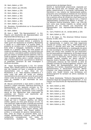 16. Idem, ibidem, p. 243.
17. Idem, ibidem, pp. 244-245.
18. Idem, ibidem, p. 250.
19. Idem, ibidem, p. 301.
20. Idem, ibidem, p. 302.
21. Idem, ibidem, p. 302.
22. Idem, ibidem, p. 303.
23. Idem, ibidem, p. 302.
24. Rousseau, Considérations sur le Gouvernement
de Pologne, Cap. 7.
25. Idem, ibidem.
26. Hans J. Wolff, “Die Repraesentation”, in: Zur
Theorie und Geschichte der Repraesentation und
Repraesentativverfassung, p. 123.
27. Admitindo-se porém que o representante é livre
no exercício do mandato eletivo, o problema de
saber quem ele representa se simplifica. Representa
a nação ou a coletividade e é quanto basta. O
problema se complica com a imperatividade, sendo
lícita então a indagação: representa o eleitor, o
Estado ou o partido? Tanto mais lícita quanto na
moderna sociedade de massas, tão característica do
nosso século, o pluralismo político ocidental desintegrou por inteiro a vontade popular soberana, mito ou
ilusão já desfeita, desde que a sociologia com brutal
rigor científico apontou para o caráter classista de
toda a organização social, cuja estrutura e dinâmica,
se preteridas, tornariam de todo ininteligível o
fenômeno do poder.
28. Hegel, Rechtsphilosophie, § 311. Em sentido
oposto, Kant, filósofo político do liberalismo alemão,
que não trepidou em fazer a conexão do sistema
representativo com o povo. Disse ele em
Rechtslehre, § 52. “Toda república verdadeira é, e
outra coisa não pode ser senão um sistema
representativo do povo para em nome do povo (grifo
nosso) cuidar de seus direitos, através da união de
todos os cidadãos e por intermédio de seus
deputados”.
29. Veja-se concernente a esse ponto o estudo de
Charles E. Gilbert intitulado “Operative Doctrines of
Representation”, que apareceu primeiro na The
American Political Science Review, 1963, v. 57, pp.
604-618 e foi depois reproduzido numa tradução
alemã de Tony Westermayr pelo organizador da
coletânea Zur Theorie und Geschichte der
Repraesentativverfassung.
30. A representação política, segundo Bagehot,
citado por Carl J. Friedrich, significa, em última
análise, apenas um meio para alcançar um fim, no
caso particular inglês escolher o partido que formará
o governo. Essa tese conduz à implantação de um
governo responsável, essência contemporânea do
princípio representativo para alguns autores, aliás
excessivamente presos, pelo ângulo político e
jurídico, à concepção de governo representativo. A
tese, antes de chegar ao presente efeito, que é
simples desdobramento histórico, podia também
validamente
compadecer-se
com
todos
os
fundamentos
dualistas
do
velho
sistema

representativo da ideologia liberal.
Quanto à representação proporcional, esposada por
Stuart Mill, trouxe esta, em verdade, algo novo, que
abalou dialeticamente a concepção individualista do
liberalismo e seu sistema de representação política,
porquanto uma conseqüência imediata da nova técnica
foi a de sublinhar a importância dos grupos e atribuirlhes a parceria eficaz de influência a que fazem jus na
direção política da sociedade. Veja-se Carl J. Friedrich
“Representation Constitucional Reform in Europe”, in:
The Western Political Quarterly, 1948, I, pp. 124-130,
bem como esse mesmo trabalho na versão alemã
aparecida em Zur Theorie und Geschichte der
Representation und Repraesentativverfassung, pp.
209-221.
31. Carl J. Friedrich, ob. cit., versão alemã, p. 220.
32. Idem, ibidem, p. 221.
33. F. W. Coker, in: The American Political Science
Review, 15:200, 1915.
34. São escassas as análises sociológicas ao conceito
de representação. A matéria tem sido largamente
versada por juristas. Aliás, Hans J. Wolff desde muito
chamou a atenção para esse fato, encarecendo a
necessidade de aprofundar-se a investigação do ponto
de vista sociológico. As contribuições de direito público
feitas com ânimo mais científico do que doutrinário,
fora de laços políticos e ideológicos, só há algum tempo
foram incrementadas, salvo os trabalhos precursores
estampados na Alemanha. Dentre estes é de justiça
ressaltar aqueles surgidos em época anterior à
Segunda Guerra Mundial. Haja vista por exemplo as
contribuições clássicas de Carl Schmitt (a série de
reflexões contidas em Verfassungslehre); Leibholz, com
Das Wesen der Repraesentation, obra há pouco
reeditada; Emil Gerber, Staatstheoretische Begriff der
Repraesentation in Deutschland zwischen Wiener
Congress und Maerz-revolution; e enfim, ainda do
mesmo ano, Rudolf Smend, cujo Verfassung und
Verfassungsrecht foi também de último reeditado na
Alemanha.
35. Marek Sobolewsky “Politische Repraesentation im
modernen Staat der buergerlichen Demokratie”, in: Zur
Theorie und Geschichte der Repraesentativverfassung,
p. 422.
36. Idem, ibidem, p. 420.
37. Idem, ibidem, p. 430.
38. Idem, ibidem, p. 431.
39. Idem, ibidem, p. 433.
40. Idem, ibidem, p. 433.
41. Idem, ibidem, p. 434.
42. Idem, ibidem, p. 435.
43. Idem, ibidem, p. 441.

133

 
