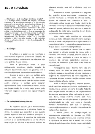 16 . O SUFRÁGIO

soberania popular, para daí o inferirem como um
direito.
Conforme se aceite a primeira ou a segunda
das

1. O Sufrágio — 2. É o sufrágio direito ou função? —
3. O sufrágio como “direito de função” (doutrina
italiana) — 4. O sufrágio restrito — 5. O sufrágio
universal — 6. Restrições ao sufrágio universal: 6.1
Nacionalidade — 6.2 Residência — 6.3 Sexo — 6.4
Idade — 6.5 Capacidade física ou mental — 6.6 Grau
de instrução — 6.7 A indignidade — 6.8 O serviço
militar — 6.9 O alistamento — 7. A propagação do
sufrágio universal — 8. Sufrágio público e sufrágio
secreto — 9. Sufrágio igual e sufrágio plural — 10.
Modalidades de sufrágio plural: 10.1 Sufrágio
múltiplo — 10.2 Sufrágio familiar — 11. Sufrágio
direto e sufrágio indireto — 12. A participação do
analfabeto.

posições

acima

enunciadas,

chegaremos

ao

seguinte resultado: à admissão do sufrágio restrito,
quando

se

entende

que,

mediante

o

voto,

a

coletividade política exerce uma função (doutrina da
soberania nacional); ou ao reconhecimento do sufrágio
universal, quando, pelo contrário, se toma o poder de
participação do eleitor como exercício de um direito
(doutrina da soberania nacional).
Com

efeito,

pela

doutrina

da

soberania

nacional, o eleitor é tão-somente instrumento ou órgão
de que se serve a nação para criar o órgão maior — o
corpo representativo — a que delega o poder soberano,
do qual todavia se conserva sempre titular.

1. O sufrágio

Como a competência constitucional do eleitor
para exercer o sufrágio procede da nação, onde a

O sufrágio é o poder que se reconhece a

soberania tem sempre sua sede, entende-se que é a

certo número de pessoas (o corpo de cidadãos) de

nação o poder qualificado a traçar as regras e

participar direta ou indiretamente na soberania, isto

condições

é, na gerência da vida pública.

faculdade de determinar quem deve fazer parte do

Com

a

politicamente

participação
organizado

direta,

decide,

o

povo

através

do

sufrágio,

cabendo-lhe

ademais

a

corpo eleitoral.

do

Conseqüência dessa doutrina tem sido em

sufrágio, determinado assunto de governo; com a

primeiro lugar, do ponto de vista lógico, algumas

participação indireta, o povo elege representantes.

limitações postas ao exercício do sufrágio, mediante a

Quando o povo se serve do sufrágio para
decidir,

como

nos

institutos

da

democracia

semidireta, diz-se que houve votação; quando o povo
porém

emprega

o

sufrágio

para

exigência de preenchimento de vários requisitos de
capacidade àqueles a quem a nação cometeu, como
instrumento seu, a função eletiva.

designar

Com o sufrágio, segundo a mesma doutrina,

representantes, como na democracia indireta, diz-se

não é a vontade autônoma do eleitor que intervém na

que houve eleição. No primeiro caso, o povo pode

eleição, mas a vontade soberana da nação. Podendo

votar sem eleger; no segundo caso o povo vota para

pois a nação investir no exercício da função eleitoral

eleger.

tão-somente aqueles que julgar mais aptos a cumprir
esse

dever,

dessa

doutrina

decorre

com

mais

freqüência, além do sufrágio restrito, o princípio da
2. É o sufrágio direito ou função?

obrigatoriedade do voto,
mandato

Na região da doutrina, já se feriram amplos
debates para determinar se o sufrágio é função ou
direito. As escolas que respondem a esse quesito

representativo,

bem como o chamado
com

que

se

consagra,

conforme já patenteamos, a atuação independente do
eleito em face do eleitor.
A

teoria

jurídica

do

sufrágio-função

foi

podem repartir-se em duas correntes principais: a

historicamente sustentada por Barnave, em 1791,

dos que se acolhem à doutrina da soberania

durante a Revolução Francesa, nos seguintes termos:

nacional, e são conduzidos então a ver no sufrágio

“A qualidade de eleitor não é senão uma função

uma função; e a dos que se abraçam à doutrina da

pública, à qual ninguém tem direito, e que a sociedade

134

 