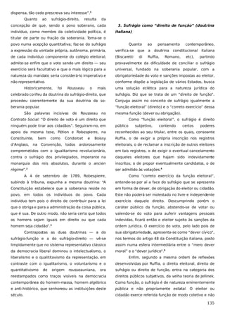 dispensa, tão cedo prescreva seu interesse”.1
Quanto

ao

sufrágio-direito,

resulta

da

concepção de que, sendo o povo soberano, cada
indivíduo, como membro da coletividade política, é

3. Sufrágio como “direito de função” (doutrina
italiana)

titular de parte ou fração da soberania. Toma-se o
povo numa acepção quantitativa; faz-se do sufrágio

Quanto

ao

pensamento

a expressão da vontade própria, autônoma, primária,

verifica-se que

a

de cada indivíduo componente do colégio eleitoral;

(Biscaretti

Ruffia,

admite-se enfim que o voto sendo um direito — seu

provavelmente da dificuldade de conciliar o sufrágio

exercício será facultativo e que o mais lógico para a

universal, fundado na soberania popular, com a

natureza do mandato seria considerá-lo imperativo e

obrigatoriedade do voto e sanções impostas ao eleitor,

não representativo.

conforme dispõe a legislação de vários Estados, busca

Historicamente,

Rousseau

Romano,

etc),

italiana
partindo

uma solução eclética para a natureza jurídica do

celebrado corifeu da doutrina do sufrágio-direito, que

sufrágio. Diz que se trata de um “direito de função”.

procedeu coerentemente da sua doutrina da so-

Conjuga assim no conceito de sufrágio igualmente a

berania popular
.

“função eleitoral” (direito) e o “correto exercício” dessa

palavras incisivas

de

o

constitucional

mais

São

foi

di

doutrina

contemporâneo,

Rousseau

no

mesma função (dever ou obrigação).

Contrato Social: “O direito de voto é um direito que

Como “função eleitoral”, o sufrágio é direito

ninguém pode tirar aos cidadãos”. Seguiram-no, em

público

apoio da mesma tese, Pétion e Robespierre, na

reconhecidos ao seu titular, entre os quais, consoante

Constituinte,

Boissy

Ruffia, o de exigir a própria inscrição nos registros

ardorosamente

eleitorais, o de reclamar a inscrição de outros eleitores

comprometidos com o igualitarismo revolucionário,

em tais registros, o de exigir o eventual cancelamento

contra o sufrágio dos privilegiados, imperante na

daqueles eleitores que hajam sido indevidamente

monarquia dos reis absolutos, durante o ancien

inscritos; o de propor eventualmente candidatos, o de

régime”.

ser admitido às votações.4

d’Anglass,

bem

na

como

Condorcet

Convenção, todos

e

2

subjetivo,

contendo

certos

poderes

A 4 de setembro de 1789, Robespierre,

Como “correto exercício da função eleitoral”,

subindo à tribuna, expunha a mesma doutrina: “A

entende-se por aí a face do sufrágio que se apresenta

Constituição estabelece que a soberania reside no

em forma de dever, de obrigação do eleitor ou cidadão.

povo, em todos os indivíduos do povo. Cada

Este não poderá ser molestado no livre e independente

indivíduo tem pois o direito de contribuir para a lei

exercício daquele direito. Descumprindo porém o

que o obriga e para a administração da coisa pública,

caráter público da função, abstendo-se de votar ou

que é sua. De outro modo, não seria certo que todos

valendo-se do voto para auferir vantagens pessoais

os homens sejam iguais em direito ou que cada

indevidas, ficará então o eleitor sujeito às sanções da

homem seja cidadão”.3

ordem jurídica. O exercício do voto, pelo lado pois de

Contrapostas as duas doutrinas — a do

sua obrigatoriedade, apresenta-se como “dever cívico”,

sufrágio-função e a do sufrágio-direito — vê-se

nos termos do artigo 48 da Constituição italiana, posto

limpidamente que no sistema representativo clássico

assim numa esfera intermediária entre o “mero dever

da democracia liberal dominou o intelectualismo, o

moral” e o “dever jurídico”.5

liberalismo e o qualititavismo da representação, em

Enfim, segundo a mesma ordem de reflexões

contraste com o igualitarismo, o voluntarismo e o

desenvolvidas por Ruffia, o direito eleitoral, direito de

quantitativismo

ora

sufrágio ou direito de função, entra na categoria dos

reestampados como traços visíveis na democracia

direitos públicos subjetivos, da velha teoria de Jellinek.

contemporânea do homem-massa, homem algébrico

Como função, o sufrágio é de natureza eminentemente

e anti-histórico, que senhoreou as instituições deste

pública e não propriamente estatal. O eleitor ou

século.

cidadão exerce referida função de modo coletivo e não

de

origem

rousseauniana,

135

 