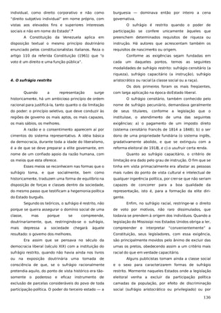 individual, como direito corporativo e não como

burguesia — dominava então por inteiro a cena

“direito subjetivo individual” em nome próprio, com

governativa.

vistas aos elevados fins e superiores interesses
sociais e não em nome do Estado”.
A

Constituição da

O sufrágio é restrito quando o poder de
participação se

6

confere

unicamente àqueles que

Venezuela aplica em

preenchem determinados requisitos de riqueza ou

disposição textual o mesmo princípio doutrinário

instrução. Há autores que acrescentam também os

enunciado pelos constitucionalistas italianos. Reza o

requisitos de nascimento ou origem.

artigo 110 da referida Constituição (1961) que “o
voto é um direito e uma função pública”.

Conforme as exigências sejam fundadas em
cada

um

daqueles

pontos,

temos

as

seguintes

modalidades de sufrágio restrito: sufrágio censitário (a
riqueza), sufrágio capacitário (a instrução), sufrágio
4. O sufrágio restrito

aristocrático ou racial (a classe social ou a raça).
Os dois primeiros foram os mais freqüentes,

Quando

a

representação

surge

com larga aplicação na época do Estado liberal.

historicamente, há um ambicioso princípio de ordem

O sufrágio censitário, também conhecido pelo

racional para justificá-la, tanto quanto o da limitação

nome de sufrágio pecuniário, demandava geralmente

do poder: o princípio seletivo, que deve conduzir às

de

regiões de governo os mais aptos, os mais capazes,

instituísse, o atendimento de uma das seguintes

os mais sábios, os melhores.

exigências: a) o pagamento de um imposto direto

seus

titulares,

conforme

a

legislação que o

A razão e o consentimento aparecem aí por

(sistema censitário francês de 1814 a 1848); b) o ser

cimentos do sistema representativo. A idéia básica

dono de uma propriedade fundiária (o sistema inglês,

da democracia, durante toda a idade do liberalismo,

gradativamente abolido, e que se extinguiu com a

é a de que se deve preparar a elite governante, em

reforma eleitoral de 1918), e c) o usufruir certa renda.

nome de um confiado apoio da razão humana, com
os meios que esta oferece.

Quanto ao sufrágio capacitário, o critério de
limitação era dado pelo grau de instrução. O fim que se

Esses meios se reconhecem nas formas que o

tinha em vista primacialmente era afastar as pessoas

sufrágio toma, e que socialmente, bem como

mais rudes do ponto de vista cultural e intelectual de

historicamente, traduzem uma forma de equilíbrio na

qualquer ingerência política, por crer-se que não seriam

disposição de forças e classes dentro da sociedade,

capazes de concorrer para a boa qualidade da

do mesmo passo que testificam a hegemonia política

representação, isto é, para a formação da elite diri-

do Estado burguês.

gente.

Segundo os teóricos, o sufrágio é restrito, não

Enfim, no sufrágio racial, restringe-se o direito

porque se queira assegurar o domínio social de uma

de voto por motivos, não raro dissimulados, que

classe,

compreende,

todavia se prendem à origem dos indivíduos. Quando a

doutrinariamente, que, restringindo-se o sufrágio,

legislação do Mississipi nos Estados Unidos obriga a ler,

mais

compreender

mas
depressa

porque
a

se

sociedade

chegará

àquele

resultado: o governo dos melhores.

e

interpretar

“convenientemente” a

Constituição, seus legisladores, com essa exigência,

Era assim que se pensava no século da

são principalmente movidos pelo ânimo de excluir das

democracia liberal (século XIX) com a instituição do

urnas os pretos, obedecendo assim a um critério mais

sufrágio restrito, quando não havia ainda nos livros

racial do que em verdade capacitário.

ou

na

exposição

doutrinária uma

de

Alguns publicistas tomam ainda a classe social

consciência de que, se o sufrágio racionalmente

e o sexo para caracterizarem formas de sufrágio

pretendia aquilo, do ponto de vista histórico era tão-

restrito. Mormente naqueles Estados onde a legislação

somente o

instrumento de

eleitoral venha a excluir da participação política

exclusão de parcelas consideráveis do povo de toda

camadas da população, por efeito de discriminação

participação política. O poder do terceiro estado — a

social (sufrágio aristocrático ou privilegiado) ou por

poderoso

e

eficaz

tomada

136

 