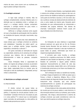 motivo de sexo, como ocorre com as mulheres em
alguns países (sufrágio masculino).

6.2 Residência
Em determinados Estados, cuja legislação adota

5. O sufrágio universal

o sistema de sufrágio universal, exige-se não raro um
prazo mínimo de residência habitual ou prolongada em

A rigor todo sufrágio é restrito. Não há

certa parte do território nacional, a fim de evitar abu-

sufrágio completamente universal. Relativa pois é a

sos e práticas viciosas de deslocamento de eleitores de

distinção que se estabelece entre o sufrágio uni-

uma a outra região do mesmo país, forçando assim

versal e o sufrágio restrito. Ambos comportam

resultados em que ordinariamente se compromete a

restrições: o sufrágio restrito em grau maior; o

seriedade das pugnas

sufrágio universal em grau menor
.

chamada “colonização” eleitoral foram usuais em

Define-se o sufrágio universal como aquele

eleitorais.

Tais

abusos

da

alguns Estados da União Americana.

em que a faculdade de participação não fica adstrita
às condições de riqueza, instrução, nascimento, raça
e sexo.

6.3 Sexo
Afirma autor italiano dos mais abalizados de

nosso tempo que o sufrágio universal se contenta

As limitações de sexo relativas à capacidade

com estabelecer “requisitos de ordem geral”, ao

eleitoral existiram em geral até ao fim da Primeira

passo que o sufrágio restrito “exigia requisitos

Grande Guerra Mundial. Daí por diante as cruzadas

específicos, censitários e culturais”.7

feministas acabaram impondo o voto das mulheres em

Em geral, excluídas as restrições de riqueza
ou capacidade, estamos já em presença do sufrágio
universal, que, todavia, não se estendendo indiferentemente

a

todas

as

pessoas,

comporta

limitações.

quase todos os países, reformadas que foram as
respectivas legislações eleitorais.
O primeiro país onde triunfou o sufrágio
feminino foi a república americana. Em 1869, vimo-lo
adotado ali pelo Estado de Wyoming. A seguir, vários

Essas limitações feitas à capacidade do

Estados do continente

e

alguns

países nórdicos

eleitor, em regime de sufrágio universal, se prendem

legislaram favoravelmente ao direito de voto das

mais às condições de nacionalidade, residência,

mulheres. Esse direito, desde 1920, com a 19ª emenda

sexo, idade, capacidade física ou mental, grau de

à Constituição americana, já se fizera nos Estados Uni-

instrução (o voto do analfabeto), indignidade, serviço

dos regra constitucional.

militar e alistamento.

Sem embargo de todas as resistências havidas,
o sufrágio chegou à Inglaterra em 1928, ao passo que a
França, o Brasil, a Argentina, Bélgica, Peru e Chile

6. Restrições ao sufrágio universal

somente depois da Segunda Grande Guerra Mundial introduziram

6.1 Nacionalidade

essa

conquista,

que

veio

ampliar

consideravelmente os quadros de participação nos
sistemas de sufrágio universal.

É

direito

comum

de

quase

todas

as

A Suíça todavia é dos raros países democráticos

constituições, como primeira condição de capacidade

do mundo que só há pouco adotou o voto feminino. A

política, o requisito do vínculo pessoal. Sendo a na-

discriminação eleitoral contra as mulheres, para muitos

cionalidade “condição mínima de vinculação ao país

publicistas, não chega a descaracterizar o sistema de

e à coisa pública”,8 é natural que os estrangeiros

sufrágio universal, que pode considerar-se como tal,

sejam excluídos de participação na vida política do

bem que restrito apenas ao sufrágio masculino.

Estado onde porventura se achem.

137

 