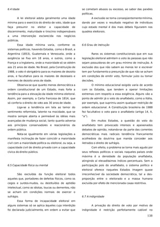6.4 Idade

se cometam abusos ou excesso, ao sabor das paixões
políticas.

A lei eleitoral adota geralmente uma idade

A exclusão se torna conseqüentemente mínima,

mínima para o exercício do direito de voto, idade que

dando por vezes o resultado negativo de indivíduos

faça

cujo estado mental é dos mais débeis figurarem nos

presumir

no

eleitor

a

capacidade

de

discernimento, maturidade e tirocínio indispensáveis
a

uma

intervenção

esclarecida

nos

quadros eleitorais.

negócios

públicos.
Essa

idade

mínima

varia,

conforme

os

6.6 Grau de instrução

sistemas políticos, havendo Estados, como o Brasil, a
Argentina (1853), Guatemala e Venezuela, onde a

Raros os sistemas constitucionais que em sua

exigência se fixa em 18 anos, e outros, como a

legislação eleitoral admitem o voto às pessoas que não

França e a Inglaterra, onde a maioridade só se obtém

sejam possuidoras de um grau mínimo de instrução. A

aos 21 anos de idade. No Brasil, pela Constituição de

exclusão dos que não sabem ao menos ler e escrever

1988, o voto é obrigatório para os maiores de dezoito

tem por fundamento a presunção de que não se acham

anos, e facultativo para os maiores de dezesseis e

em condições de emitir voto, formular juízo ou tomar

menores de dezoito anos de idade.

decisões.

Observa-se que quanto menos democrática a

O mínimo educacional exigido varia de acordo

ordem constitucional de um Estado, mais forte a

com os Estados, que tendem a operar limitações

tendência para a elevação da idade mínima eleitoral.

extremas com respeito a essa exigência. Alguns vão a

Assim, por exemplo, a Carta francesa de 1814, que

ponto de admitir já o voto do analfabeto, como a Itália,

só conferia o direito de voto aos 30 anos de idade.

por exemplo, que suprimiu assim qualquer restrição de

Liga-se a tendência em tela ao temor do

ordem educacional. A Constituição brasileira de 1988

sentimento reformista, latente na mocidade, que se

fez facultativo o voto para o analfabeto (artigo 14, II,

mostra sempre aberta e permeável às idéias mais

“a”).

avançadas de mudança social, tanto quanto adversa

Em muitos Estados, a questão do voto do

aos princípios conservadores e reacionários da

analfabeto tem provocado intensos e apaixonados

ordem pública.

debates de opinião, notando-se da parte das correntes

Nota-se igualmente em várias legislações a

democráticas mais radicais tendência francamente

manifesta inclinação de fazer coincidir a maioridade

acolhedora da doutrina que manda conceder aos

civil com a maioridade política ou eleitoral, ou seja, a

iletrados o direito de sufrágio.

capacidade civil de direito privado com a capacidade
cívica do direito público.

Com efeito, o problema se torna mais agudo por
seus reflexos políticos e sociais naqueles países onde
máxima é a densidade da população analfabeta,
atingindo aí elevadíssimos índices percentuais. Sem a

6.5 Capacidade física ou mental

participação pois do analfabeto, o sistema político e
eleitoral oferece naqueles Estados imagem quase

São excluídos

da função eleitoral todos

irreconhecível da sociedade democrática, tal a des-

aqueles que, portadores de defeitos físicos, como os

proporção entre o eleitorado e a massa humana

cegos e surdos-mudos, ou destituídos de aptidão

excluída por efeito de mencionada cau restritiva.
sa

intelectual, como os idiotas, loucos ou dementes, não
se acham em condições normais de exercer o
sufrágio.

6.7 A indignidade

Essa forma de incapacidade eleitoral em
alguns sistemas só se aplica àqueles cuja interdição
foi declarada judicialmente, em ordem a evitar que

A privação do direito de voto por motivo de
indignidade é

restrição

perfeitamente cabível no

138

 