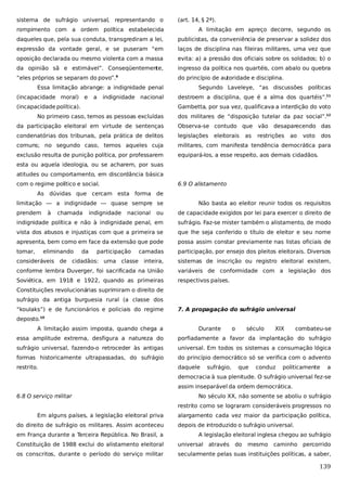 sistema de sufrágio universal, representando o

(art. 14, § 2ª).

rompimento com a ordem política estabelecida

A limitação em apreço decorre, segundo os

daqueles que, pela sua conduta, transgrediram a lei,

publicistas, da conveniência de preservar a solidez dos

expressão da vontade geral, e se puseram “em

laços de disciplina nas fileiras militares, uma vez que

oposição declarada ou mesmo violenta com a massa

evita: a) a pressão dos oficiais sobre os soldados; b) o

da opinião sã e estimável”. Conseqüentemente,

ingresso da política nos quartéis, com abalo ou quebra

“eles próprios se separam do povo”.9

do princípio de autoridade e disciplina.

Essa limitação abrange: a indignidade penal
(incapacidade moral) e

a

indignidade nacional

(incapacidade política).

Segundo Laveleye, “as discussões políticas
destroem a disciplina, que é a alma dos quartéis”.11
Gambetta, por sua vez, qualificava a interdição do voto

No primeiro caso, temos as pessoas excluídas

dos militares de “disposição tutelar da paz social”.12

da participação eleitoral em virtude de sentenças

Observa-se contudo que vão

condenatórias dos tribunais, pela prática de delitos

legislações

comuns; no segundo caso, temos aqueles cuja

militares, com manifesta tendência democrática para

exclusão resulta de punição política, por professarem

equipará-los, a esse respeito, aos demais cidadãos.

eleitorais

as

desaparecendo das

restrições

ao

voto

dos

esta ou aquela ideologia, ou se acharem, por suas
atitudes ou comportamento, em discordância básica
com o regime político e social.

6.9 O alistamento

As dúvidas que cercam esta forma de
limitação — a indignidade — quase sempre se
prendem

à

chamada

ou

de capacidade exigidos por lei para exercer o direito de

indignidade política e não à indignidade penal, em

sufrágio. Faz-se mister também o alistamento, de modo

vista dos abusos e injustiças com que a primeira se

que lhe seja conferido o título de eleitor e seu nome

apresenta, bem como em face da extensão que pode

possa assim constar previamente nas listas oficiais de

tomar,

camadas

participação, por ensejo dos pleitos eleitorais. Diversos

inteira,

sistemas de inscrição ou registro eleitoral existem,

conforme lembra Duverger, foi sacrificada na União

variáveis de conformidade com a legislação dos

Soviética, em 1918 e 1922, quando as primeiras

respectivos países.

eliminando

da

indignidade

nacional

Não basta ao eleitor reunir todos os requisitos

participação

consideráveis de cidadãos: uma classe

Constituições revolucionárias suprimiram o direito de
sufrágio da antiga burguesia rural (a classe dos
“koulaks”) e de funcionários e policiais do regime

7. A propagação do sufrágio universal

deposto.

10

A limitação assim imposta, quando chega a

Durante

o

século

XIX

combateu-se

essa amplitude extrema, desfigura a natureza do

porfiadamente a favor da implantação do sufrágio

sufrágio universal, fazendo-o retroceder às antigas

universal. Em todos os sistemas a consumação lógica

formas historicamente ultrapassadas, do sufrágio

do princípio democrático só se verifica com o advento

restrito.

daquele

sufrágio,

que

conduz

politicamente

a

democracia à sua plenitude. O sufrágio universal fez-se
assim inseparável da ordem democrática.
6.8 O serviço militar

No século XX, não somente se aboliu o sufrágio
restrito como se lograram consideráveis progressos no

Em alguns países, a legislação eleitoral priva
do direito de sufrágio os militares. Assim aconteceu
em França durante a Terceira República. No Brasil, a

alargamento cada vez maior da participação política,
depois de introduzido o sufrágio universal.
A legislação eleitoral inglesa chegou ao sufrágio

Constituição de 1988 exclui do alistamento eleitoral

universal através

do

mesmo

caminho percorrido

os conscritos, durante o período do serviço militar

secularmente pelas suas instituições políticas, a saber,

139

 