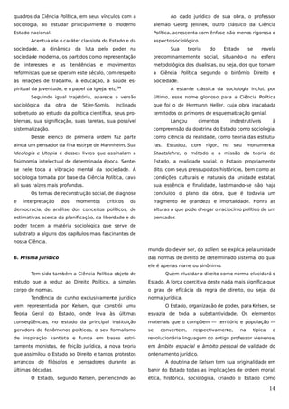 quadros da Ciência Política, em seus vínculos com a

Ao dado jurídico de sua obra, o professor

sociologia, ao estudar principalmente o moderno

alemão Georg Jellinek, outro clássico da Ciência

Estado nacional.

Política, acrescenta com ênfase não menos rigorosa o

Acentua ele o caráter classista do Estado e da

aspecto sociológico.

sociedade, a dinâmica da luta pelo poder na

Sua

teoria

do

Estado

se

revela

sociedade moderna, os partidos como representação

predominantemente social, situando-o na esfera

de

movimentos

metodológica dos dualistas, ou seja, dos que tomam

reformistas que se operam este século, com respeito

a Ciência Política segundo o binômio Direito e

às relações de trabalho, à educação, à saúde es-

Sociedade.

interesses

e

as

tendências e

piritual da juventude, e o papel da igreja, etc.

A estante clássica da sociologia inclui, por

25

Seguindo igual trajetória, aparece a versão
sociológica

da

obra

de

Stier-Somlo,

último, esse nome glorioso para a Ciência Política

inclinado

que foi o de Hermann Heller, cuja obra inacabada

sobretudo ao estudo da política científica, seus pro-

tem todos os primores de esquematização genial.

blemas, sua significação, suas tarefas, sua possível

Lançou

sistematização.

cimentos

indestrutíveis

à

compreensão da doutrina do Estado como sociologia,

Desse elenco de primeira ordem faz parte

como ciência da realidade, como teoria das estrutu-

ainda um pensador da fina estirpe de Mannheim. Sua

ras.

Ideologia e Utopia é desses livros que assinalam a

Staatslehre, o método e a missão da teoria do

fisionomia intelectual de determinada época. Sente-

Estado, a realidade social, o Estado propriamente

se nele toda a vibração mental da sociedade. A

dito, com seus pressupostos históricos, bem como as

sociologia tomada por base da Ciência Política, cava

condições culturais e naturais da unidade estatal,

ali suas raízes mais profundas.

sua essência e finalidade, lastimando-se não haja

Os temas de reconstrução social, de diagnose
e

interpretação

dos

momentos

críticos

Estudou,

com

rigor,

no

seu

monumental

concluído o plano da obra, que é todavia um

da

fragmento de grandeza e imortalidade. Honra as

democracia, de análise dos conceitos políticos, de

alturas a que pode chegar o raciocínio político de um

estimativas acerca da planificação, da liberdade e do

pensador.

poder tecem a matéria sociológica que serve de
substrato a alguns dos capítulos mais fascinantes de
nossa Ciência.
mundo do dever ser, do sollen, se explica pela unidade
6. Prisma jurídico

das normas de direito de determinado sistema, do qual
ele é apenas nome ou sinônimo.

Tem sido também a Ciência Política objeto de

Quem elucidar o direito como norma elucidará o

estudo que a reduz ao Direito Político, a simples

Estado. A força coercitiva deste nada mais significa que

corpo de normas.

o grau de eficácia da regra de direito, ou seja, da

Tendência de cunho exclusivamente jurídico

norma jurídica.

vem representada por Kelsen, que constrói uma

O Estado, organização de poder, para Kelsen, se

Teoria Geral do Estado, onde leva às últimas

esvazia de toda a substantividade. Os elementos

conseqüências, no estudo da principal instituição

materiais que o compõem — território e população —

geradora de fenômenos políticos, o seu formalismo

se

de inspiração kantista e funda em bases estri-

revolucionária linguagem do antigo professor vienense,

tamente monistas, de feição jurídica, a nova teoria

em âmbito espacial e âmbito pessoal de validade do

que assimilou o Estado ao Direito e tantos protestos

ordenamento jurídico.

arrancou de filósofos e pensadores durante as
últimas décadas.
O Estado, segundo Kelsen, pertencendo ao

convertem,

respectivamente,

na

típica

e

A doutrina de Kelsen tem sua originalidade em
banir do Estado todas as implicações de ordem moral,
ética, histórica, sociológica, criando o Estado como

14

 