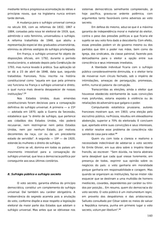 mediante lenta e progressiva acomodação às idéias e

sistemas democráticos semelhante compreensão, já

princípios novos, que na Inglaterra nunca entram

hoje

tarde demais.

argumentos tanto favoráveis como adversos ao voto

A mudança para o sufrágio universal começa

pacífica,

gravou-se

ardente

polêmica,

com

secreto.

no século XIX, com as reformas de 1832, 1867 e

Em defesa do mesmo, aduz-se que é a máxima

1884, coroadas pela nova lei eleitoral de 1919, que,

garantia de independência moral e material do eleitor,

admitindo o voto feminino, universalizou o sufrágio.

contra o peso das pressões políticas a que ficaria ele

A

que aboliu a

sujeito se seu voto fora dado a descoberto. Com efeito,

representação especial dos graduados universitários,

essas pressões podem vir do governo mesmo ou dos

eliminou os últimos vestígios do sufrágio privilegiado
.

partidos que têm o poder nas mãos, bem como da

Em França, o sufrágio universal foi objeto de

Igreja, dos sindicatos, da classe patronal, fazendo pois

reforma

trabalhista

de

1948,

disposições oficiais, em 1792, durante o período

delicadíssima para o eleitor a opção entre

revolucionário, e adotado depois pela Cons
tituição de

sua

consciência e seus interesses imediatos.

1793, mas nunca levado à prática. Sua aplicação só

A liberdade individual ficaria com o sufrágio

se dá a 23 de abril de 1848, data que, segundo

público consideravelmente diminuída, e o eleitor teria

tratadistas

história

de mover-se num círculo fechado, sob o império de

constitucional como “aquela em que pela primeira

intimidações, ameaças de perseguição, promessas,

vez funciona na França o sufrágio universal e direto,

enfim, numa só palavra: da corrupção.

franceses,

ficou

inscrita

na

o qual nunca mais deveria desaparecer de nossas
instituições”.
Nos

Estados

Transcorridas as eleições, ainda o eleitor que
houvesse obedecido estritamente às suas convicções

13

Unidos,

duas

emendas

constitucionais foram decisivas para a consagração
definitiva do sufrágio universal. A primeira — a 15ª

mais profundas, estaria exposto à violência ou às
retaliações do adversário que galgara o poder.
Compulsando

estatística

prussiana,

autores

— adotada em 1870, após a Guerra da Secessão,

franceses mostram que, em 1903, uma eleição pelo

estabelece que “o direito de sufrágio, que pertence

escrutínio público, na Prússia, resultou em elevadíssima

aos cidadãos dos Estados Unidos, não poderá

abstenção, superior a 70% do eleitorado. E concluem

recusar-se, nem restringir-se nem pelos Estados

que, apertado entre suas convicções e seus interesses,

Unidos, nem por nenhum Estado, por motivos

o eleitor resolve esse problema de consciência não

decorrentes da raça, cor ou de um precedente

saindo de casa para votar.14

estado de servidão”. A segunda — 19ª — de 1920,
estende às mulheres o direito de sufrágio.
Como se vê, domina em todos os países um
movimento

irresistível

para

a

Quem viu com toda a clareza e realismo a
necessidade indeclinável de adotar-se o voto secreto
foi Emile Olivier, em sua obra sobre o Império liberal

consagração do

francês, ao escrever: “Sem dúvida, na teoria abstrata

sufrágio universal, que leva a democracia política por

seria desejável que cada qual viesse livremente, em

conseguinte aos seus últimos corolários.

presença de todos, exprimir sua opinião sobre os
negócios do país: o voto ganharia em moralidade
porque ganharia em responsabilidade e coragem. Mas

8. Sufrágio público e sufrágio secreto

quando se organizam as instituições, faz-se mister não
esquecer que se destinam a uma multidão de homens

O voto secreto, garantia efetiva do princípio

medíocres, covardes, dependentes por caráter ou tími-

democrático, constitui um complemento do sufrágio

dos por posição... Em resumo, quem diz democracia diz

universal. Daí também seu caráter obrigatório. A

voto secreto. O voto público é um instrumentum regni,

inobservância do segredo acarreta pois a anulação

em proveito dos despotismos e das aristocracias.

do voto, conforme dispõe a esse respeito a legislação

Sallusto consultado por César sobre os meios de salvar

eleitoral da maior parte dos Estados que adotam o

a República romana, punha em primeiro lugar o voto

sufrágio universal. Mas antes que se obtivesse nos

secreto, votum per libellum”.15

140

 