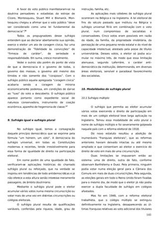 A favor do voto público manifestaram-se na

instrução, família, etc.

doutrina pensadores e estadistas da estirpe de

As aplicações mais célebres de sufrágio plural

Cícero, Montesquieu, Stuart Mill e Bismarck. Mon-

ocorreram na Bélgica e na Inglaterra. A lei eleitoral de

tesquieu chegou a afirmar que o voto público “deve

fins do século passado que instituiu na Bélgica o

ser considerado como uma lei fundamental da

sufrágio universal fê-lo em combinação com o voto

democracia”.16

plural,

Todos

os

de

socialistas

e

conservadores. Cinco votos eram possíveis em razão

entendem que ao declarar abertamente sua opinião,

da idade, da família, da propriedade imobiliária, da

exerce o eleitor um ato de coragem cívica, faz uma

percepção de uma pequena renda estatal e do nível de

demonstração de “fidelidade às convicções” de

capacidade intelectual, atestado pela posse de títulos

“firmeza

universitários. Desses votos, o eleitor só podia acu-

caráter”,

desse

compromisso

sufrágio

de

propugnadores

num

de

seriedade

e

responsabilidade. Em suma, cresce moralmente.

mular no máximo três, de modo que essa limitação

Vedei e outros são porém do ponto de vista

atenuava,

segundo

Laferrière,

o

caráter

anti-

de que a democracia é o governo de todos, o

democrático da instituição, determinando, em diversas

governo das massas, o governo até mesmo dos

áreas eleitorais, sensível e paradoxal favorecimento

tímidos e não somente dos “corajosos”. Com o

dos socialistas.

sufrágio público aquela apregoada “coragem cívica”
acabaria

sendo

a

coragem

da

minoria

economicamente poderosa, em condições de dar-se

10. Modalidades de sufrágio plural

ao “luxo” do voto a descoberto. O sufrágio público
aparece

portanto

como

natureza

conservadora,

expediente
instrumento

social
de

de

10.1 Sufrágio múltiplo

coação

econômica, aparelho de hegemonia de classe.

17

O sufrágio que permitia ao eleitor acumular
vários votos exercendo o direito de participação em
mais de um colégio eleitoral teve larga aplicação na

9. Sufrágio igual e sufrágio plural

Inglaterra. Tomou essa modalidade de voto plural o
nome de sufrágio múltiplo e foi severamente golpeada

No sufrágio igual, temos a consagração
daquele princípio democrático que se exprime pela

naquele país com a reforma eleitoral de 1918.
Do

novo estatuto resultou a

abolição de

fórmula “um homem, um voto”. A democracia do

inumeráveis “franquias eleitorais”, que as reformas

sufrágio

Constituições

anteriores haviam deixado intactas ou até mesmo

modernas e recentes, tende irresistivelmente para

ampliado e que consentiam ao eleitor o exercício do

essa forma de igualdade de direito na participação

direito de voto em mais de uma circunscrição.

universal,

em

todas

as

eleitoral.

Duas

limitações

se

impuseram

então

ao

Em nome porém de uma igualdade de fato,

sistema: uma de direito, outra de fato, conforme

verificaram-se aplicações históricas do chamado

observam Barthélemy e Duez. Pela primeira, ninguém

sufrágio plural ou reforçado, que na verdade se

podia votar numa eleição geral para a Câmara dos

inspirou em tendências de todo antidemocrátcas e já
i

Comuns em mais de duas circunscrições. Pela segunda,

não oferece a esta altura senão interesse meramente

as eleições gerais em todo o Reino Unido foram fixadas

passageiro, de âmbito doutrinário.

para o mesmo dia, de modo que o eleitor já não podia

Mediante o sufrágio plural pode o eleitor
acumular vários votos numa mesma circunscrição ou
votar mais de uma vez em distintas circunscrições ou
colégios eleitorais.

exercer a dupla faculdade de sufrágio em colégios
afastados.
Mas foi em 1948, com a reforma eleitoral
trabalhista,

que

o

colégio múltiplo

se

extinguiu

O sufrágio plural resulta de qualificações

definitivamente na Inglaterra, desaparecendo as úl-

variáveis, conferidas pela riqueza, idade, grau de

timas franquias relativas ao voto adicional dos titulares

141

 