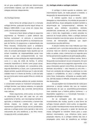 de um grau acadêmico conferido por determinadas

11. Sufrágio direto e sufrágio indireto

universidades inglesas, que até então constituíam
colégios eleitorais independentes.

O sufrágio é direto quando os eleitores, sem
intermediários fazem, de modo pessoal e imediato, a
designação de representantes ou governantes.

10.2 Sufrágio familiar

É

indireto quando recai

a

escolha sobre

delegados ou intermediários, incumbidos de proceder à
Outra forma de sufrágio plural é o chamado

eleição definitiva. Esses delegados recebem também a

sufrágio familiar, praticado durante algum tempo na

denominação

de

Bélgica (1893-1920), e que ainda em nossos dias

segundo

conta com fervorosos adeptos.

presidenciais, senatoriais, etc, conforme, neste último

grau,

“compromissários”,
eleitores

eleitores

secundários,

de

eleitores

Invoca-se a favor desse sufrágio os seguintes

caso o nome dos magistrados a serem providos no

argumentos: a) “fortalece o poder eleitoral das

exercício da função pública. Pode o sufrágio eleitoral

famílias numerosas”; b) estimula o crescimento

todavia comportar mais de dois graus, de acordo com o

populacional; c) serve de prêmio ou recompensa aos

número

pais de família; d) proporciona a representação dos

necessárias à escolha definitiva.

de

intervenções

eleitorais

que

sejam

filhos menores, introduzindo assim a verdadeira

A eleição indireta não é dos métodos que mais

fórmula do sufrágio universal integral: uma vida, um

se coadunam com o princípio democrático do sufrágio

voto; e) concede participação maior àqueles que se

universal. Está em declínio na legislação eleitoral de

acham investidos de responsabilidade social mais

todos os países, onde a democracia se expande para

ampla

mais

formas plenamente igualitárias de participação política.

interessados na boa condução dos negócios públicos,

Teve o sufrágio indireto corifeus ilustres. Taine e

como é o caso do chefe de família; f) atribui

Tocqueville recomendaram-no com entusiasmo. Em prol

merecida importância à família como grupo social,

desse sufrágio citam-se os seguintes argumentos: a) os

célula básica da sociedade, em consonância aliás,

graus interpostos operam como filtros, de modo que os

segundo Barthélemy e Duez, com o pensamento do

eleitores secundários — eles mesmos já uma elite —

Abade Lemière, quando afirmava que “o voto de todo

ficam em condições de sufragar ou selecionar os mais

cidadão maior é o direito da família, o voto de todo

capazes e competentes; b) atua o sufrágio indireto

pai que tenha pelo menos quatro filhos é o direito da

como força moderadora, enfreando as paixões políti-

raça”.

cas, abrindo espaço à reflexão, ensejando a prudência

e

que

são

conseqüentemente

os

18

Os movimentos políticos de caráter direitista

das designações.

e conservador sempre se mostraram entusiastas do

Os que expõem tais fundamentos de razão para

sufrágio familiar, que todavia esbarrou na oposição

preconizar a eleição indireta não raro se mostram

de fortes argumentos das correntes democráticas

deslembrados de que as assembléias-parlamentares

mais radicais.

mais violentas que a história política conheceu — a

Esses argumentos, entre outros, se resumem
na observação de que não cabe dar um voto
suplementar à família, sem recompensar também o

Assembléia Legislativa e a Convenção francesas —
procediam do sufrágio indireto.
Se

as

vantagens

pois

são

poucas,

os

agricultor, o industrial, o comerciante, o homem das

inconvenientes são muitos, quanto a essa forma de

demais

estes

sufrágio. Cumpre advertir, entre outros, os seguintes:

representam igualmente forças sociais ponderáveis;

a) seu caráter manifestamente menos democrático que

ademais o sufrágio existe como opinião e não como

o sufrágio direto, porquanto o poder de decisão da

instrumento de uma existência, a do filho menor,

massa sufragante se transfere inteiro para o corpo

incapaz de emitir vontade própria.

eleitoral intermediário, cuja influência toma assim

classes,

na

medida

em

que

proporção máxima; b) o sufrágio indireto não raro é
empregado como meio de resistência ao sufrágio

142

 