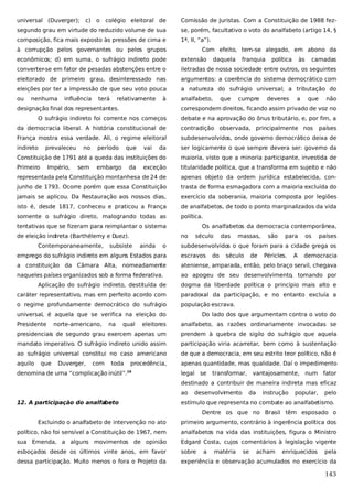 universal (Duverger); c) o colégio eleitoral de

Comissão de Juristas. Com a Constituição de 1988 fez-

segundo grau em virtude do reduzido volume de sua

se, porém, facultativo o voto do analfabeto (artigo 14, §

composição, fica mais exposto às pressões de cima e

1ª, II, “a”).

à corrupção pelos governantes ou pelos grupos

Com efeito, tem-se alegado, em abono da

econômicos; d) em suma, o sufrágio indireto pode

extensão

converter-se em fator de pesadas abstenções entre o

iletradas de nossa sociedade entre outros, os seguintes

eleitorado de primeiro grau, desinteressado nas

argumentos: a coerência do sistema democrático com

eleições por ter a impressão de que seu voto pouca

a natureza do sufrágio universal; a tributação do

ou

analfabeto,

nenhuma

influência

terá

relativamente

à

designação final dos representantes.

daquela

que

franquia

cumpre

política

deveres

às

a

camadas

que

não

correspondem direitos, ficando assim privado de voz no

O sufrágio indireto foi corrente nos começos

debate e na aprovação do ônus tributário, e, por fim, a

da democracia liberal. A história constitucional de

contradição observada, principalmente nos

França mostra essa verdade. Ali, o regime eleitoral

subdesenvolvidos, onde governo democrático deixa de

indireto

da

ser logicamente o que sempre devera ser: governo da

Constituição de 1791 até a queda das instituições do

maioria, visto que a minoria participante, investida de

Primeiro

exceção

titularidade política, que a transforma em sujeito e não

representada pela Constituição montanhesa de 24 de

apenas objeto da ordem jurídica estabelecida, con-

junho de 1793. Ocorre porém que essa Constituição

trasta de forma esmagadora com a maioria excluída do

jamais se aplicou. Da Restauração aos nossos dias,

exercício da soberania, maioria composta por legiões

isto é, desde 1817, conheceu e praticou a França

de analfabetos, de todo o ponto marginalizados da vida

somente o sufrágio direto, malogrando todas as

política.

prevaleceu
Império,

no
sem

período

que

embargo

da

vai

tentativas que se fizeram para reimplantar o sistema
de eleição indireta (Barthélemy e Duez).
Contemporaneamente,

Os analfabetos da democracia contemporânea,
no

subsiste

ainda

o

países

século

das

massas,

são

para

os

países

subdesenvolvidos o que foram para a cidade grega os

emprego do sufrágio indireto em alguns Estados para

escravos

do

século

de

Péricles.

A

democracia

a constituição da Câmara Alta, nomeadamente

ateniense, amparada, então, pelo braço servil, chegava

naqueles países organizados sob a forma federativa.

ao apogeu de seu desenvolvimento, tomando por

Aplicação do sufrágio indireto, destituída de

dogma da liberdade política o princípio mais alto e

caráter representativo, mas em perfeito acordo com

paradoxal da participação, e no entanto excluía a

o regime profundamente democrático do sufrágio

população escrava.

universal, é aquela que se verifica na eleição do
Presidente

eleitores

analfabeto, as razões ordinariamente invocadas se

presidenciais de segundo grau exercem apenas um

prendem à quebra de sigilo do sufrágio que aquela

mandato imperativo. O sufrágio indireto unido assim

participação viria acarretar, bem como à sustentação

ao sufrágio universal constitui no caso americano

de que a democracia, em seu estrito teor político, não é

aquilo

apenas quantidade, mas qualidade. Daí o impedimento

que

norte-americano,

Duverger,

com

na

qual

Do lado dos que argumentam contra o voto do

toda

procedência,

denomina de urna “complicação inútil”.

19

legal se

transformar,

vantajosamente, num

fator

destinado a contribuir de maneira indireta mas eficaz
ao
12. A participação do analfabeto

desenvolvimento

da

instrução

popular,

pelo

estímulo que representa no combate ao analfabetismo.
Dentre os que no Brasil têm esposado o

Excluindo o analfabeto de intervenção no ato

primeiro argumento, contrário à ingerência política dos

político, não foi sensível a Constituição de 1967, nem

analfabetos na vida das instituições, figura o Ministro

sua Emenda, a alguns movimentos de opinião

Edgard Costa, cujos comentários à legislação vigente

esboçados desde os últimos vinte anos, em favor

sobre

dessa participação. Muito menos o fora o Projeto da

experiência e observação acumulados no exercício da

a

matéria

se

acham

enriquecidos

pela

143

 