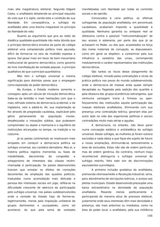 mais alta magistratura eleitoral. Segundo Edgard

manifestadas com liberdade por todas as correntes

Costa, o analfabeto desatende ao principal requisito

sociais e de opinião.

do voto que é o sigilo, sendo este a condição de sua

Convocados

liberdade.

Em

conseqüência,

o

sufrágio

do

à

cena

política,

os

efetivos

sufragantes da população analfabeta, em percentuais

analfabeto abre uma brecha irreparável no princípio

caudalosos,

acabariam

impondo

a

quantidade

à

da liberdade do voto.

qualidade. Nenhuma garantia ou anteparo real se

Quanto ao argumento que gira ao redor da

ofereceria contra a possível “instrumentalização” de

dialética qualidade-quantidade não resta dúvida que

seu acesso à soberania, por parte dos que já se

o princípio democrático envolve da parte do colégio

achassem no Poder, ou dos que, acastelados na força

eleitoral uma compreensão política mais apurada,

dos meios materiais de corrupção, se dispusessem,

difícil de formar-se no seio da multidão espessa e

como em geral se dispõem, a contaminar pela sua

ignara. Daí pesar mais em favor do bom mecanismo

influência

institucional do governo democrático, como governo

medularmente o caráter representativo das instituições

de livre manifestação da vontade popular, o princípio

democráticas.

qualitativo do que o princípio quantitativo.

o

veredicto

das

urnas,

corrompendo

São tantos os riscos desse alargamento do

Não tem o sufrágio universal a mesma

colégio eleitoral, minado pelas contradições e vícios da

significação para distintos povos que o empregam

prática política nos povos do mundo subdesenvolvido,

como expressão do poder democrático
.

onde a democracia de massas anda quase sempre

Na Europa, o Estado moderno somente o

decapitada ou flagelada pela sedição dos quartéis e

consagrou após um século de iniciação democrática.

pela ditadura dos grupos econômicos estrangeiros, que

Sabe-se da lentidão e mais hesitações com que o

nenhuma

mais refinado sistema de democracia ocidental, o da

feiçoamento das instituições aquela participação das

Inglaterra, veio a adotá-lo. Ali, sua implantação se

massas eleitorais analfabetas. Eliminando com sua

fez através de progressão cautelosa, explicável pelo

presença uma contradição teórica, gerariam elas por

gênio

outro lado na vida dos organismos políticos e sociais

perseverante

da

população

insular,

desafeiçoada a inovações súbitas, que pudessem

vantagem

traria

à

firmeza

ou

aper-

contradições muito mais sérias e agudas.

comprometer ou abalar a harmonia e o equilíbrio de

A democracia, no entanto, não deve parar

instituições alicerçadas no tempo, na tradição e no

numa concepção estática e antidialética do sufrágio

costume.

universal. Desse sufrágio, as mulheres já foram outrora

Já os países continentais se mostravam mais

excluídas e nada obsta a que fique ele sujeito de futuro

arrojados em conduzir a democracia política ao

a novas ampliações, diminuindo-se sensivelmente a

sufrágio universal, seu corolário derradeiro. Mas aí, a

área de exclusões. Estas não são de ordem particular,

história política registra momentos ou fases de

mas de ordem genérica. Do contrário, nenhum traço

instabilidade,

reconhecível

decorrentes

antagonismo de

da

interesses das

congestão
classes

e

recém-

chamadas à participação. Se países desenvolvidos
tiveram que

arrostar

universal

do

sufrágio restrito, feito este sim de discriminações
equivalentes a privilégios.

decorrentes da ampliação dos quadros políticos,

promovida vitoriosamente a Revolução Industrial, seria,

traduzidas

delicada e

para atendimento de escrúpulos teóricos, o acesso aos

penosa dos interesses sociais em jogo, reflita-se na

pleitos municipais. Estado desenvolvido pressupõe uma

dificuldade crescente de abertura da participação

baixa

pelo sufrágio universal, nos países subdesenvolvidos

analfabeta.

onde a vontade do Estado haja de formar-se,

participando de maneira ativa do processo eleitoral,

legitimamente, menos pela imposição unilateral de

justamente onde seus interesses têm mais densidade e

grupos

sói

presença, são mais próximos ou imediatos, como na

vontades

área do poder local, o analfabeto, pela sua militância

acomodação mais

dominantes
do

de

sufrágio

A primeira inclusão gradativa do analfabeto,

acontecer,

efeitos

o

comoções

numa

os

distinguiria

que

e

usurpadores,

pela

soma

de

como

extraordinária
Pesando

na

densidade da
menos

população

politicamente

e

144

 