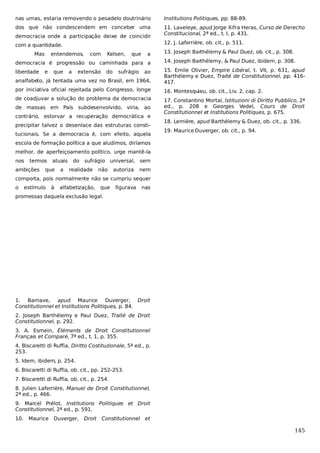 nas urnas, estaria removendo o pesadelo doutrinário

Institutions Politiques, pp. 88-89.

dos que não condescendem em conceber uma

11. Laveleye, apud Jorge Xifra Heras, Curso de Derecho
Constitucional, 2ª ed., t. I, p. 431.

democracia onde a participação deixe de coincidir

12. J. Laferrière, ob. cit., p. 511.

com a quantidade.
Mas

entendemos,

com

Kelsen,

que

a

13. Joseph Barthélemy & Paul Duez, ob. cit., p. 308.

democracia é progressão ou caminhada para a

14. Joseph Barthélemy, & Paul Duez, ibidem, p. 308.

liberdade

analfabeto, já tentada uma vez no Brasil, em 1964,

15. Emile Olivier, Empire Libéral, t. VII, p. 631, apud
Barthélemy e Duez, Traité de Constitutionnel, pp. 416417.

por iniciativa oficial rejeitada pelo Congresso, longe

16. Montesquieu, ob. cit., Liv. 2, cap. 2.

de coadjuvar a solução do problema da democracia

17. Constantino Mortal, Istituzioni di Diritto Pubblico, 2ª
ed., p. 208 e Georges Vedel, Cours de Droit
Constitutionnel et Institutions Politiques, p. 675.

e

que

a

extensão

do

sufrágio

ao

de massas em País subdesenvolvido, viria, ao
contrário, estorvar a recuperação democrática e
precipitar talvez o desenlace das estruturas constitucionais. Se a democracia é, com efeito, aquela

18. Lemière, apud Barthélemy & Duez, ob. cit., p. 336.
19. Maurice Duverger, ob. cit., p. 94.

escola de formação política a que aludimos, diríamos
melhor, de aperfeiçoamento político, urge mantê-la
nos

termos

ambições

atuais

que

a

do

sufrágio universal, sem

realidade

não

autoriza

nem

comporta, pois normalmente não se cumpriu sequer
o

estímulo

à

alfabetização,

que

figurava

nas

promessas daquela exclusão legal.

1. Barnave, apud Maurice Duverger, Droit
Constitutionnel et Institutions Politiques, p. 84.
2. Joseph Barthélemy e Paul Duez, Traité de Droit
Constitutionnel, p. 292.
3. A. Esmein, Éléments de Droit Constitutionnel
Français et Comparé, 7ª ed., t. 1, p. 355.
4. Biscaretti di Ruffia, Diritto Costituzionale, 5ª ed., p.
253.
5. Idem, ibidem, p. 254.
6. Biscaretti di Ruffia, ob. cit., pp. 252-253.
7. Biscaretti di Ruffia, ob. cit., p. 254.
8. Julien Laferrière, Manuel de Droit Constitutionnel,
2ª ed., p. 466.
9. Marcel Prélot, Institutions Politiques et Droit
Constitutionnel, 2ª ed., p. 591.
10.

Maurice

Duverger,

Droit Constitutionnel et

145

 