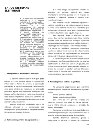 17 . OS SISTEMAS
ELEITORAIS

É o mais antigo. Tecnicamente consiste na
repartição

do

território

eleitoral

em

tantas

circunscrições eleitorais quantos são os lugares ou
1. Da importância dos sistemas
eleitorais — 2. O sistema
majoritário de representação —
3. As vantagens do sistema
majoritário
—
4.
Os
inconvenientes
do
sistema
majoritário — 5. O sistema de
representação proporcional —
6.
Efeitos
positivos
da
representação proporcional —
7.
Efeitos
negativos
da
representação proporcional —
8. Problemas da representação
proporcional: a determinação
do número de candidatos
eleitos (sistemas adotados) —
9. O problema das “sobras”
eleitorais
e
os
métodos
empregados para resolvê-lo —
10. O problema da eleição dos
candidatos nas listas partidárias
— 11. As “cláusulas de
bloqueio” (Sperrklauseln) e a
ameaça repressiva que pesa
sobre os pequenos partidos —
12.
O
sistema
eleitoral
brasileiro: princípio majoritário
e princípio da representação
proporcional.

mandatos

a

preencher.

Oferece o

sistema duas

variantes principais.
Pela primeira — aquela adotada na Inglaterra —
a eleição majoritária se faz mediante escrutínio de um
só turno, sendo eleito na circunscrição o candidato que
obtiver maior número de votos. Aqui a maioria simples
ou relativa é suficiente para alguém eleger-se.
Pela segunda, temos o escrutínio de dois
turnos. Caso nenhum candidato haja obtido maioria
absoluta (mais da metade dos sufrágios expressos)
apela-se para um segundo turno ou eleição decisiva —
a ballotage dos franceses ou Stichwahl dos alemães —
e aí dentre os candidatos concorrentes eleger-se-á
aquele que obtiver maior número de votos (maioria
simples ou relativa). Foi o sistema praticado no Império
Alemão até 1918, ainda hoje vigente na França.
O sistema majoritário de maioria simples (típico
da Inglaterra e dos Estados Unidos) conduz em geral ao
bipartidarismo e à formação fácil de um governo, em
virtude da maioria básica alcançada pela legenda vitoriosa. “Ao vencedor, as batatas” pode ser dito desse
sistema onde as minorias têm remotíssimo ou quase

1. Da importância dos sistemas eleitorais

nenhum ensejo de representação.

O sistema eleitoral adotado num país pode
exercer — e em verdade exerce — considerável

3. As vantagens do sistema majoritário

influxo sobre a forma de governo, a organização
partidária e a estrutura parlamentar, refletindo até

As vantagens proporcionadas pelo escrutínio

certo ponto a índole das instituições e a orientação

majoritário puro e simples se resumem nos seguintes

política do regime. A sociologia tem investigado com

pontos:

desvelo o efeito das técnicas eleitorais e deduzido a

Produz governos estáveis.

esse respeito importantes conclusões, conforme se

Evita a pulverização partidária.

trate do emprego da representação majoritária ou da

Cria

representação proporcional.
eleitorais

e

os

dois

grandes

partidos

um

eleitorado flutuante, que serve de “fiel de balança”

Vejamos essas duas modalidades básicas de
sistemas

entre

a

peculiaridade

das

conseqüências que sua utilização tem produzido nas
formas democráticas do Ocidente.

para a vitória eleitoral necessária à formação da
maioria parlamentar.
Favorece a função democrática, quando f com
az
nitidez emergir das eleições um partido vitorioso apto a
governar pela maioria parlamentar de que di põe.
s
Permite

2. O sistema majoritário de representação

determinar

facilmente,

graças

à

simplicidade do sistema, o número de candidatos

146

 