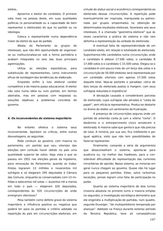 eleitos.

virtude do status social e econômico correspondente ao
Aproxima o eleitor do candidato. O primeiro

eleitorado dessas circunscrições. A repartição pode

vota mais na pessoa deste, em suas qualidades

eventualmente ser inspirada, manipulada ou patroci-

políticas (a personalidade ou a capacidade de bem

nada

representar o eleitorado) do que no partido ou na

determinados resultados eleitorais, favoráveis aos seus

ideologia.

interesses. E a chamada “geometria eleitoral” que às

Coloca o representante numa dependência
maior do eleitor do que do partido.
Afasta

empenhados

na

obtenção

de

vezes caracteriza a prática do sistema e não raro
deforma a representação da vontade do eleitorado.
A eventual falta de representatividade de um

interesses, que não têm oportunidade de organizar-

candidato eleito, em relação à totalidade do eleitorado.

se ou institucionalizar-se sob a forma partidária e

Suponhamos três candidatos numa circunscrição, onde

acabam integrados no seio das duas principais

o candidato A obteve 17.500 votos, o candidato B

agremiações.

17.000 votos e o candidato C 15.500 votos. Elegeu-se o
as

Parlamento

grupos

de

Utiliza

do

por

grupos

para

candidato A com pouco mais de um terço dos votos e a

substituição de representantes, como instrumento

circunscrição de 50.000 eleitores será representada por

eficaz de sondagem das tendências do eleitorado.

um candidato vitorioso com apenas 17.500 votos

Empresta

eleições

os

enfim

à

esporádicas,

luta

eleitoral

caráter

daquele total. Veja-se portanto o paradoxo: cerca de

competitivo e do mesmo passo educacional. O eleitor

dois terços do eleitorado postos à margem, com seus

não vota numa idéia ou num partido, em termos

sufrágios reduzidos à impotência!

abstratos, mas em pessoas com respostas ou
soluções

objetivas

a

problemas

concretos

de

governo.

A decepção causada a consideráveis parcelas
do eleitorado, cujos sufrágios são atirados à “cesta de
papel”, sem eficácia representativa. Produz-se destarte
no ânimo do eleitor um sentimento de frustração.
A presença de circunscrições seguras onde um

4. Os inconvenientes do sistema majoritário

partido de antemão conta já com a vitória “certa”. O
desânimo e o entorpecimento cívico amolecem o

No

entanto

oferece

o

sistema

seus

eleitorado. A maioria sabe que ganha e que não precisa

inconvenientes. Apontam os críticos, entre outras

de lutar. A minoria, por sua vez, fica indiferente e por

desvantagens, as seguintes:

igual apática, visto que não tem possibilidades de

Pode conduzir ao governo, com maioria no

fazer-se representar.

parlamento, um partido que saiu vitorioso das

Finalmente, coroando a série de argumentos

eleições sem contudo haver obtido no país uma

que

quantidade superior de votos. Haja vista o que se

ausência ou, na melhor das hipóteses, para a con-

passou em 1951 nas eleições gerais da Inglaterra,

siderável dificuldade de representação das correntes

para renovação do Parlamento, quando os traba-

minoritárias de opinião. Nesse sistema, as minorias em

lhistas lograram 13 milhões e novecentos mil

geral nunca chegam ao governo. Quase não há lugar

sufrágios e só elegeram 295 deputados à Câmara

para os pequenos partidos. Estes, salvo raríssimas

das Comuns, enquanto os conservadores com 13 mi-

exceções, jamais logram uma fatia de participação no

lhões e setecentos mil votos — duzentos mil a menos

poder.

em todo o país —

desaconselham

o

sistema,

aponta-se

para

elegeram 320 deputados,

Quanto ao sistema majoritário de dois turnos

correspondentes às 320 circunscrições de onde

(maioria absoluta no primeiro turno e maioria simples

emergiram vitoriosos.1

no segundo), a investigação sociológica demonstra que

Pesa também como defeito grave do sistema

ele engendra a multiplicação de partidos, num quadro,

majoritário a influência positiva ou negativa que

segundo Duverger, “de multipartidismo temperado por

poderá ter para os partidos o critério adotado na

alianças”. Adotado na França durante extenso período

repartição do país em circunscrições eleitorais, em

da

Terceira

República,

teve

ali

conseqüências

147

 