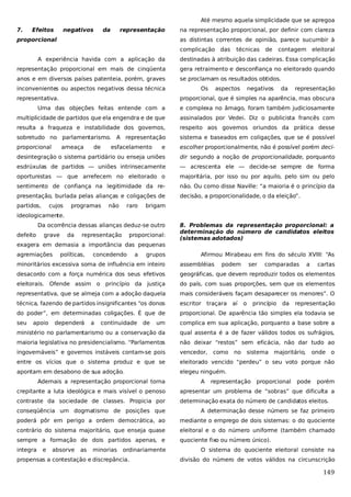 Até mesmo aquela simplicidade que se apregoa
7.

Efeitos

negativos

da

representação

proporcional

na representação proporcional, por definir com clareza
as distintas correntes de opinião, parece sucumbir à
complicação das

técnicas

de

contagem

eleitoral

A experiência havida com a aplicação da

destinadas à atribuição das cadeiras. Essa complicação

representação proporcional em mais de cinqüenta

gera retraimento e desconfiança no eleitorado quando

anos e em diversos países patenteia, porém, graves

se proclamam os resultados obtidos.

inconvenientes ou aspectos negativos dessa técnica
representativa.

Os

aspectos

negativos

da

representação

proporcional, que é simples na aparência, mas obscura

Uma das objeções feitas entende com a

e complexa no âmago, foram também judiciosamente

multiplicidade de partidos que ela engendra e de que

assinalados por Vedei. Diz o publicista francês com

resulta a fraqueza e instabilidade dos governos,

respeito aos governos oriundos da prática desse

sobretudo no parlamentarismo. A representação

sistema e baseados em coligações, que se é possível

proporcional

e

escolher proporcionalmente, não é possível porém deci-

desintegração o sistema partidário ou enseja uniões

dir segundo a noção de proporcionalidade, porquanto

esdrúxulas de partidos — uniões intrinsecamente

— acrescenta ele — decide-se sempre de forma

oportunistas — que arrefecem no eleitorado o

majoritária, por isso ou por aquilo, pelo sim ou pelo

sentimento de confiança na legitimidade da re-

não. Ou como disse Naville: “a maioria é o princípio da

presentação, burlada pelas alianças e coligações de

decisão, a proporcionalidade, o da eleição”.

partidos,

ameaça

cujos

de

esfacelamento

programas

não

raro

brigam

ideologicamente.
Da ocorrência dessas alianças deduz-se outro
defeito

grave

da

representação

proporcional:

exagera em demasia a importância das pequenas
agremiações

políticas,

concedendo

a

grupos

8. Problemas da representação proporcional: a
determinação do número de candidatos eleitos
(sistemas adotados)
Afirmou Mirabeau em fins do século XVIII: “As

minoritários excessiva soma de influência em inteiro

assembléias

desacordo com a força numérica dos seus efetivos

geográficas, que devem reproduzir todos os elementos

eleitorais. Ofende assim o princípio da justiça

do país, com suas proporções, sem que os elementos

representativa, que se almeja com a adoção daquela

mais consideráveis façam desaparecer os menores”. O

técnica, fazendo de partidos insignificantes “os donos

escritor traçara

do poder”, em determinadas coligações. É que de

proporcional. De aparência tão simples ela todavia se

seu

um

complica em sua aplicação, porquanto a base sobre a

ministério no parlamentarismo ou a conservação da

qual assenta é a de fazer válidos todos os sufrágios,

maioria legislativa no presidencialismo. “Parlamentos

não deixar “restos” sem eficácia, não dar tudo ao

ingovernáveis” e governos instáveis contam-se pois

vencedor, como

entre os vícios que o sistema produz e que se

eleitorado vencido “perdeu” o seu voto porque não

apontam em desabono de sua adoção.

elegeu ninguém.

apoio

dependerá

a

continuidade

de

Ademais a representação proporcional torna

A

podem

aí

no

ser

o

comparadas

princípio

da

a

representação

sistema majoritário,

representação

proporcional

cartas

pode

onde o

porém

crepitante a luta ideológica e mais visível o penoso

apresentar um problema de “sobras” que dificulta a

contraste da sociedade de classes. Propicia por

determinação exata do número de candidatos eleitos.

conseqüência um dogmatismo de posições que

A determinação desse número se faz primeiro

poderá pôr em perigo a ordem democrática, ao

mediante o emprego de dois sistemas: o do quociente

contrário do sistema majoritário, que enseja quase

eleitoral e o do número uniforme (também chamado

sempre a formação de dois partidos apenas, e

quociente fixo ou número único).

integra

e

absorve

as

minorias

ordinariamente

propensas a contestação e discrepância.

O sistema do quociente eleitoral consiste na
divisão do número de votos válidos na circunscrição

149

 