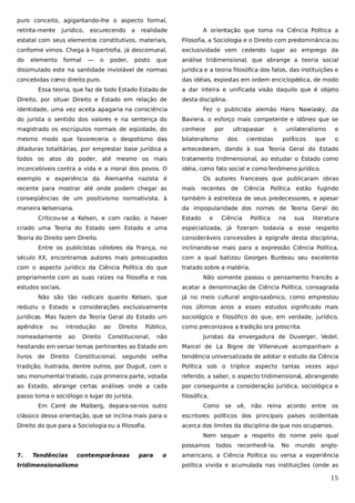 puro conceito, agigantando-lhe o aspecto formal,
retinta-mente

jurídico,

realidade

A orientação que toma na Ciência Política a

estatal com seus elementos constitutivos, materiais,

Filosofia, a Sociologia e o Direito com predominância ou

conforme vimos. Chega à hipertrofia, já descomunal,

exclusividade vem cedendo lugar ao emprego da

do

que

análise tridimensional, que abrange a teoria social

dissimulado este na santidade inviolável de normas

jurídica e a teoria filosófica dos fatos, das instituições e

concebidas como direito puro.

das idéias, expostas em ordem enciclopédica, de modo

elemento

formal

escurecendo

—

o

a

poder,

posto

Essa teoria, que faz de todo Estado Estado de
Direito, por situar Direito e Estado em relação de

a dar inteira e unificada visão daquilo que é objeto
desta disciplina.

identidade, uma vez aceita apagaria na consciência

Fez o publicista alemão Hans Nawiasky, da

do jurista o sentido dos valores e na sentença do

Baviera, o esforço mais competente e idôneo que se

magistrado os escrúpulos normais de eqüidade, do

conhece

mesmo modo que favoreceria o despotismo das

bilateralismo

ditaduras totalitárias, por emprestar base jurídica a

antecederam, dando à sua Teoria Geral do Estado

todos os atos do poder, até mesmo os mais

tratamento tridimensional, ao estudar o Estado como

inconcebíveis contra a vida e a moral dos povos. O

idéia, como fato social e como fenômeno jurídico.

exemplo e experiência da Alemanha nazista é

por

ultrapassar
dos

o

cientistas

unilateralismo
políticos

e

que

o

Os autores franceses que publicaram obras

recente para mostrar até onde podem chegar as

mais

conseqüências de um positivismo normativista, à

também à estreiteza de seus predecessores, e apesar

maneira kelseniana.

da impopularidade dos nomes de Teoria Geral do

Criticou-se a Kelsen, e com razão, o haver

recentes de

Estado

e

Ciência Política

Ciência

Política

na

estão

sua

fugindo

literatura

criado uma Teoria do Estado sem Estado e uma

especializada, já fizeram todavia a esse respeito

Teoria do Direito sem Direito.

consideráveis concessões à epígrafe desta disciplina,

Entre os publicistas célebres da França, no

inclinando-se mais para a expressão Ciência Política,

século XX, encontramos autores mais preocupados

com a qual batizou Georges Burdeau seu excelente

com o aspecto jurídico da Ciência Política do que

tratado sobre a matéria.

propriamente com as suas raízes na filosofia e nos
estudos sociais.

Não somente passou o pensamento francês a
acatar a denominação de Ciência Política, consagrada

Não são tão radicais quanto Kelsen, que

já no meio cultural anglo-saxônico, como emprestou

reduziu o Estado a considerações exclusivamente

nos últimos anos a esses estudos significado mais

jurídicas. Mas fazem da Teoria Geral do Estado um

sociológico e filosófico do que, em verdade, jurídico,

apêndice

como preconizava a tradição ora proscrita.

ou

introdução

nomeadamente

Público,

Juristas da envergadura de Duverger, Vedel,

hesitando em versar temas pertinentes ao Estado em

Marcel de La Bigne de Villeneuve acompanham a

livros

segundo velha

tendência universalizada de adotar o estudo da Ciência

tradição, ilustrada, dentre outros, por Duguit, com o

Política sob o tríplice aspecto tantas vezes aqui

seu monumental tratado, cuja primeira parte, votada

referido, a saber, o aspecto tridimensional, abrangendo

ao Estado, abrange certas análises onde a cada

por conseguinte a consideração jurídica, sociológica e

passo toma o sociólogo o lugar do jurista.

filosófica.

Direito

Direito

Direito

não

de

ao

ao

Constitucional,

Constitucional,

Em Carré de Malberg, depara-se-nos outro

Como se vê, não reina acordo entre os

clássico dessa orientação, que se inclina mais para o

escritores políticos dos principais países ocidentais

Direito do que para a Sociologia ou a Filosofia.

acerca dos limites da disciplina de que nos ocupamos.
Nem sequer a respeito do nome pelo qual
possamos

7.

Tendências

contemporâneas

tridimensionalismo

para

o

todos

reconhecê-la.

No

mundo

anglo-

americano, a Ciência Política ou versa a experiência
política vivida e acumulada nas instituições (onde as

15

 