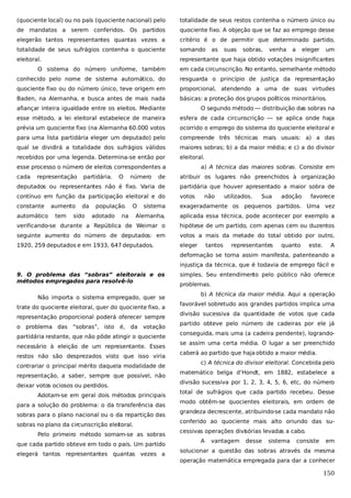 (quociente local) ou no país (quociente nacional) pelo

totalidade de seus restos contenha o número único ou

de mandatos a serem conferidos. Os partidos

quociente fixo. A objeção que se faz ao emprego desse

elegerão tantos representantes quantas vezes a

critério é o de permitir que determinado partido,

totalidade de seus sufrágios contenha o quociente

somando

eleitoral.

representante que haja obtido votações insignificantes

as

suas

sobras,

venha

a

eleger

um

O sistema do número uniforme, também

em cada circunscrição. No entanto, semelhante método

conhecido pelo nome de sistema automático, do

resguarda o princípio de justiça da representação

quociente fixo ou do número único, teve origem em

proporcional, atendendo a uma de suas virtudes

Baden, na Alemanha, e busca antes de mais nada

básicas: a proteção dos grupos políticos minoritários.

afiançar inteira igualdade entre os eleitos. Mediante

O segundo método — distribuição das sobras na

esse método, a lei eleitoral estabelece de maneira

esfera de cada circunscrição — se aplica onde haja

prévia um quociente fixo (na Alemanha 60.000 votos

ocorrido o emprego do sistema do quociente eleitoral e

para uma lista partidária eleger um deputado) pelo

compreende três técnicas mais usuais: a) a das

qual se dividirá a totalidade dos sufrágios válidos

maiores sobras; b) a da maior média; e c) a do divisor

recebidos por uma legenda. Determina-se então por

eleitoral.

esse processo o número de eleitos correspondentes a
cada

representação

de

atribuir os lugares não preenchidos à organização

deputados ou representantes não é fixo. Varia de

partidária que houver apresentado a maior sobra de

contínuo em função da participação eleitoral e do

votos

constante

sistema

exageradamente os pequenos partidos. Uma vez

Alemanha,

aplicada essa técnica, pode acontecer por exemplo a

verificando-se durante a República de Weimar o

hipótese de um partido, com apenas cem ou duzentos

seguinte aumento do número de deputados: em

votos a mais da metade do total obtido por outro,

1920, 259 deputados e em 1933, 647 deputados.

eleger

automático

aumento
tem

partidária.

da

sido

O

população.
adotado

número

a) A técnica das maiores sobras. Consiste em

O

na

não

tantos

utilizados.

Sua

representantes

adoção

quanto

favorece

este.

A

deformação se torna assim manifesta, patenteando a
injustiça da técnica, que é todavia de emprego fácil e
9. O problema das “sobras” eleitorais e os
métodos empregados para resolvê-lo
Não importa o sistema empregado, quer se
trate do quociente eleitoral, quer do quociente fixo, a
representação proporcional poderá oferecer sempre
o problema das “sobras”, isto é, da votação
partidária restante, que não pôde atingir o quociente
necessário à eleição de um representante. Esses
restos não são desprezados visto que isso viria
contrariar o principal mérito daquela modalidade de
representação, a saber, sempre que possível, não
deixar votos ociosos ou perdidos.
Adotam-se em geral dois métodos principais
para a solução do problema: o da transferência das
sobras para o plano nacional ou o da repartição das
sobras no plano da circunscrição eleitoral.
Pelo primeiro método somam-se as sobras
que cada partido obteve em todo o país. Um partido
elegerá tantos representantes quantas vezes a

simples. Seu entendimento pelo público não oferece
problemas.
b) A técnica da maior média. Aqui a operação
favorável sobretudo aos grandes partidos implica uma
divisão sucessiva da quantidade de votos que cada
partido obteve pelo número de cadeiras por ele já
conseguida, mais uma (a cadeira pendente), lograndose assim uma certa média. O lugar a ser preenchido
caberá ao partido que haja obtido a maior média.
c) A técnica do divisor eleitoral. Concebida pelo
matemático belga d’Hondt, em 1882, estabelece a
divisão sucessiva por 1, 2, 3, 4, 5, 6, etc, do número
total de sufrágios que cada partido recebeu. Desse
modo obtêm-se quocientes eleitorais, em ordem de
grandeza decrescente, atribuindo-se cada mandato não
conferido ao quociente mais alto oriundo das sucessivas operações divisórias levadas a cabo.
A

vantagem

desse

sistema

consiste

em

solucionar a questão das sobras através da mesma
operação matemática empregada para dar a conhecer

150

 