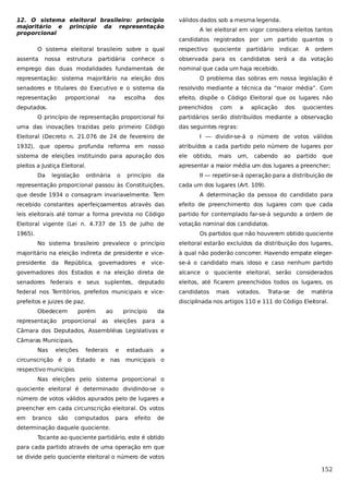 12. O sistema eleitoral brasileiro: princípio
majoritário e princípio da representação
proporcional
O sistema eleitoral brasileiro sobre o qual
assenta

nossa

estrutura

partidária

conhece

o

emprego das duas modalidades fundamentais de

válidos dados sob a mesma legenda.
A lei eleitoral em vigor considera eleitos tantos
candidatos registrados por um partido quantos o
respectivo

quociente partidário

indicar.

A

ordem

observada para os candidatos será a da votação
nominal que cada um haja recebido.

representação: sistema majoritário na eleição dos

O problema das sobras em nossa legislação é

senadores e titulares do Executivo e o sistema da

resolvido mediante a técnica da “maior média”. Com

representação

efeito, dispõe o Código Eleitoral que os lugares não

proporcional

na

escolha

dos

preenchidos

deputados.
O princípio de representação proporcional foi
uma das inovações trazidas pelo primeiro Código

com

a

aplicação

dos

quocientes

partidários serão distribuídos mediante a observação
das seguintes regras:

Eleitoral (Decreto n. 21.076 de 24 de fevereiro de

I — dividir-se-á o número de votos válidos

1932), que operou profunda reforma em nosso

atribuídos a cada partido pelo número de lugares por

sistema de eleições instituindo para apuração dos

ele

pleitos a Justiça Eleitoral.

apresentar a maior média um dos lugares a preencher;

Da

legislação

ordinária

o

princípio

da

representação proporcional passou às Constituições,

obtido,

mais

um,

cabendo

ao

partido

que

II — repetir-se-á operação para a distribuição de
cada um dos lugares (Art. 109).

que desde 1934 o consagram invariavelmente. Tem

A determinação da pessoa do candidato para

recebido constantes aperfeiçoamentos através das

efeito de preenchimento dos lugares com que cada

leis eleitorais até tomar a forma prevista no Código

partido for contemplado far-se-á segundo a ordem de

Eleitoral vigente (Lei n. 4.737 de 15 de julho de

votação nominal dos candidatos.

1965).

Os partidos que não houverem obtido quociente
No sistema brasileiro prevalece o princípio

eleitoral estarão excluídos da distribuição dos lugares,

majoritário na eleição indireta de presidente e vice-

à qual não poderão concorrer. Havendo empate eleger-

presidente

vice-

se-á o candidato mais idoso e caso nenhum partido

governadores dos Estados e na eleição direta de

alcance o quociente eleitoral, serão considerados

senadores federais e seus suplentes, deputado

eleitos, até ficarem preenchidos todos os lugares, os

federal nos Territórios, prefeitos municipais e vice-

candidatos

prefeitos e juizes de paz.

disciplinada nos artigos 110 e 111 do Código Eleitoral.

da

República,

Obedecem

governadores

porém

representação proporcional

ao
as

e

princípio
eleições

para

mais

votados.

Trata-se

de

matéria

da
a

Câmara dos Deputados, Assembléias Legislativas e
Câmaras Municipais.
Nas

eleições

circunscrição é

o

federais

Estado

e

e
nas

estaduais

a

municipais o

respectivo município.
Nas eleições pelo sistema proporcional o
quociente eleitoral é determinado dividindo-se o
número de votos válidos apurados pelo de lugares a
preencher em cada circunscrição eleitoral. Os votos
em

branco

são

computados

para

efeito

de

determinação daquele quociente.
Tocante ao quociente partidário, este é obtido
para cada partido através de uma operação em que
se divide pelo quociente eleitoral o número de votos

152

 