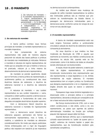 18 . O MANDATO

na democracia social contemporânea.
As razões que ditaram essa mudança de

1. Da natureza do mandato —
2. O mandato representativo —
3. Traços característicos do
mandato representativo: 3.1 A
generalidade — 3.2 A liberdade
— 3.3 A irrevogabilidade — 3.4
A independência — 4. O
mandato
imperativo:
4.1
Ascensão contemporânea do
mandato imperativo.

acepção do velho mandato representativo na prática
das instituições políticas são as mesmas que presidiram

às

passagem

transformações
da

do

democracia

Estado

liberal,

à

para

a

individualista

democracia social, conforme vamos ter ensejo de examinar em seu devido lugar.

2. O mandato representativo
1. Da natureza do mandato
A teoria do mandato representativo está nas
A

teoria

política

conhece

duas

formas

principais de mandato: o mandato representativo e o
boa

representativo

compreensão

não

pode

de

do
maneira

alguma

do mandato nas modalidades já indicadas. Pertence
o mandato à natureza do regime representativo, de
modo que as acepções em que a história o toma ou
praticado,

indicam

já

a

linha

mesma

política

e

juridicamente

que se formulou a teoria jurídica da representação, o
acolhimento político ou constitucional das duas
doutrinas básicas da soberania: a doutrina da
a

moderada da Revolução de 1789 e aquela que
realmente se transmitiu aos hábitos constitucionais do
liberalismo

doutrina da soberania

no

século

XIX,

quando

este

se

fez

conservador, como é do destino de todas as situações
sociais vitoriosas por via revolucionária.
A nação, titular do poder soberano, o exerce por
meio

Ao mandato se prende igualmente, desde

soberania nacional e

Foi essa doutrina a que medrou na fase

do

desenvolvimento da democracia representativa.

de

órgãos

representativos.

A

primeira

Constituição revolucionária reza expressamente que
são representantes o corpo legislativo e o rei. Ambos
mandatários

da

nação

soberana.

O

mandato

representativo tem aí origem jurídica na Constituição
que designou expressamente o rei e o legislador como
órgãos através dos quais se exerce a soberania

popular.
A natureza do mandato — seu caráter
representativo ou seu caráter imperativo — varia,
consoante a ordem política assente a democracia sobre os postulados e fundamentos de cada uma
daquelas concepções doutrinárias do poder supremo.
Com

a

democracia liberal

(doutrina da

soberania nacional) o mandato foi rigorosamente
Com

a

nacional.
Transparece logo nesse binômio legislador-rei a
dissociação entre o princípio eletivo e o princípio
representativo, deixando a eleição por conseqüência de
ser a base exclusiva de toda a representação.
Na França revolucionária de 1791, com a nova
ordem constitucional, o não eleito, como o rei, era
representante, ao passo que agentes da pública

representativo.
soberania

francesas

vinculada à adoção da doutrina da soberania nacional,

sistema

prescindir do estudo das bases políticas e jurídicas

vê

origens

consoante já assinalamos.

mandato imperativo.
A

suas

democracia

popular),

social

permanece

nominalmente representativo,

(doutrina

ele

mas

formal
o

fundo,

da
ou
a

matéria, a substância do mandato se alteraram
consideravelmente. De modo que alguns publicistas
menos embaraçados com o rigor da linguagem
política não trepidam em batizá-lo já de imperativo

administração

investidos

na

função

por

sufrágio

popular não logravam sequer obter tal título.
Quando Barnave afirmou que a representação
consiste essencialmente no “poder de querer para a
nação”, externou de maneira lapidar o papel dos
representantes, que da Constituição recebem pois
semelhante competência.

154

 