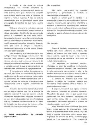 A

eleição,

representativo,

a

esta

não

altura

coincide

do

sistema

obrigatória

3.1 A generalidade

ou

necessariamente com a representação. É apenas um

São

traços
a

característicos

entre diversos meios que a Constituição comporta

representativo:

generalidade,

para designar aqueles que terão a faculdade de

do

a

mandato

liberdade,

a

irrevogabilidade, a independência.

exprimir a vontade nacional. A nota do sistema

Quanto ao caráter geral do mandato — a

representativo recai por conseguinte menos numa

generalidade — observa-se que o mandatário, segundo

preocupação democrática do que numa cautela

a doutrina imperante, não representava o território, a

seletiva.

população, o eleitorado ou o partido político, cada um

A idéia de selecionar os mais aptos, os mais

destes tomado no todo ou fracionariamente, senão que

capazes domina o entendimento político vitorioso. O

representava a nação mesma em seu conjunto, como

século racionalista e filosófico faz da representação

instituição na qual os referidos elementos entravam de

política

forma global.

o

Coroamento

de

suas

teses

sociais.

Perpassa aí o otimismo e a confiança nos triunfos da
razão; a razão intelectual, reformadora da sociedade,
modificadora das instituições, afiançadora da verdadeira

paz

social.

A

eleição

é

3.2 A liberdade

secundária;

fundamental, como notou o jurista italiano Orlando,
vem a ser porém a seleção.

Quanto à liberdade, o representante exerce o
mandato com inteira autonomia de vontade, não

O corpo eleitoral, de si mesmo já restrito pelo

podendo ser coagido nem ficar sujeito a qualquer

sufrágio limitado, não delega nenhum poder, não

pressão externa, capaz de turvar a ação livre e

funciona como mandante, não possui nenhuma

desimpedida que se lhe reconhecia como titular da

vontade soberana. Atua como mero instrumento de

vontade nacional soberana.

designação, visto que mandante é a nação, soberana

Dois

expoentes

da

Revolução

Francesa,

a vontade nacional, da qual o representante se faz

inflamados no ardor da eloqüência revolucionária,

intérprete, sem nenhum laço de sujeição ao eleitor.

exprimiram com toda a limpidez a tese constitucional

O comportamento político do representante,

da velha democracia representativa, a saber, a da

seus atos, seus votos, sua vontade são imputáveis à

liberdade do mandatário, tradutora da distinção entre o

nação soberana. Presume-se rigorosa conformidade

mandato representativo e o mandato imperativo.

ou coincidência da vontade representativa com a

O

primeiro

foi

Mirabeau

que

disse:

“Se

vontade nacional, de modo que o pensamento dos

fôssemos vinculados por instruções, bastaria que

representantes será o legítimo pensamento da

deixássemos nossos cadernos sobre as mesas e vol-

nação.

vêssemos às nossas casas”.
A doutrina do mandato representativo faz-se

O segundo, Condorcet, que repetiu a mesma

em boa lógica coerente pois com a doutrina da

idéia perante a Convenção, ao proclamar fulgurante:

soberania nacional. A nação se exprime portanto

“Mandatário

através dos representantes, invioláveis no exercício

consentâneo com seus interesses. Mandou-me ele

de suas prerrogativas soberanas como legisladores

expor

que são; titulares de um mandato que não fica preso

independência das minhas opiniões é o primeiro de

às limitações ou dependência de nenhum colégio

meus deveres para com o povo”.

eleitoral particular ou circunscrição territorial.

do

minhas

povo,
idéias,

farei
não

o
as

que
suas;

cuidar
a

mais

absoluta

Tanto Mirabeau quanto Condorcet nada mais
diziam nessas

palavras de

impressionante efeito

retórico do que reproduzir em outros termos a lição de
3.

Traços

representativo

característicos

do

mandato

Burke, o teorista conservador inglês, quando este,
dirigindo-se aos eleitores de Bristol, na imortal peça
oratória de 3 de novembro de 1774, expendia já

155

 