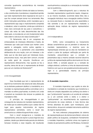 conceitos igualmente característicos do mandato

eventualmente a cessação ou a renovação do mandato

representativo:

que se questionou.

“Emitir opinião é direito de todos os homens;

Com o Abberufungsrecht, que a natureza do

a dos constituintes é ponderosa e respeitável opinião

mandato representativo igualmente repele, chegar-se-

que todo representante deve regozijar-se de ouvir e

ia ao mesmo resultado, ocorrendo desta feita não a

que lhe cumpre sempre tomar mui seriamente. Mas

revogação individual, mas a revogação coletiva. Extinto

emitir instruções autoritárias, emitir mandatos que o

ou renovado ficaria o mandato de uma assembléia e

representante seja cega e implicitamente compelido

não somente o de um representante mediante a

a obedecer, votar e sustentar, ainda que contrários à

aplicação desse instituto do regime representativo

mais clara convicção de seu juízo e consciência —

semidireto.

coisas são estas de todo desconhecidas das leis
deste país, e oriundas de um erro fundamental sobre
toda ordem e estrutura de nossa Constituição”.1

3.4 A independência

“O Parlamento não é um congresso de
embaixadores de interesses diferentes e hostis; de

Enfim,

como conseqüência ou Coroamento

interesses que cada qual tivesse que manter como

dessas características que se prendem à natureza do

agente

mandato

e

advogado, contra

outros

agentes

e

representativo,

a

doutrina

pura

da

advogados; mas é o parlamento uma assembléia

representação entende que os atos do mandatário se

deliberativa de uma nação, com um interesse, o do

acham a salvo de qualquer ratificação por parte do

todo; que se não deve guiar por interesses locais,

mandante,

preconceitos locais, mas pelo bem comum, oriundo

presentativa seja a mesma vontade nacional (doutrina

da

um

jurídica da representação política dominante em fins do

representante efetivamente, mas quando se faz a

século XVIII), a vontade popular ou a vontade do

escolha, deixa ele de ser o representante de Bristol

colégio eleitoral, conforme a linha de desenvolvimento

para ser um membro do Parlamento”

histórico com que se veio gradativamente atenuando o

razão

geral

do

conjunto.

Escolhe-se

2

rigor

e

presumindo-se

a

generalidade

que

a

mesma

vontade

do

re-

princípio

representativo.
3.3 A irrevogabilidade
Essa faculdade que tem o representante de

4. O mandato imperativo

exprimir-se livremente não estaria de todo afiançada
se os eleitores pudessem destituir o mandatário, se o

O mandato imperativo, que sujeita os atos do

mandato na representação política coincidisse com o

mandatário à vontade do mandante; que transforma o

mandato na esfera jusprivatista, no direito civil, onde

eleito em simples depositário da confiança do eleitor e

é possível ao mandante não renovar os poderes do

que “juridicamente” equivale a um acordo de vontades

mandatário infiel.

ou a um contrato entre o eleito e o eleitor e

O

princípio

por

“politicamente” ao reconhecimento da supremacia

conseguinte da natureza do mandato representativo,

permanente do corpo eleitoral, é mais técnica das

de modo que no sistema político que o adota não há

formas absolutas do poder, quer monárquico, quer

lugar

democrático, do que em verdade instrumento autêntico

para

representativo

da

aqueles

irrevogabilidade

instrumentos

semidireto,

como

o

do

é

regime

recall

dos

americanos ou o Abberufungsrecht dos suíços.

do regime representativo.
Os mais ardorosos propugnadores do sistema

Com o recall revogar-se-ia o mandato do

de representação pura da democracia liberal, coluna do

representante, antes de expirar o prazo legal de seus

poder político da burguesia, combateram frontalmente

poderes, desde que determinada parcela de eleitores

o mandato imperativo, conforme vimos nos lugares já

tomasse iniciativa a esse respeito, daí resultando

citados do pensamento político de Mirabeau, Condorcet

156

 