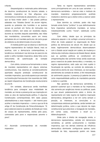 e Burke.

Tanto

no

regime representativo semidireto

Desprestigiado e malsinado pelos defensores

como principalmente em uma de suas variantes — a

da doutrina constitucional do terceiro estado, o

democracia semidireta — tem-se visto o instituto do

mandato

mandato

imperativo

se

lhes

afigurava

uma

imperativo

progressivamente

acolhido

reminiscência incômoda do absolutismo, um traço —

mediante o domínio que o eleitor entra a exercer sobre

que se fazia mister abolir — das praxes políticas

o representante.

adotadas nos “Estados Gerais” do ancien régime,

Esse domínio ou controle, posto não haja

quando os protestos dos humildes e as queixas

tomado ainda forma “jurídica” (o que definitivamente

sociais se punham em forma de instruções nos

faria imperativo

célebres Cahiers. Iam estes ser recebidos depois,

indubitavelmente cunho “moral”, sobretudo cunho

durante as reuniões daquela assembléia, das mãos

“político”.

dos

mandatários,

convertidos assim em meros

Com

semelhante mandato),

efeito,

desde

que

os

já

tomou

princípios

da

portadores de um mandato particular, de certo grupo

soberania popular e do sufrágio universal entraram a

de eleitores ou de determinada circunscrição.

influir de modo palpável na organização do Poder

À medida porém que se observa o declínio do

político da democracia do século XX; desde que as

regime representativo de tradição liberal, mais se

teses

acentua,

democracia contemporânea, a

com o Estado social reação em cadeia, de mudança e

tendência a reintroduzir nas técnicas do exercício do

reforma dos institutos clássicos do Estado liberal; desde

poder o velho mandato imperativo, desta feita como

que

instrumento

arregimentações não somente lícitas senão essenciais

com a

de

autenticação

da

vontade

democrática.

legitimamente

os

partidos

democráticas desencadearam

políticos

se

constituíram

em

para o exercício do poder democrático, o mandato, no

Com efeito, conserva-se formalmente o nome

regime representativo, está cada vez mais sujeito à

de mandato representativo em alguns sistemas

fiscalização da opinião, ao controle do eleitorado, à

constitucionais, mas estamos já consideravelmente

observância atenta de seus interesses, ao escrupuloso

apartados

do

atendimento da vontade do eleitor, à fiel interpretação

mandato imperativo, que ainda aparecia por exemplo

do sentimento popular, à presença já patente de uma

na Constituição Francesa de 4 de novembro de 1948,

certa responsabilidade política do mandatário perante

ao repetir dispositivos da Constituição revolucionária

o eleitor e o partido.

daquela

proibição

constitucional

do ano III.

Nos governos da democracia semidireta, é

Em verdade, observa-se senão manifesta
tendência para

consagrar

essa

possível sustentar que o mandato se faz imperativo,

modalidade de

não somente por exigências morais ou políticas, quais

mandato, ao menos a presença de sua inspiração em

as que atuam poderosamente sobre o ânimo do

iodos os atos de representação política. E algumas

representante em todo regime de legítima inspiração

Constituições contemporâneas têm dado passos

democrática, obrigando-o a ter em conta sempre a

adiantadíssimos a esse respeito — até mesmo para

posição,

acolher o mandato imperativo — como o que se lê do

compromissos eleitorais partidários, senão também por

artigo 4º da Constituição da Tcheco-Eslováquia: “O

determinação jurídica, como a que decorre da regra

povo soberano exerce os poderes do Estado por meio

constitucional que prescreve a revogação do mandato,

de corpos de representantes, eleitos pelo povo,

em

controlados pelo povo e responsáveis perante o

Abberufungsrecht.

povo”.

os

interesses,

certos

casos,

as

mediante

convicções

o

e

recall

ou

os

o

Onde pois o direito de revogação existe, a
democracia representativa, volvida em democracia
semidireta,

4.1

Ascensão

imperativo

contemporânea

do

mandato

já

admite

juridicamente

o

mandato

imperativo, que nos demais sistemas de influência
democrática dominante configura-se apenas como
realidade de

fato,

repousando porém

em

bases

157

 