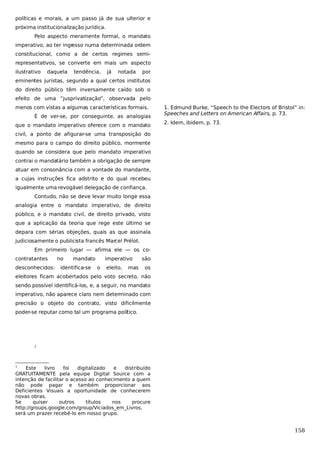 políticas e morais, a um passo já de sua ulterior e
próxima institucionalização jurídica.
Pelo aspecto meramente formal, o mandato
imperativo, ao ter ingr
esso numa determinada ordem
constitucional, como a de certos regimes semirepresentativos, se converte em mais um aspecto
ilustrativo

daquela

tendência,

já

notada

por

eminentes juristas, segundo a qual certos institutos
do direito público têm inversamente caído sob o
efeito de uma “jusprivatização”, observada pelo
menos com vistas a algumas características formais.
É de ver-se, por conseguinte, as analogias
que o mandato imperativo oferece com o mandato

1. Edmund Burke, “Speech to the Electors of Bristol” in:
Speeches and Letters on American Affairs, p. 73.
2. Idem, ibidem, p. 73.

civil, a ponto de afigurar-se uma transposição do
mesmo para o campo do direito público, mormente
quando se considera que pelo mandato imperativo
contrai o mandatário também a obrigação de sempre
atuar em consonância com a vontade do mandante,
a cujas instruções fica adstrito e do qual recebeu
igualmente uma revogável delegação de confiança.
Contudo, não se deve levar muito longe essa
analogia entre o mandato imperativo, de direito
público, e o mandato civil, de direito privado, visto
que a aplicação da teoria que rege este último se
depara com sérias objeções, quais as que assinala
judiciosamente o publicista francês Marcel Prélot.
Em primeiro lugar — afirma ele — os cocontratantes
desconhecidos:

no

mandato

identifica-se

imperativo
o

eleito,

mas

são
os

eleitores ficam acobertados pelo voto secreto, não
sendo possível identificá-los, e, a seguir, no mandato
imperativo, não aparece claro nem determinado com
precisão o objeto do contrato, visto dificilmente
poder-se reputar como tal um programa político.

1

1

Este
livro
foi
digitalizado
e
distribuído
GRATUITAMENTE pela equipe Digital Source com a
intenção de facilitar o acesso ao conhecimento a quem
não pode pagar e também proporcionar aos
Deficientes Visuais a oportunidade de conhecerem
novas obras.
Se
quiser
outros
títulos
nos
procure
http://groups.google.com/group/Viciados_em_Livros,
será um prazer recebê-lo em nosso grupo.

158

 