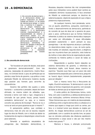 19 . A DEMOCRACIA

Rousseau daquelas máximas tão mal compreendidas
pelos seus intérpretes nunca poderá fazer sombra ao
verdadeiro otimismo rousseauniano. A face amorável

1. Do conceito de democracia —
2. A democracia direta: sua
prática tradicional no Estadocidade da Grécia: 2.1 As bases
da democracia grega: a isonomia, a isotimia e a isagoria —
2.2 O elogio histórico da
democracia na
antigüidade
clássica — 3. A democracia
indireta (representativa) e a
impossibilidade do retorno à
democracia direta: 3.1 Os
traços característicos da democracia indireta — 3.2 A
democracia semidireta — 4. A
democracia
semidireta
no
século XX. Apogeu e declínio de
seus
institutos
—
5.
A
democracia e os partidos
políticos:
a
realidade
contemporânea
do
Estado
partidário.

do filósofo se evidenciará sempre na doutrina da
soberania popular, objeto de exposição em que a lógica
predomina impecavelmente.
De qualquer maneira, bem ponderada, servenos já aquela advertência, porquanto, examinado a
fundo o desenvolvimento da democracia, partindo-se
do conceito de que ela deve ser o governo do povo,
para o povo, verificar-se-á que as formas históricas
referentes à prática do sistema democrático tropeçam
por vezes em dificuldades. E

essas

dificuldades

procedem exatamente — assim pensam os seus
panegiristas — de não lograrmos alcançar a perfeição,
na observância deste regime, o que, de outra parte,
não invalida, em absoluto, segundo dizem, a diligência
que nos incumbiria fazer por praticá-lo, visto tratar-se
da melhor e mais sábia forma de organização do poder,
conhecida na história política e social de todas as

1. Do conceito de democracia

civilizações.
Respondendo a quantos fazem objeções ao

“Se houvesse um povo de deuses, esse povo
se

tais

liberalismo inglês, Lord Russel, dessa maneira se

palavras, repassadas de pessimismo, mostra Rous-

exprimia: “Quando ouço falar que um povo não está

seau, no Contrato Social, o grau de perfeição que se

bastantemente preparado para a democracia, pergunto

prende a essa forma de governo, cuja prática o mais

se haverá algum homem bastantemente preparado

abalizado filósofo da democracia moderna duvida

para ser déspota.”

seja

governaria

possível

democraticamente”.

aos

homens

para

Com

sistema democrático de governo, o reformista do

servir-lhe

às

conveniências.

Com a mesma ironia fina e Percuciente do
inglês, Churchill exclamava: “A democracia é a pior de

Governo tão perfeito não quadra a seres
humanos — acrescenta o pensador, depois de haver

todas as formas imagináveis de governo, com exceção
de todas as demais que já se experimentaram.”

afirmado, na mesma ordem de reflexões, que,

O verbo político de Clemenceau tomou, certa

tomando o termo com todo o rigor, chegar-se-ia à

feita, com calor e veemência, a defesa da democracia e

conclusão de que jamais houve, jamais haverá

suas instituições, conforme rememora Afonso Arinos:

verdadeira democracia,1

mesmo

“Disse Clemenceau que, em matéria de desonestidade,

conceito nas palavras de Duverger: “Nunca se viu e

a diferença entre o regime democrático e a ditadura é a

nunca se verá um povo governar-se por si mesmo”.

mesma que separa a chaga que corrói as carnes, por

ou seja,

ai o

2

O

pensamento político,

combate a

fora, e o invisível tumor que devasta os órgãos por

democracia, mais de uma vez se escorou naquele

dentro. As chagas democráticas curam-se ao sol da

lugar da obra do filósofo, com o intuito de abalar os

publicidade, com o cautério da opinião livre; ao passo

fundamentos do regime e desprestigiar a doutrina do

que os cânceres profundos das ditaduras apodrecem

povo soberano.

internamente o corpo social e são por isto mesmo

Tomando
antagonista

das

a

aparência
liberdades

que

assustadora
democráticas,

de
o

muito mais graves.”3
Marnoco e Sousa, o afamado jurisconsulto

159

 