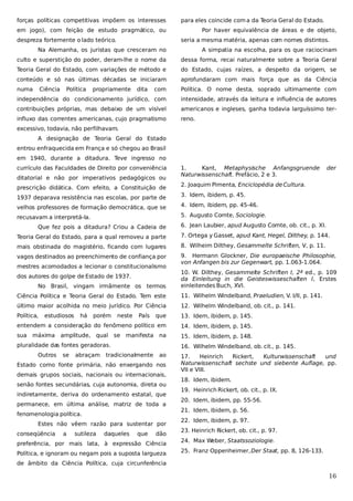 forças políticas competitivas impõem os interesses

para eles coincide com a da T
eoria Geral do Estado.

em jogo), com feição de estudo pragmático, ou
despreza fortemente o lado teórico.

Por haver equivalência de áreas e de objeto,
seria a mesma matéria, apenas com nomes distintos.

Na Alemanha, os juristas que cresceram no

A simpatia na escolha, para os que raciocinam

culto e superstição do poder, deram-lhe o nome da

dessa forma, recai naturalmente sobre a Teoria Geral

Teoria Geral do Estado, com variações de método e

do Estado, cujas raízes, a despeito da origem, se

conteúdo e só nas últimas décadas se iniciaram

aprofundaram com mais força que as da Ciência

numa

com

Política. O nome desta, soprado ultimamente com

independência do condicionamento jurídico, com

intensidade, através da leitura e influência de autores

contribuições próprias, mas debaixo de um visível

americanos e ingleses, ganha todavia larguíssimo ter-

influxo das correntes americanas, cujo pragmatismo

reno.

Ciência

Política

propriamente

dita

excessivo, todavia, não perfilhavam.
A designação de Teoria Geral do Estado
entrou enfraquecida em França e só chegou ao Brasil
em 1940, durante a ditadura. Teve ingresso no
currículo das Faculdades de Direito por conveniência
ditatorial e não por imperativos pedagógicos ou
prescrição didática. Com efeito, a Constituição de

1.
Kant, Metaphysische Anfangsgruende
Naturwissenschaft. Prefácio, 2 e 3.

der

2. Joaquim Pimenta, Enciclopédia de Cultura.

1937 deparava resistência nas escolas, por parte de

3. Idem, ibidem, p. 45.

velhos professores de formação democrática, que se

4. Idem, ibidem, pp. 45-46.

recusavam a interpretá-la.

5. Augusto Comte, Sociologie.

Que fez pois a ditadura? Criou a Cadeia de

6. Jean Laubier, apud Augusto Comte, ob. cit., p. XI.

Teoria Geral do Estado, para a qual removeu a parte

7. Ortega y Gasset, apud Kant, Hegel, Dilthey, p. 144.

mais obstinada do magistério, ficando com lugares

8. Wilheim Dilthey, Gesammelte Schriften, V, p. 11.

vagos destinados ao preenchimento de confiança por

9. Hermann Glockner, Die europaeische Philosophie,
von Anfangen bis zur Gegenwart, pp. 1.063-1.064.

mestres acomodados a lecionar o constitucionalismo
dos autores do golpe de Estado de 1937.
No Brasil, vingam irmãmente os termos

10. W. Dilthey, Gesammelte Schriften I, 2ª ed., p. 109
da Einleitung in die Geisteswisseschaften I, Erstes
einleitendes Buch, XVI.

Ciência Política e Teoria Geral do Estado. Tem este

11. Wilhelm Windelband, Praeludien, V. I/II, p. 141.

último maior acolhida no meio jurídico. Por Ciência

12. Wilhelm Windelband, ob. cit., p. 141.

Política,

que

13. Idem, ibidem, p. 145.

entendem a consideração do fenômeno político em

14. Idem, ibidem, p. 145.

sua

15. Idem, ibidem, p. 148.

estudiosos

máxima

há

porém

neste

amplitude, qual se

País

manifesta

na

tradicionalmente

ao

pluralidade das fontes geradoras.
Outros

se

abraçam

16. Wilhelm Windelband, ob. cit., p. 145.

Estado como fonte primária, não enxergando nos
demais grupos sociais, nacionais ou internacionais,
senão fontes secundárias, cuja autonomia, direta ou
indiretamente, deriva do ordenamento estatal, que
permanece, em última análise, matriz de toda a
fenomenologia política.
Estes não vêem razão para sustentar por
conseqüência

a

sutileza

daqueles

que

dão

preferência, por mais lata, à expressão Ciência
Política, e ignoram ou negam pois a suposta largueza

17.
Heinrich
Rickert,
Kulturwissenschaft
und
Naturwissenschaft sechste und siebente Auflage, pp.
VII e VIII.
18. Idem, ibidem.
19. Heinrich Rickert, ob. cit., p. IX.
20. Idem, ibidem, pp. 55-56.
21. Idem, ibidem, p. 56.
22. Idem, ibidem, p. 97.
23. Heinrich Rickert, ob. cit., p. 97.
24. Max Weber, Staatssoziologie.
25. Franz Oppenheimer, Der Staat, pp. 8, 126-133.

de âmbito da Ciência Política, cuja circunferência

16

 