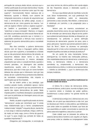 português de começos deste século, escrevia que a

que raros termos de ciência política vêm sendo objeto

melhor justificação do princípio democrático “resulta

de tão freqüentes abusos e distorções quanto a

da impossibilidade de encontrar outro que lhe seja

democracia.

superior”. Convictamente liberal, replicava ele a

Foi isso o que Kelsen pôs de manifesto numa de

Nietzsche, quando o filósofo, num assomo de

suas obras fundamentais, em cujo preâmbulo fez

indignação reacionária, e através de argumento que

ponderada

traía a reminiscência do sofista grego, acusou a

pertinentes a esse conceito. Para Kelsen, a democracia

democracia de ser, como governo da maioria, “um

é sobretudo um caminho: o da progressão para a

ardil da espécie inferior contra a espécie superior”,

liberdade.7

de

“preferir

a

quantidade

à

qualidade”,

de

advertência

Variam

pois

de

sobre

os

maneira

desacordos

considerável

as

“esterilizar a nossa civilização”. Marnoco, à imagem

posições doutrinárias acerca do que legitimamente se

de todos os pensadores da velha escola liberal do sé-

há de entender por democracia. Afigura-se-nos porém

culo XIX, acreditava piamente que o número e a

que substancial parte dessas dúvidas se dissipariam, se

capacidade constituíam a fórmula mais racional e

atentássemos

soberana de governo democrático para a sociedade

lincolniana de democracia: governo do povo, para o

humana.

povo, pelo povo; “governo que jamais perecerá sobre a

4

na

profunda

e

genial

definição

Nos dias correntes, a palavra democracia

face da Terra”. Assim se escreveu na peroração

domina com tal força a linguagem política deste

daquela que foi a mais curta e comovente oração que a

século, que raro o governo, a sociedade ou o Estado

eloqüência política de todos os tempos já produziu.8

que se não proclamem democráticos. No entanto, se
buscarmos

debaixo

desse

significado,

arriscamo-nos

termo
à

o

seu

De um ponto de vista meramente formal,
distinguem-se, na história das instituições políticas,

decepção

mesma

real

três modalidades básicas de democracia: a democracia

angustiante que varou o coração de Bruto, quando o

direta,

romano

paixões

semidireta; ou,

Mas

a

representativa ou direta, e a democracia representativa

democracia, que não é mais que um nome também

— indireta ou semidireta —, que é a democracia dos

debaixo dos abusos que a infamaram, nem por isso

tempos modernos.

percebeu,

republicanas,

no

quanto

desengano
valia

a

das

virtude.

a

democracia

indireta

simplesmente,

e
a

a

democracia

democracia

não

deixou de ser a potente força condutora dos destinos
da

sociedade

contemporânea,

não

importa

a

significação que se lhe empreste.
De tal ordem ainda o seu prestígio, que
constitui pesado insulto, verdadeiro agravo, injúria
talvez, dizer a um governo que seu procedimento se
aparta das regras democráticas do poder. Nada
impede porém o manifesto desespero e perplexidade
com que os publicistas se interrogam acerca do que
seja a democracia.
Pareto, ao pedir a significação exata do termo
“democracia”, acaba por reconhecer que “é ainda
mais indeterminado que o termo completamente
indeterminado “religião”5 enquanto Bryce, dando-lhe
a mais larga e indecisa amplitude, chega a defini-la,
de modo um tanto vago, como a forma de governo
na qual “o povo impõe sua vontade de todas as
questões importantes”.6
Chegamos, por conseguinte, à conclusão de

2. A democracia direta: sua prática tradicional no
Estado-cidade da Grécia
A Grécia foi o berço da democracia direta,
mormente Atenas, onde o povo, reunido no Ágora, para
o exercício direto e imediato do poder político,
transformava a praça pública “no grande recinto da
nação”.
A democracia antiga era a democracia de uma
cidade, de um povo que desconhecia a vida civil, que
se devotava por inteiro à coisa pública, que deliberava
com ardor sobre as questões do Estado, que fazia de
sua assembléia um poder concentrado no exercício da
plena soberania legislativa, executiva e judicial.
Cada cidade que se prezasse da prática do
sistema democrático manteria com orgulho um Ágora,
uma praça, onde os cidadãos se congregassem todos

160

 