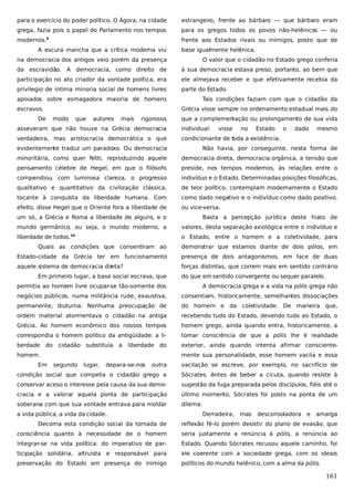 para o exercício do poder político. O Ágora, na cidade

estrangeiro, frente ao bárbaro — que bárbaro eram

grega, fazia pois o papel do Parlamento nos tempos

para os gregos todos os povos não-helênicos — ou

modernos.

frente aos Estados rivais ou inimigos, posto que de

9

A escura mancha que a crítica moderna viu

base igualmente helênica.

na democracia dos antigos veio porém da presença

O valor que o cidadão no Estado grego conferia

da escravidão. A democracia, como direito de

à sua democracia estava preso, portanto, ao bem que

participação no ato criador da vontade política, era

ele almejava receber e que efetivamente recebia da

privilegio de intima minoria social de homens livres

parte do Estado.

apoiados sobre esmagadora maioria de homens
escravos.

Tais condições faziam com que o cidadão da
Grécia visse sempre no ordenamento estadual mais do

De

modo

que

autores

mais

rigorosos

que a complementação ou prolongamento de sua vida

asseveram que não houve na Grécia democracia

individual:

visse

no

Estado

verdadeira, mas aristocracia democrática o que

o

dado

mesmo

condicionante de toda a existência.

evidentemente traduz um paradoxo. Ou democracia

Não havia, por conseguinte, nesta forma de

minoritária, como quer Nitti, reproduzindo aquele

democracia direta, democracia orgânica, a tensão que

pensamento célebre de Hegel, em que o filósofo

preside, nos tempos modernos, às relações entre o

compendiou, com luminosa clareza, o progresso

indivíduo e o Estado. Determinadas posições filosóficas,

qualitativo e quantitativo da civilização clássica,

de teor político, contemplam modernamente o Estado

tocante à conquista da liberdade humana. Com

como dado negativo e o indivíduo como dado positivo,

efeito, disse Hegel que o Oriente fora a liberdade de

ou vice-versa.

um só, a Grécia e Roma a liberdade de alguns, e o

Basta a percepção jurídica deste hiato de

mundo germânico, ou seja, o mundo moderno, a

valores, desta separação axiológica entre o indivíduo e

liberdade de todos.

o Estado, entre o homem e a coletividade, para

10

Quais as condições que consentiram ao

demonstrar que estamos diante de dois pólos, em

Estado-cidade da Grécia ter em funcionamento

presença de dois antagonismos, em face de duas

aquele sistema de democracia dir
eta?

forças distintas, que correm mais em sentido contrário

Em primeiro lugar, a base social escrava, que

do que em sentido convergente ou sequer paralelo.

permitia ao homem livre ocupar-se tão-somente dos

A democracia grega e a vida na pólis grega não

negócios públicos, numa militância rude, exaustiva,

consentiam, historicamente, semelhantes dissociações

permanente, diuturna. Nenhuma preocupação de

do homem e da coletividade. De maneira que,

ordem material atormentava o cidadão na antiga

recebendo tudo do Estado, devendo tudo ao Estado, o

Grécia. Ao homem econômico dos nossos tempos

homem grego, ainda quando entra, historicamente, a

correspondia o homem político da antigüidade: a li-

tomar consciência de que a pólis lhe é realidade

berdade

exterior, ainda quando intenta afirmar consciente-

do cidadão substituía a liberdade do

homem.
Em

mente sua personalidade, esse homem vacila e essa
segundo

lugar,

depara-se-nos

outra

vacilação se escreve, por exemplo, no sacrifício de

condição social que compelia o cidadão grego a

Sócrates. Antes de beber a cicuta, quando resiste à

conservar aceso o interesse pela causa da sua demo-

sugestão da fuga preparada pelos discípulos, fiéis até o

cracia e a valorar aquela ponta de participação

último momento, Sócrates foi posto na ponta de um

soberana com que sua vontade entrava para moldar

dilema.

a vida pública, a vida da cidade.

Derradeira,

mas

desconsoladora e

amarga

Decorria esta condição social da tomada de

reflexão fê-lo porém desistir do plano de evasão, que

consciência quanto à necessidade de o homem

seria justamente a renúncia à pólis, a renúncia ao

integrar-se na vida política: do imperativo de par-

Estado. Quando Sócrates recusou aquele caminho, foi

ticipação solidária, altruísta e responsável para

ele coerente com a sociedade grega, com os ideais

preservação do Estado em presença do inimigo

políticos do mundo helênico, com a alma da pólis.

161

 