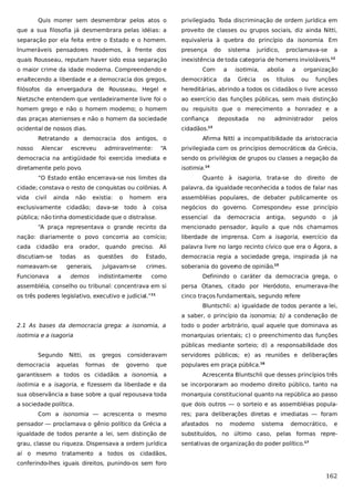 Quis morrer sem desmembrar pelos atos o

privilegiado. Toda discriminação de ordem jurídica em

que a sua filosofia já desmembrara pelas idéias: a

proveito de classes ou grupos sociais, diz ainda Nitti,

separação por ela feita entre o Estado e o homem.

equivaleria à quebra do princípio da isonomia. Em

Inumeráveis pensadores modernos, à frente dos

presença

quais Rousseau, reputam haver sido essa separação

inexistência de toda categoria de homens invioláveis.

do

sistema

jurídico,

proclamava-se

a
12

o maior crime da idade moderna. Compreendendo e

Com

enaltecendo a liberdade e a democracia dos gregos,

democrática

filósofos da envergadura de Rousseau, Hegel e

hereditárias, abrindo a todos os cidadãos o livre acesso

Nietzsche entendem que verdadeiramente livre foi o

ao exercício das funções públicas, sem mais distinção

homem grego e não o homem moderno; o homem

ou requisito que o merecimento a honradez e a

das praças atenienses e não o homem da sociedade

confiança

ocidental de nossos dias.

cidadãos.

Alencar

isotimia,

da

Grécia

depositada

abolia
os

no

a

títulos

organização
ou

funções

administrador

pelos

13

Retratando a democracia dos antigos, o
nosso

a

escreveu

admiravelmente:

Afirma Nitti a incompatibilidade da aristocracia

“A

privilegiada com os princípios democráticos da Grécia,

democracia na antigüidade foi exercida imediata e

sendo os privilégios de grupos ou classes a negação da

diretamente pelo povo.

isotimia.14

“O Estado então encerrava-se nos limites da

Quanto à isagoria, trata-se do direito de

cidade; constava o resto de conquistas ou colônias. A

palavra, da igualdade reconhecida a todos de falar nas

vida

era

assembléias populares, de debater publicamente os

coisa

negócios do governo. Correspondeu esse princípio

civil

ainda

não

existia:

o

exclusivamente cidadão; dava-se

homem
todo

à

pública; não tinha domesticidade que o distraísse.

essencial

da

democracia

antiga,

segundo

o

já

“A praça representava o grande recinto da

mencionado pensador, àquilo a que nós chamamos

nação: diariamente o povo concorria ao comício;

liberdade de imprensa. Com a isagoria, exercício da

cada

Ali

palavra livre no largo recinto cívico que era o Ágora, a

Estado,

democracia regia a sociedade grega, inspirada já na

crimes.

soberania do gover de opinião.15
no

cidadão era

discutiam-se

todas

nomeavam-se
Funcionava

orador, quando preciso.
as

questões

do

generais,
a

julgavam-se

demos

indistintamente

como

Definindo o caráter da democracia grega, o

assembléia, conselho ou tribunal: concentrava em si

persa Otanes, citado por Heródoto, enumerava-lhe

os três poderes legislativo, executivo e judicial.”

cinco traços fundamentais, segundo refere

11

Bluntschli: a) igualdade de todos perante a lei,
a saber, o princípio da isonomia; b) a condenação de
2.1 As bases da democracia grega: a isonomia, a

todo o poder arbitrário, qual aquele que dominava as

isotimia e a isagoria

monarquias orientais; c) o preenchimento das funções
públicas mediante sorteio; d) a responsabilidade dos

Segundo
democracia

Nitti,

aquelas

os

gregos

formas

de

consideravam

servidores públicos; e) as reuniões e deliberações

governo

populares em praça pública.16

que

garantissem a todos os cidadãos a isonomia, a

Acrescenta Bluntschli que desses princípios três

isotimia e a isagoria, e fizessem da liberdade e da

se incorporaram ao moderno direito público, tanto na

sua observância a base sobre a qual repousava toda

monarquia constitucional quanto na república ao passo

a sociedade política.

que dois outros — o sorteio e as assembléias popula-

Com a isonomia — acrescenta o mesmo

res; para deliberações diretas e imediatas — foram

pensador — proclamava o gênio político da Grécia a

afastados

no

moderno

sistema

democrático,

e

igualdade de todos perante a lei, sem distinção de

substituídos, no último caso, pelas formas repre-

grau, classe ou riqueza. Dispensava a ordem jurídica

sentativas de organização do poder político.17

aí o mesmo tratamento a todos os cidadãos,
conferindo-lhes iguais direitos, punindo-os sem foro

162

 