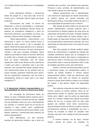 2.2 O elogio histórico da democracia na antigüidade

excelente para escolher, mas péssimo para governar.

clássica

Precisava o povo, portanto, de representantes, que
iriam decidir e querer em nome do povo.

Como experiência histórica, a democracia

Todavia, perguntamos nós: a representação,

direta dos gregos foi a mais bela lição moral de

como técnica de organização do Estado democrático,

civismo que a civilização clássica legou aos povos

se

ocidentais.

Montesquieu atribuiu à faculdade seletiva do povo e a

Comunicando aos

heróis

na

Guerra

do

justifica

apenas

por

aquela

valoração

que

sua incapacidade de governar-se por si mesmo?

Peloponeso o culto da imortalidade e o sentimento

Não. Razões de ordem prática há que fazem do

póstumo da Pátria agradecida, Péricles talhou em

sistema representativo condição essencial para o

palavras de imorredoura eloqüência o perfil da

funcionamento no Estado moderno de certa forma de

democracia ateniense, sua grandeza, sua força, seu

organização democrática do poder. O Estado moderno

exemplo, conforme refere Tucidides, o historiador.

já não é o Estado-cidade de outros tempos, mas o

“Nosso regime político — disse Péricles — é a

Estado-nação, de larga base territorial, sob a égide de

democracia e assim se chama porque busca a

um princípio político severamente unificador, que risca

utilidade do maior número e não a vantagem de

sobre todas as instituições sociais o seu traço de visível

alguns. Todos somos iguais perante a lei, e quando a

supremacia.

república outorga honrarias o faz para recompensar

Não seria possível ao Estado moderno adotar

virtudes e não para consagrar privilégios. Nossa

técnica de conhecimento e captação da vontade dos

cidade se acha aberta a todos os homens. Nenhuma

cidadãos semelhante àquela que se consagrava no

lei proíbe nela a entrada aos estrangeiros, nem os

Estado-cidade da Grécia. Até mesmo a imaginação se

priva

nossos

perturba em supor o tumulto que seria congregar em

espetáculos; nada há em Atenas oculto e permite-se

praça pública toda a massa do eleitorado, todo o corpo

a todos que vejam a aprendam nela o que bem

de cidadãos, para fazer as leis, para administrar.

de

nossas

instituições,

nem

de

quiserem, sem esconder-lhes sequer aquelas coisas,

Demais, o homem da democracia direta, que foi

cujo conhecimento possa ser de proveito para os

a democracia grega, era integralmente político. O

nossos inimigos, porquanto confiamos para vencer,

homem

não em preparativos misteriosos, nem em ardis e

acessoriamente político, ainda nas democracia mais

estratagemas, senão em nosso valor e em nossa

aprimoradas, onde todo um sistema de garantias

inteligência.”

jurídicas e sociais fazem efetiva e válida a sua condição

18

do

Estado

moderno

é

homem

apenas

de “sujeito” e não apenas “objeto” da organização
política.
3. A democracia indireta (representativa) e a
impossibilidade do retorno à democracia dire
ta
Da concepção de democracia direta da
Grécia, na qual a liberdade política expirava para o
homem grego desde o momento em que ele, cidadão
livre da sociedade, criava a lei, com a intervenção de
sua vontade, e à maneira quase de um escravo se
sujeitava

à

regra

jurídica

assim

estabelecida,

passamos à concepção de democracia indireta, a dos
tempos modernos, caracterizada pela presença do
sistema representativo.
Dizia

Montesquieu,

um

dos

primeiros

teoristas da democracia moderna, que o povo era

Nos sistemas compactos da ordem totalitária, o
homem, perante as esferas políticas, deixa de ser
politicamente “sujeito” ou “pessoa”, para anular-se por
inteiro como “objeto”, que fica sendo, da organização
social. Se o homem moderno tem apenas uma banda
política do seu ser, é porque antes de mais nada
aparece

ele

também

como

Homo

oeconomicus.

Quando dizemos homem econômico e político, estamos
principalmente aludindo à possibilidade que tem o
homem de conceder ou deixar de conceder mais
atenção, mais zelo, mais cuidado ao trato dos assuntos
políticos.
O homem moderno, via de regra, “homem
massa”,

precisa

de

prover,

de

imediato,

às

163

 