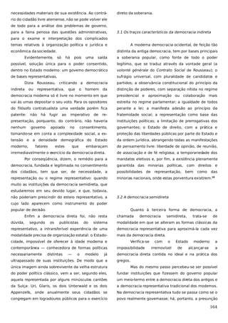 necessidades materiais de sua existência. Ao contrá-

direto da soberania.

rio do cidadão livre ateniense, não se pode volver ele
de todo para a análise dos problemas de governo,
para a faina penosa das questões administrativas,

3.1 Os traços característicos da democracia indireta

para o exame e interpretação dos complicados
temas relativos à organização política e jurídica e
econômica da sociedade.
Evidentemente,

A moderna democracia ocidental, de feição tão
distinta da antiga democracia, tem por bases principais

saída

a soberania popular, como fonte de todo o poder

possível, solução única para o poder consentido,

legítimo, que se traduz através da vontade geral (a

dentro no Estado moderno: um governo democrático

volonté générale do Contrato Social de Rousseau); o

de bases representativas.

sufrágio universal, com pluralidade de candidatos e

Dizia
indireta

só

Rousseau,

ou

há

pois

criticando a

representativa,

que

o

uma

democracia
homem

da

partidos; a observância constitucional do princípio da
distinção de poderes, com separação nítida no regime

democracia moderna só é livre no momento em que

presidencial e

vai às urnas depositar o seu voto. Para os opositores

estreita no regime parlamentar; a igualdade de todos

do filósofo contratualista uma verdade porém fica

perante a lei; a manifesta adesão ao princípio da

patente:

re-

fraternidade social; a representação como base das

presentação, porquanto, do contrário, não haveria

instituições políticas; a limitação de prerrogativas dos

nenhum

consentimento,

governantes; o Estado de direito, com a prática e

tomando-se em conta a complexidade social, a ex-

proteção das liberdades públicas por parte do Estado e

tensão e

da ordem jurídica, abrangendo todas as manifestações

moderno,

não

há

fugir

governo
a

ao

apoiado

imperativo
no

de

densidade demográfica do Estado
fatores

estes

que

embaraçam

irremediavelmente o e
xercício da democracia direta.
Por conseqüência, dizem, o remédio para a

aproximação ou

colaboração

mais

de pensamento livre: liberdade de opinião, de reunião,
de associação e de fé religiosa; a temporariedade dos
mandatos eletivos e, por fim, a existência plenamente

democracia, fundada e legitimada no consentimento

garantida das minorias

dos cidadãos, tem que ser, de necessidade, a

possibilidades

representação ou o regime representativo: quando

minorias nacionais, onde estas porventura existirem.19

de

políticas,

representação,

com
bem

direitos
como

e

das

muito as instituições da democracia semidireta, que
estudaremos em seu devido lugar, e que, todavia,
não poderiam prescindir do esteio representativo, a

3.2 A democracia semidireta

cujo lado aparecem como instrumento do poder
popular de decisão.

Quanto à terceira forma de democracia, a

Enfim a democracia direta foi, não resta
dúvida,

segundo

os

publicistas

do

chamada

democracia

semidireta,

trata-se

de

sistema

modalidade em que se alteram as formas clássicas da

representativo, a intransferível experiência de uma

democracia representativa para aproximá-la cada vez

modalidade precisa de organização estatal: o Estado-

mais da democracia direta.

cidade, impossível de oferecer à idade moderna e

Verifica-se

com

o

a

alcançar-se

a

impossibilidade

necessariamente

democracia direta contida no ideal e na prática dos

—

o

modelo

já

ultrapassado de suas instituições. De modo que a

de

moderno

contemporânea — conhecedora de formas políticas
distintas

irremovível

Estado

gregos.

única imagem ainda sobrevivente da velha estrutura

Mas do mesmo passo percebeu-se ser possível

do poder político clássico, vem a ser, segundo eles,

fundar instituições que fizessem do governo popular

aquela representada por alguns minúsculos cantões

um meio-termo entre a democracia direta dos antigos e

da Suíça: Uri, Glaris, os dois Unterwald e os dois

a democracia representativa tradicional dos modernos.

Appenzells, onde anualmente seus cidadãos se

Na democracia representativa tudo se passa como se o

congregam em logradouros públicos para o exercício

povo realmente governasse; há, portanto, a presunção

164

 
