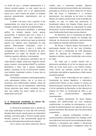 ou ficção de que a vontade representativa é a

irradiou

mesma vontade popular, ou seja, aquilo que os

instituições da democracia semidireta são conhecidas e

representantes querem vem a ser legitimamente

praticadas na América do Norte desde fins do século

aquilo que o povo haveria de querer, se pudesse

XVIII.

governar

permanecem. Sua aplicação se dá tanto na órbita

pessoalmente,

materialmente, com as

próprias mãos.

para

Na

o

Suíça,

continente

o

europeu.

referendum

e

Algumas

a

iniciativa

federal, em matéria cons
titucional, como no âmbito dos

O poder é do povo, mas o governo é dos

cantões,

ou

seja,

na

órbita das

autonomias.

A

representantes, em nome do povo: eis aí toda a

Constituição federal dos Estados Unidos ignora as

verdade e essência da democracia r
epresentativa.

práticas dessa modalidade de organização do poder

Com a democracia semidireta, a alienação
política

da

vontade

popular

faz-se

apenas

democrático. Ficaram reservadas à esfera dos Estados,
cujas Constituições fazem largo uso das mesmas.

parcialmente. A soberania está com o povo, e o
governo,

se

apareceram modalidades originais de emprego dos

comunica ou exerce, pertence por igual ao elemento

institutos da democracia semidireta, particularmente

popular nas matérias mais importantes da vida

com respeito ao chamado referendum arbitrai.

pública.

mediante

o

Determinadas

qual

essa

soberania

Na Alemanha, com a Constituição de Weimar

instituições,

como

o

Na França, o destino desses instrumentos de

referendum, a iniciativa, o veto e o direito de

participação popular não foi dos mais brilhantes.

revogação, fazem efetiva a intervenção do povo,

Apesar de que a Constituição de 1793 dispusesse

garantem-lhe um poder de decisão de última

acerca

instância, supremo, definitivo, incontrastável.

legislativa ordinária, aquela Constituição nunca entrou

O povo na democracia semidireta não se

aplicação

do

referendum

a

matéria

em vigor.

cinge apenas a eleger, senão que chega do mesmo
passo a estatuir, como pondera Prélot

da

De

modo

que o

contato

francês com

a

ou conforme

democracia semidireta só se fez em épocas que não

Barthélemy e Duez: não é apenas colaborador

foram de muita honra para a sua história constitu-

político, consoante se dá na democracia indireta,

cional: fez-se, por exemplo, quando na face das

mas também colaborador jurídico. O povo não só

instituições mais pálida se apresentava a idéia mesma

elege, como legisla.

do governo popular.

20

Acrescenta-se portanto à participação política

Salvo a breve intermissão de que resultou a

certa participação jurídica, isto é, ao povo se

Constituição

reconhece, para determinadas matérias, esfera de

constitucional francês se deu sempre no declive da

competência em que ele diretamente, observando

democracia para o cesarismo. Assim nos anos III, VIII, X

formas prescritas pela ordem normativa, cumpre

e XII do calendário da Revolução, no Ato Adicional do

atos cuja validez fica assim sujeita ao seu in-

Império, em 1815, na Constituição de 1852, e, por

dispensável concurso.

último,

21

da

no

Quarta República, o

constitucionalismo

referendum

degaullista

contemporâneo.
O
4. A democracia semidireta no século XX.
Apogeu e declínio de seus institutos
A democracia semidireta teve o período de
mais larga proliferação no curso das três primeiras
décadas deste século, quando gozou de indisputável
prestígio, mormente após a Primeira Grande Guerra
Mundial, durante a fase sensivelmente aguda de
crise das instituições democráticas do ocidente.
Fora a Suíça o seu berço tradicional. Dali se

sistema parlamentar

de

vários Estados

europeus tem testemunhado em suas mudanças
constitucionais, no período de entre-guerras, a combinação do parlamentarismo com algumas técnicas do
governo semidireto. Não resultou das mais afortunadas
a experiência.
Após

a

segunda

conflagração mundial,

o

constitucionalismo contemporâneo fez emprego muito
mais sóbrio das técnicas de intervenção popular direta.
Arrefeceu o entusiasmo que rodeara a democracia
semidireta. As esperançosas e infatigáveis vistas do

165

 