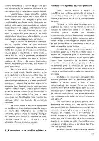 sistema democrático se volvem de presente para

realidade contemporânea do Estado partidário

uma nova panacéia em que vemos inflamar-se a fantasia de cada povo: a panacéia dos partidos políticos.
A confiança que estes de último têm recebido
no exercício de uma missão para a qual todos os
povos democráticos hão delegado a parte mais
considerável de suas forças, mostra claramente que

Enfim,

na anárquica e duvidosa expressão de seu voto
direto e plebiscitário para pertencer ao povoorganização, o povo-massa, cuja vontade se enraíza
Daqui o declínio da democracia semidireta,
foi,

segundo

dizem,

um

grau

qualitativo

apreciável no processo de dinamização e amadurecimento dos princípios de organização democrática,
volvidos porém à impotência, na forma ainda há
pouco adotada, face a prementes necessidades
contemporâneas, impostas pela nova e profunda
revolução da ciência e da técnica, inspirando a
máxima racionalização do poder, até mesmo do
Mais do que nunca talvez, dividiram-se os
povos em duas grandes famílias distintas: a dos
povos opulentos e a dos párias. Ambas essas categorias, numa mesma ânsia de sobrevivência,
porfiam com problemas que só o poder disciplinado,
organizado e racional dos partidos, sejam os da
autoridade ou os do consentimento, poderão um dia
resolver satisfatoriamente, tanto no domínio interno
quanto no domínio externo. Doutra maneira não se
lugar

quase

ínfimo

que

se

vem

concedendo nas Constituições mais recentes aos
institutos

outrora

tão

louvados da

democracia

semidireta.
De último, porém, a descrença generalizada
nos partidos tem determinado uma reversão tocante
ao

futuro

dos

instrumentos

da

aspecto

da

conexão dos partidos políticos com a democracia. Em
verdade, o Estado de nossos dias é dominantemente
partidário.
Prende-se no fundo essa dimensão nova às
exigências das massas que no interior da sociedade
burguesa se sublevaram contra o seu destino. A
irresistível

pressão

oriunda

das

camadas

economicamente inferiores da sociedade produziu pois
pronto servisse à comunicação dos anseios populares
de teor reivindicatório. Tal instrumento no século XX
não é outro senão o partido político.
A medida que cresce a participação popular no
exercício do poder, ou os fins da atividade estatal se
dirigem de

democracia

semidireta, como se infere da presença de alguns
dos mesmos na Constituição brasileira de 1988,
conforme consta do art. 17, incisos I, II e III
(plebiscito, referendo a iniciativa popular).

preferência para o

atendimento dos

clamores de melhoria e reforma social, erguidos pelas
classes

mais

impacientes

da

sociedade,

cresce

concomitantemente o prestígio do partido, e se firma
no

poder democrático
.

explicaria o

o

a necessidade do emprego de um instrumento que de

e canaliza pois através dos condutos partidários.
que

analisar

importância que contemporaneamente se atribui à

o século político parece pertencer hoje aos partidos.
Deixou de pertencer ao povo como massa numérica

cabe-nos

consenso geral

a

convicção de

que

ele

é

imprescindível à democracia em seu estado atual, e
com ela se identifica quanto a tarefas, fins e propósitos
almejados.
O Estado social consagra pois corajosamente a
realidade partidária. Tanto na democracia como na
ditadura,

o

partido

político

é

hoje

o

poder

institucionalizado das massas. Forma, na imagem
belíssima de Sir Ernest Barker, aquela ponte ou canal,
através da qual as correntes da opinião afluem da área
da sociedade, onde nascem, para a área do Estado e
suas instituições, onde afetam ou dirigem o curso da
ação política.22
Essa coincidência do partido político com a
democracia em nossos dias não oblitera todavia
algumas contradições. Doutrinariamente, haviam sido
entrevistas já pelo gênio precursor e profético de
Rousseau. Em verdade, todo o consentimento das
massas, manifesto ou presumido, consoante a ordem
política seja livre ou autoritária, há de circular sempre
através de um órgão ou poder intermediário, onde
corre porém o risco de alienar-se por inteiro. Esse órgão
vem a ser o partido político.

5. A democracia e os partidos políticos: a

A lição de nossa época demonstra que não raro

166

 