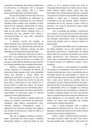 os partidos, considerados instrumentos fundamentais

próxima, ou já se consumou, porque não vivem as

da democracia, se corrompem. Com a corrupção

instituições democráticas de um nome ou de um rótulo,

partidária,

senão

o

corpo

eleitoral,

que

é

o

povo

politicamente organizado, sai bastante ferido.

daquela

prática

efetiva,

donde

não

haja

desertado ainda a vontade popular. Quando a chamada

No seio dos partidos forma-se logo mais uma

“lei de bronze” da democracia partidária de no
ssos dias

vontade infiel e contraditória do sentimento da

transfere

o

poder

para

a

liderança

oligárquica

massa sufragante. Atraiçoadas por uma liderança

cristalizada no seio dos partidos, alguém, levando a

portadora dessa vontade nova, estranha ao povo,

contradição até ao fim, erguerá o clamor contra os

alheia de seus interesses, testemunham as massas

partidos e em nome da democracia mesma pedirá

então a maior das tragédias políticas: o colossal

sejam eles suprimidos.

logro de que caíram vítimas. Indefesas ficam e a

Com a supressão dos partidos, a democracia

democracia que elas cuidavam estar segura e

vem a expirar, mas sua extinção ao menos não se terá

incontrastavelmente em suas mãos, escapa-lhes

feito sob o manto da hipocrisia oligárquica, devoradora

como uma miragem.

dos princípios democráticos, tanto na organização

A

ditadura

invisível

dos

partidos,

já

desvinculada do povo, estende-se por outro lado às

interna dos partidos como na estrutura externa do
próprio poder.

casas legislativas, cuja representação, exercendo de

A democracia do Estado social é a democracia

fato um mandato imperativo, baqueia de todo

do Estado partidário, que se não confunde com a

dominada ou esmagada pela direção partidária.

democracia parlamentar e representativa do Estado

O partido onipotente, a esta altura, já não é o

liberal. Nela são os partidos a expressão mais viva do

povo nem a sua vontade geral. Mas ínfima minoria

poder. Caracteriza-se como democracia coletivista,

que, tendo os postos de mando e os cordões com

social, onde a compreensão dos valores humanos terá

que guiar a ação política, desnaturou nesse processo

de fazer-se sempre com referência a grupos e não a

de condução partidária toda a verdade democrática.

indivíduos.

Quando a fatalidade oligárquica assim se

Mas o grupo e o seu pluralismo na sociedade

cumpre, segundo a lei sociológica de Michels, da

não podem ser considerados nunca como fim em si

democracia restam apenas ruínas. Uma contradição

mesmos senão algo que é meio e instrumento para as

irônica

das

afirmações básicas da personalidade. O homem se

esperanças doutrinárias no governo do povo pelo

conservará sempre ponto de partida e destinatário de

povo. Nenhuma ameaça mais sombria do que esta

toda a ação social. Quanto aos partidos, estes se

pesa sobre a democracia em suas núpcias com o

converteram na força condutora do destino da coletivi-

partido político na idade das massas. Faz lembrar

dade democrática. Sua ação absorveu a independência

Rousseau e o anátema que ele arremessou sobre a

do representante, fê-lo um delegado da confiança

democracia representativa. Faz lembrar igualmente a

partidária, mudou-lhe por conseqüência a natureza do

superioridade da democracia direta no exemplo

mandato. A disciplina política no interior dos partidos

saudoso do velho padrão ateniense.

sobre o comportamento externo dos seus membros nas

terá

destruído

o

imenso

edifício

Mas nos põe também a memória política de

casas legislativas se vai tornando cada vez mais

retorno ao corretivo constitucional da democracia

efetiva, com base

semidireta, cujas práticas, judiciosamente inten-

juridicamente o Estado aos partidos.

sificadas,

poderiam

contrabalançar

talvez

numa legislação que entrega

o

Com o Estado partidário, todo o sistema

absolutismo da burocracia partidária, dos oligarcas

representativo tradicional entra em crise. O eleitor, o

que recebem da democracia o poder de destruir a

deputado, o Parlamento mesmo tomam caráter distinto

democracia mesma.

do que tinham durante o Estado liberal.

Não raro a oligarquia partidária conserva o

Sobre o “eleitor”, Gilberto Amado já escrevera:

poder, conservando do mesmo passo o emblema

“Em todos os países o eleitor não vota “livre”, isto é,

democrático. Todavia, a morte do regime se acha

fora dos partidos. Não é admitido a votar senão em

167

 