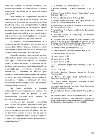 nome dos partidos, no sistema uninominal, nas

1. J. J. Rousseau, Du Contrat Social, p. 128.

pessoas que representam esses partidos; no sistema

2. Maurice Duverger, Les Partis Politiques, 2ª ed., p.
464.

proporcional, nas idéias ou no programa desses
partidos”.23
Não é todavia essa dependência técnica do
eleitor ao partido que se há de destacar, para daí
preconizar por democrática a conveniência duvidosa
do sufrágio avulso, mas principalmente a faculdade
maior ou menor reconhecida ao cidadão de intervir
ativamente, com toda a freqüência possível, na
formação da vontade política, se bem que só alcance
fazê-lo dentro do sistema de opções que um quadro
político-partidário pluralista lhe possa oferecer.

3. Afonso Arinos de Melo Franco, “Maturidade”, Jornal
do Brasil, 1.11.1964.
4. Marnoco e Sousa, Direito Político, p. 113.
5. Vilfredo Pareto, Sociologia Geral, apud Menotti Del
Picchia, A Crise da Democracia, p. 45.
6. Emílio Bouthoux, Moral e Democracia apud Menotti
Del Picchia, ob. cit., p. 68.
7. Hans Kelsen, Vom Wesen und Wert der Demokratie,
2ª ed., pp. 3-13.
8. “Lincoln’s Address at Gettysburg”, in: Riverside
Literature Series, p. 124.

homem de partido. Remotos os dias em que ele, à

9. “Um povo sem Ágora era um povo escravo, como
hoje o é um povo sem liberdade de opinião e sem
direito ao sufrágio” (Francesco Nitti, La Démocratie, t. I,
p. 53). Veja-se o mesmo autor: ob. cit., p. 52.

maneira de Sir William Yonge, na Inglaterra, poderia

10. Francesco Nitti, La Démocratie, t. I, p. 11.

O

deputado,

contemporaneamente, é

o

proclamar-se de todo livre para atuar do modo que
cuidasse mais consentâneo com o bem geral.
A coação partidária modernamente restringe
a liberdade do parlamentar A consciência individual
.
cede lugar à consciência partidária, os interesses
tomam o passo às idéias, a discussão se faz

11. José de Alencar, Sistema Representativo, p. 36.
12. Francesco Nitti, ob. cit., p. 41.
13. Idem, ibidem, p. 42.
14. Idem, ibidem, p. 43.
15. Idem, ibidem, p. 43.

substituir pela transação, a publicidade pelo silêncio,

16. J. C. Bluntschli, Allgemeine Staatslehre, 6ª ed., p.
546.

a convicção pela conveniência, o plenário pelas

17. Ob. cit., p. 546.

antecâmaras,

18. Carlos Sanchez Viamonte, Manual de Derecho
Político, p. 186.

a

liberdade

do

deputado

pela

obediência semi-cega às determinações dos partidos,
em suma, as casas legislativas, dantes órgãos de
apuração da verdade, se transfazem em meros
instrumentos de oficialização vitoriosa de interesses
previamente determinados.
No

Estado

partidário,

a

discussão

parlamentar em seus moldes clássicos e solenes fica
quase

proscrita,

representações

com

os

buscando

partidos
antes

e

impor-se

suas
ao

adversário do que persuadi-lo.
Examinando com

acuidade o

significado

19. Maurice Duverger, Droit
Institutions Politiques, p. 237.

Constitutionnel

et

20.
Marcel Prélot, Institutions Politiques et Droit
Constitutionnel, 2ª ed., p. 85.
21. Joseph Barthélemy e Paul Duez, Traité Élémentaire
de Droit Constitutionnel, pp.
22. Ernest Baker, Britain and the British People, 2ª ed.,
p. 41.
23. Gilberto Amado, Eleição e Representação, p. 175.
24. Gustav Radbruch, “Die politschen Parteien im
System des deutschen Verfassungsrecht”, in Handbuch
des Deutschen Staatsrechts, v. I, pp. 286-287.

dessa crise na passagem da democracia liberal para
a democracia social, Gustavo Radbruch excelentemente escrevia, ao abrir-se a década de 1930, que
em semelhante estado de coisas não se trata de
convencer o competidor, mas de coagi-lo ou esmagá
lo, pois a luta pelo poder substitui em definitivo a
luta pela verdade.24

168

 