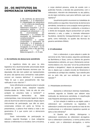 20 . OS INSTITUTOS DA
DEMOCRACIA SEMIDIRETA

o corpo eleitoral provoca, ainda de acordo com o
publicista francês, a decisão dos governantes; com o
referendum, intervém ele diretamente no ato público,
via de regra normativo, quer para ratificá-lo, quer para

1. Os institutos da democracia
semidireta — 2. O referendum:
2.1 Modalidades de referendum
— 2.2 O critério da classificação
do referendum — 2.3 O
referendum consultivo — 2.4 O
referendum arbitrai — 2.5 As
vantagens do referendum — 2.6
Os
inconvenientes
do
referendum — 2.7 Síntese dos
resultados do referendum no
constitucionalismo
contemporâneo:
o
caráter
conservador e reacionário da
instituição — 3. O plebiscito —
4. A iniciativa — 5. O direito de
revogação: 5.1 O recall — 5.2 O
recall dos juizes e das decisões
judiciárias
—
5.5
O
Abberufungsrecht — 6. O veto.

rejeitá-lo.3
Usualmente porém enumeram os tratadistas do
direito público os seguintes mecanismos da democracia
semidireta, tomando-os numa acepção menos genérica
e mais restrita: o referendum, o plebiscito, a iniciativa e
o direito de revogação. Alguns acrescentam um quinto
elemento: o veto, a saber, o chamado referendum
facultativo, dando-lhe Conseguintemente um lugar à
parte, como instituição, no quadro das técnicas do
governo semidireto (Prélot).

2. O referendum
Com o referendum, o povo adquire o poder de
sancionar as leis. Tudo se passa, segundo a ponderação

1. Os institutos da democracia semidireta

da Barthélemy e Duez, como no sistema de governo
representativo ordinário, em que o Parlamento normal-

A

ingerência

direta

do

povo

na

obra

mente elabora a lei, mas esta “só se faz juridicamente

legislativa fora doutrinariamente preconizada desde

perfeita e obrigatória”, depois da aprovação popular,

o século XVIII, quando Rousseau escreveu que “os

isto é, depois que o projeto oriundo do Parlamento é

deputados não são nem podem ser representantes

submetido ao sufrágio dos cidadãos, “que votarão pelo

do povo; são apenas seus comissários: nada podem

sim ou pelo não, por sua aceitação ou por sua

concluir em maneira definitiva”. E acrescentou:

rejeição”.4

“Toda lei que o povo pessoalmente não haja
ratificado é nula: não é lei”.1
Como dificilmente se poderia volver à solução
política

do

governo

direto,

exeqüível

Estados-cidade da Grécia, “onde do alto de uma
acrópole

se

vislumbra

constitucionalismo

todo

o

território”2

democrático

da

2.1 Modalidades de referendum

naqueles
o

idade

contemporânea, mais intimamente ligado às inspirações da doutrina da soberania popular, elegeu alguns

Apresenta o referendum distintas modalidades,
variáveis segundo os

Estados que adotam essa

instituição da democracia semidireta. A classificação
mais freqüente abrange as seguintes formas:
a) Com relação à matéria ou ao objeto, pode o

instrumentos de participação, que dão ao povo,

referendum

conservadas

re-

referendum constituinte ocorre quando se trata de leis

presentativas, a palavra final relativa a todo o ato

constitucionais e o referendum legislativo quando se

governativo. É o que ocorre com a democracia

aplica a leis ordinárias.5

embora

em

parte

as

formas

semidireta.
Esses

b)
instrumentos

de

participação

ser:

Quanto

constituinte

aos

ou

efeitos,

legislativo.

distingue-se

O

o

se

referendum constitutivo do referendum ab-rogativo.

reduzem, segundo Duverger, a duas categorias

Com o referendum constitutivo, a norma jurídica entra

básicas: o referendum e a iniciativa. Com a iniciativa,

a existir; com o referendum ab-rogativo, a norma

169

 