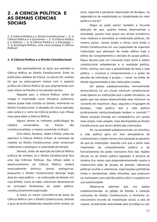 2 . A CIENCIA POLÍTICA E
AS DEMAIS CIÊNCIAS
SOCIAIS

acha, segundo a perspicaz observação de Burdeau, na
dependência da estabilidade ou instabilidade do meio
político e social.1
Daqui se pode extrair também a fecunda
dedução de que, quanto menos desenvolvida a

1. A Ciência Política e o Direito Constitucional — 2. A
Ciência Política e a Economia — 3. A Ciência Política
e a História — 4. A Ciência Política e a Psicologia —
5. A Sociologia Política, uma nova ameaça à Ciência
Política?

sociedade, quanto mais grave seu atraso econômico,
mais instáveis e oscilantes as instituições políticas. Do
mesmo passo, menos amplo e eficaz será então o
Direito Constitucional em sua capacidade de organizar
instituições que abranjam de modo efetivo toda a
esfera de comportamento e decisão do grupo político.

1. A Ciência Política e o Direito Constitucional

Daqui decorre pois um crescente hiato entre a ordem
constitucional estabelecida e a realidade política.

São apertadíssimos os laços que prendem a

Enfim, diminui com isso a possibilidade de toda a vida

Ciência Política ao Direito Constitucional. Entre os

política — inclusive o comportamento e o poder de

publicistas célebres da França, no século XX, autores

decisão de indivíduos e grupos — recair na órbita do

há que se preocuparam menos com o aspecto

direito regulamentado e das instituições criadas.

jurídico da Ciência Política do que propriamente com
suas raízes na filosofia e nos estudos sociais.

Em países subdesenvolvidos, nominalmente
democráticos, há um círculo minimum constitucional,

Naquele país, a Ciência Política, antes de

onde operam as instituições que o poder oficializou, ao

chegar à maioridade como disciplina autônoma,

passo que nos países desenvolvidos esse minimum se

esteve quase toda contida no Direito, mormente no

converte em maximum. Aqui, segundo a linguagem de

Direito Constitucional. A despeito do cisma operado,

Burdeau,

este ainda é o ramo da Ciência Jurídica cujo influxo

juridicamente institucionalizada tendem a coincidir”.2

mais pesa sobre a Ciência Política.

Dessa situação emerge em conseqüência um campo

Alguns dentre os melhores politicólogos da
cátedra

universitária

na

França

são

política

real

e

vida

política

mais amplo, mais arejado, mais desimpedido ao Direito
Constitucional, que será o direito das instituições.

constitucionalistas, o mesmo ocorrendo no Brasil.
Com efeito, Burdeau, Vedei e Prélot, antes de

“vida

Ali, na sociedade subdesenvolvida, ao contrário,
a

vida

política

gera

um

teor

elevadíssimo

de

aderirem à Ciência Política tinham já nomeada de

controvérsias e impõe menos uma oposição ao governo

mestres do Direito Constitucional, onde conservam

do que às instituições, fazendo com que a parte mais

inalteráveis o prestígio e a autoridade de sempre.

importante

do

comportamento

político

e

do

Demais, antes da aparição da Ciência Política

funcionamento do poder transcorra fora das regiões

(ciência de síntese), já o Direito Constitucional fora

oficiais ou do direito público legislado. A eficácia do

uma das Ciências Políticas. Seu influxo sobre o

sistema fica nesse caso preponderantemente sujeita à

desenvolvimento

poderá

imprevisível ação de grupos de pressão, lideranças

extinguir-se,

políticas ocultas e ostensivas, organizações partidárias

porquanto o Direito Constitucional abrange larga

lícitas e clandestinas, elites influentes, que produzem

área da coisa política — as instituições do Estado, em

ou manipulam uma opinião pública dócil e suspeita em

cujo âmbito, como se sabe, costumam desenrolar-se

sua autenticidade.

eventualmente

os

principais

da

Ciência

diminuir,

fenômenos

Política,

jamais

do

poder

político,

constitucionalmente organizado.

Observa-se

ademais

que

nos

países

subdesenvolvidos, os golpes de Estado, a violação

A maior ou menor coincidência de áreas da

contumaz do Direito Constitucional, o fermento re-

Ciência Política com o Direito Constitucional, ditando

volucionário oriundo da insatisfação social, a luta de

o grau de profundidade das relações entre ambos, se

classes, brutalmente exacerbada pelo privilégio ou por

17

 