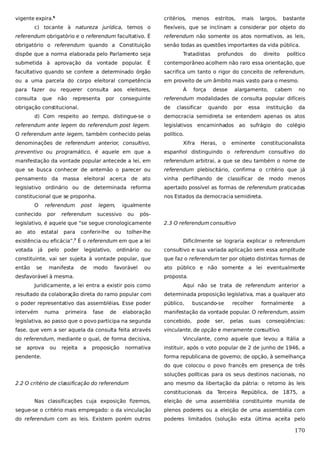 vigente expira.6

critérios,

menos

estritos,

mais

largos,

bastante

c) tocante à natureza jurídica, temos o

flexíveis, que se inclinam a considerar por objeto do

referendum obrigatório e o referendum facultativo. É

referendum não somente os atos normativos, as leis,

obrigatório o referendum quando a Constituição

senão todas as questões importantes da vida pública.

dispõe que a norma elaborada pelo Parlamento seja

Tratadistas

profundos

do

direito

político

submetida à aprovação da vontade popular. É

contemporâneo acolhem não raro essa orientação, que

facultativo quando se confere a determinado órgão

sacrifica um tanto o rigor do conceito de referendum,

ou a uma parcela do corpo eleitoral competência

em proveito de um âmbito mais vasto para o mesmo.

para fazer ou requerer consulta aos eleitores,
consulta

que

não

representa

por

conseguinte

obrigação constitucional.

À

força

desse

alargamento,

cabem

no

referendum modalidades de consulta popular difíceis
de

classificar

quando

por

essa

instituição

da

d) Com respeito ao tempo, distingue-se o

democracia semidireta se entendem apenas os atos

referendum ante legem do referendum post legem.

legislativos encaminhados ao sufrágio do colégio

O referendum ante legem, também conhecido pelas

político.

denominações de referendum anterior, consultivo,

Xifra

Heras,

o

eminente

constitucionalista

preventivo ou programático, é aquele em que a

espanhol distinguindo o referendum consultivo do

manifestação da vontade popular antecede a lei, em

referendum arbitrai, a que se deu também o nome de

que se busca conhecer de antemão o parecer ou

referendum plebiscitário, confirma o critério que já

pensamento da massa eleitoral acerca de ato

vinha perfilhando de classificar de modo menos

legislativo ordinário ou de determinada reforma

apertado possível as formas de referendum praticadas

constitucional que se proponha.

nos Estados da democracia semidireta.

O

referendum

conhecido

por

post

referendum

legem,

igualmente

sucessivo

ou

pós-

legislativo, é aquele que “se segue cronologicamente
ao

ato

estatal

para

conferir-lhe

ou

tolher-lhe

existência ou eficácia”. É o referendum em que a lei
7

votada

já

poder

consultivo e sua variada aplicação sem essa amplitude

constituinte, vai ser sujeita à vontade popular, que

que faz o referendum ter por objeto distintas formas de

então

ato público e não somente a lei eventualmente

manifesta

legislativo,

Dificilmente se lograria explicar o referendum

ordinário ou

se

pelo

2.3 O referendum consultivo

de

modo

favorável

ou

desfavorável à mesma.

proposta.

Juridicamente, a lei entra a existir pois como

Aqui não se trata de referendum anterior a

resultado da colaboração direta do ramo popular com

determinada proposição legislativa, mas a qualquer ato

o poder representativo das assembléias. Esse poder

público,

intervém

manifestação da vontade popular. O referendum, assim

numa

primeira

fase

de

elaboração

buscando-se

concebido,

fase, que vem a ser aquela da consulta feita através
aprova

ou

rejeita

a

proposição

normativa

pendente.

pelas

suas

a

vinculante, de opção e meramente consultivo.

se

ser,

formalmente

legislativa, ao passo que o povo participa na segunda
do referendum, mediante o qual, de forma decisiva,

pode

recolher

conseqüências:

Vinculante, como aquele que levou a Itália a
instituir, após o voto popular de 2 de junho de 1946, a
forma republicana de governo; de opção, à semelhança
do que colocou o povo francês em presença de três
soluções políticas para os seus destinos nacionais, no

2.2 O critério de classificação do referendum

ano mesmo da libertação da pátria: o retorno às leis
constitucionais da Terceira República, de 1875, a

Nas classificações cuja exposição fizemos,

eleição de uma assembléia constituinte munida de

segue-se o critério mais empregado: o da vinculação

plenos poderes ou a eleição de uma assembléia com

do referendum com as leis. Existem porém outros

poderes limitados (solução esta última aceita pelo

170

 