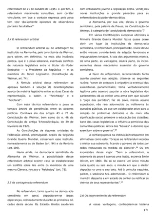 referendum de 21 de outubro de 1945), e, por fim, o

com entusiasmo juvenil a legislação direta, vendo nas

referendum meramente

novas

consultivo,

sem caráter

vinculante, em que a vontade expressa pelo povo

a

grande

panacéia

para

as

enfermidades do poder democrático.

tem teor tão-somente opinativo de observância
portanto facultativa.

instituições

A Alemanha, por sua vez, elevou o governo
semidireto, pela palavra de Preuss, na Constituição de

8

Weimar, à categoria de “postulado da democracia”.9
Em várias Constituições européias ulteriores à
2.4 O referendum arbitral

Primeira Grande Guerra Mundial fez-se quase praxe
abrir

um

lugar

às

instituições

da

democracia

O referendum arbitral ou de arbitragem foi

semidireta. O referendum, principalmente, reúne desde

instituído na Alemanha, pelo constituinte de Weimar,

então massas consideráveis de adeptos fervorosos e

para solver, em definitivo, na mais alta instância

impugnadores tenazes. A luta dos argumentos mostra,

política, que é o povo soberano, eventuais conflitos

de uma parte, as vantagens, doutra parte, os incon-

de natureza legislativa entre o titular do Poder

venientes desse mecanismo essencial do governo

Executivo — o Presidente da República — e os

semidireto.

membros do Poder Legislativo (Constituição de
Weimar, art. 74).

A favor do referendum, recomendando tanto
quanto possível sua adoção, citam-se as seguintes

A fórmula arbitrai desse referendum se

razões: “serve de anteparo à onipotência eventual das

aplicava também à solução de desinteligências

assembléias parlamentares; torna verdadeiramente

acerca de matéria legislativa entre as duas Casas da

legítima pelo assenso popular a obra legislativa dos

representação,

parlamentos; dá ao eleitor uma arma com que sacudir

a

saber,

o

“Reichstag”

e

o

“Reichsrat”.

o “jugo dos partidos”; faz do povo, menos aquele

Com essa técnica referendaria o povo se

espectador, não raro adormecido ou indiferente às

tornava árbitro de pendências entre os poderes

questões públicas, do que um colaborador ativo para a

públicos. Constava ela dos artigos 43 e 73 da

solução de problemas delicados e da mais alta

Constituição de Weimar, bem como do n. 46 da

significação social; promove a educação dos cidadãos;

Constituição da antiga Tchecoslováquia, de 29 de

bane das casas legislativas a influência perniciosa das

fevereiro de 1920.

camarilhas políticas; retira dos “bosses” o domínio que

As Constituições de algumas unidades da

exercitam sobre o governo”.10

Federação alemã, promulgadas depois da Segunda

A confiança posta na instituição transparece em

Grande Guerra Mundial, conservam esse instituto,

afirmativas como esta: “Graças ao referendum recobra

nomeadamente as de Baden (art. 94) e da Renânia

o eleitor sua soberania, ficando o governo de todos por

(art. 109).

todos restaurado na medida do possível”.11 Ou em

Havia ainda, na democracia semidireta da
Alemanha

de

Weimar,

a

possibilidade

expressões

desse

vigor:

“Sem

o

referendum, a

desse

soberania do povo é apenas uma ilusão, escrevia Émile

referendum arbitrai ocorrer caso se estabelecesse

Olivier, em 1864. Ela só se exerce um único minuto

um conflito sobre leis entre os membros de uma

cada quatro ou seis anos: o minuto em que o eleitor

mesma Câmara, no caso o “Reichstag” (art. 73).

deposita na urna o seu voto. Até à consulta seguinte,
porém, o soberano fica adormecido... O referendum o
mantém desperto e em estado de conter ou retificar os

2.5 As vantagens do referendum

desvios de seus representantes”.12

No referendum, tanto quanto na democracia
semidireta

em

geral,

depositaram-se

largas

2.6 Os inconvenientes do referendum

esperanças, nomeadamente durante as primeiras décadas deste século. Os Estados Unidos saudaram

A essas vantagens, contrapõem-se todavia

171

 