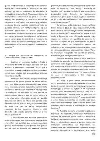 graves inconvenientes: o desprestígio das câmaras

profundo, naquelas medidas amplas mas suscetíveis de

legislativas, conseqüente à diminuição de seus

obter do eleitorado “uma resposta afirmativa ou

poderes; os índices espantosos de abstenção; a

negativa fácil”, escapando porém à sua percepção as

invocação do argumento de Montesquieu acerca da

proposições

incompetência fundamental do povo e seu des-

complicadas, pelas quais “o povo, ou já não se interes-

preparo para governar;13 a cena muda em que se

sa, ou já não tem compreensão” para pronunciar-se a

transforma o referendum pela ausência de debates;

respeito das mesmas.16

mais

delicadas

ou

tecnicamente

os abusos de uma repetição freqüente ao redor de

Do ponto de vista doutrinário houve manifesto

questões mínimas, sem nenhuma importância, que

temor de que o povo, de posse daquele instrumento,

acabariam

o

fosse utilizá-lo para mudanças sociais intempestivas,

afrouxamento da responsabilidade dos governantes

abruptas, irrefletidas. O descostume em que se achava

(ao menor embaraço comodamente transfeririam

ainda a Europa de uma intervenção popular mais

para o povo o peso das decisões); o escancarar de

assídua ou enérgica em questões de governo fez

portas à mais desenfreada demagogia; em suma, o

levantar a suspeita de que, conferindo-se ao povo o

dissídio essencial da instituição com o sistema repre-

amplíssimo

sentativo.

referendum, seu emprego revolucionário abalaria fundo

provocando

o

enfado

popular;

14

direito

de

participação

contido

no

as estruturas sociais de aparência mais estável. Via-se
na instituição impugnada “um agente de profunda
2.7 Síntese dos resultados do referendum no
constitucionalismo contemporâneo
Desfeitas as primeiras ilusões, esfriado o
entusiasmo delirante das largas soluções com que
acenava a democracia semidireta, viu-se que o
referendum deixava ainda desatendidos inumeráveis
pontos cuja solução fácil propugnadores ardentes
haviam já entrevisto.
Tomando a esse respeito posição moderada e
reformadora dos juízos severos de vários autores,
bem como do derramamento encomiástico de alguns
mais, o constitucionalista italiano Biscaretti di Ruffia
subordina a admissão do referendum “às seguintes
circunstâncias: ser solicitado por uma parcela de
eleitores nunca inferior a dez por cento, oferecer a
todos eles plena informação acerca da questão
discutida; ser alheio ao influxo dos partidos (não
devendo coincidir com as eleições parlamentares),
de

modo

que

categorias de

haja
leis

de

excluir

(urgentes,

determinadas

financeiras, etc),

devendo cada votação concreta limitar-se a mui
poucas questões.”15
O juízo do povo nos assuntos governativos
emite-se com segurança e recomenda a aplicação do
referendum nas questões que envolvem princípios
gerais e fundamentais da vida política, nas grandes
leis em que se estampa um interesse nacional

transformação e desorganização social”.17
Surpresa espantosa porém se teve, quando os
resultados da aplicação do mecanismo patentearam o
sentimento hostil do povo às inovações, ainda aquelas
que eram frutos de sua iniciativa. Esse comportamento
popular antiprogressista levou dois escritores políticos
a observarem com acuidade que, “no fundo, a massa
do

povo

é

conservadora

e

tem

medo

do

desconhecido”.

18

Na Suíça, o povo votava reacionariamente
contra as medidas de inspiração socialista, chegando a
ponto de rejeitar o projeto que mandava inscrever na
Constituição o direito ao trabalho.19 O referendum
conduziu, pois, nas montanhas da Suíça, como aliás já
ponderou Duverger, “à conservação do status quo e à
rejeição dos projetos de reforma”,20 sendo aquele país
o único Estado democrático do mundo, cujo povo,
exercitando diretamente o poder soberano, barrou com
manifesto obscurantismo a implantação do sufrágio
feminino.21
Na Austrália, o mesmo antiestatismo popular se
fez visível., Na Alemanha, franqueou o referendum o
caminho às investidas soezes contra a democracia,
ferida de morte pelo instrumento a que cometera, não
tanto a sobrevivência quanto a pureza mesma das
instituições

democráticas,

sua

legitimidade,

sua

autenticidade, seu aprimoramento. Meneando o antigo
aparelho democrático,

o totalitarismo fê-lo assim

172

 