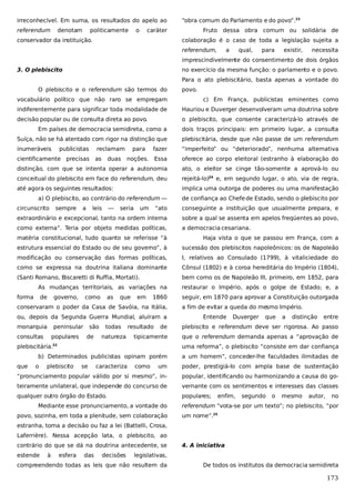 irreconhecível. Em suma, os resultados do apelo ao
referendum

denotam

politicamente

o

“obra comum do Parlamento e do povo”.23

caráter

conservador da instituição.

Fruto dessa obra comum ou solidária de
colaboração é o caso de toda a legislação sujeita a
referendum,

a

qual,

para

existir,

necessita

imprescindivelmente do consentimento de dois órgãos
3. O plebiscito

no exercício da mesma função: o parlamento e o povo.
Para o ato plebiscitário, basta apenas a vontade do

O plebiscito e o referendum são termos do

povo.

vocabulário político que não raro se empregam

c) Em França, publicistas eminentes como

indiferentemente para significar toda modalidade de

Hauriou e Duverger desenvolveram uma doutrina sobre

decisão popular ou de consulta direta ao povo.

o plebiscito, que consente caracterizá-lo através de

Em países de democracia semidireta, como a

dois traços principais: em primeiro lugar, a consulta

Suíça, não se há atentado com rigor na distinção que

plebiscitária, desde que não passe de um referendum

inumeráveis

fazer

“imperfeito” ou “deteriorado”, nenhuma alternativa

noções. Essa

oferece ao corpo eleitoral (estranho à elaboração do

distinção, com que se intenta operar a autonomia

ato, o eleitor se cinge tão-somente a aprová-lo ou

conceitual do plebiscito em face do referendum, deu

rejeitá-lo)24 e, em segundo lugar, o ato, via de regra,

até agora os seguintes resultados:

implica uma outorga de poderes ou uma manifestação

publicistas

reclamam

cientificamente precisas

as

duas

para

a) O plebiscito, ao contrário do referendum —
circunscrito

sempre

a

leis

—

seria

um

de confiança ao Chefe de Estado, sendo o plebiscito por

“ato

conseguinte a instituição que usualmente prepara, e

extraordinário e excepcional, tanto na ordem interna

sobre a qual se assenta em apelos freqüentes ao povo,

como externa”. Teria por objeto medidas políticas,

a democracia cesariana.

matéria constitucional, tudo quanto se referisse “à

Haja vista o que se passou em França, com a

estrutura essencial do Estado ou de seu governo”, à

sucessão dos plebiscitos napoleônicos: os de Napoleão

modificação ou conservação das formas políticas,

I, relativos ao Consulado (1799), à vitaliciedade do

como se expressa na doutrina italiana dominante

Cônsul (1802) e à coroa hereditária do Império (1804),

(Santi Romano, Biscaretti di Ruffia, Mortati).

bem como os de Napoleão III, primeiro, em 1852, para

As mudanças territoriais, as variações na
forma

de

governo,

como

as

que

em

1860

conservaram o poder da Casa de Savóia, na Itália,
ou, depois da Segunda Guerra Mundial, aluíram a
monarquia

peninsular

consultas

populares

são
de

todas
natureza

resultado

a fim de evitar a queda do mesmo Império.
Entende

Duverger

que

a

distinção

entre

plebiscito e referendum deve ser rigorosa. Ao passo

tipicamente

que o referendum demanda apenas a “aprovação de

plebiscitária.

uma reforma”, o plebiscito “consiste em dar confiança

b) Determinados publicistas opinam porém
o

seguir, em 1870 para aprovar a Constituição outorgada

de

22

que

restaurar o Império, após o golpe de Estado; e, a

plebiscito

se

caracteriza

como

a um homem”, conceder-lhe faculdades ilimitadas de

um

poder, prestigiá-lo com ampla base de sustentação

“pronunciamento popular válido por si mesmo”, in-

popular, identificando ou harmonizando a causa do go-

teiramente unilateral, que independe do concurso de

vernante com os sentimentos e interesses das classes

qualquer outro órgão do Estado.

populares;

Mediante esse pronunciamento, a vontade do
povo, sozinha, em toda a plenitude, sem colaboração

enfim,

segundo

o

mesmo

autor,

no

referendum “vota-se por um texto”; no plebiscito, “por
um nome”.25

estranha, toma a decisão ou faz a lei (Battelli, Crosa,
Laferrière). Nessa acepção lata, o plebiscito, ao
contrário do que se dá na doutrina antecedente, se
estende

à

esfera

das

decisões

4. A iniciativa

legislativas,

compreendendo todas as leis que não resultem da

De todos os institutos da democracia semidireta

173

 