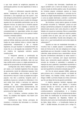 o que mais atende às exigências populares de

A iniciativa não formulada, classificada por

participação positiva nos atos legislativos é talvez a

alguns também com o nome de simples ou pura, é a

iniciativa.

mesma moção do direito público suíço. Os promotores

O veto e o referendum, segundo Laferrière,

da iniciativa popular consignam apenas os traços

apenas “asseguram ao povo que ele não será

gerais, a inspiração de propósitos, o princípio da lei,

submetido a uma legislação que não queira”, mas

cabendo ao órgão representativo deliberante dar forma

não obrigam juridicamente o parlamento a legislar.26

e curso ao projeto destinado a atender o sentimento

Conferem tão-somente ao povo o poder de embargar

que essa modalidade de iniciativa venha a exprimir.

aquelas leis da assembléia parlamentar que se lhe

Na iniciativa, o povo exerce apenas um direito

afigurem nocivas, ao passo que a iniciativa popular

de petição vinculante ou “reforçado”, graças ao qual

proporciona ao corpo de cidadãos o exercício de

obriga o parlamento a preparar um projeto de lei sobre

“uma

27

determinado assunto, bem como discuti-lo e votá-lo.30

consubstanciada na capacidade jurídica de propor

Votada a lei, exaure-se o processo. Mas se a assembléia

formalmente a legislação que no seu parecer melhor

se recusa a pôr em pauta a matéria ou rejeita o projeto,

consulte o interesse público.

a questão volve ao povo, que, por sua vez, poderá

verdadeira

orientação

governamental”,

Fá-lo aliás no exercício de direito que não

devolvê-lo à assembléia, ficando esta obrigada a ela-

pode ser tolhido, desde que, para tanto, determinada

borar a lei, a qual eventualmente será ainda objeto de

fração do corpo eleitoral reúna o número legal de

referendum.31

proponentes,

impulso

Quando se trata de modalidade formulada, a

legislativo, do qual resultará “o estabelecimento de

iniciativa leva o projeto popular à assembléia num

novas leis ou a ab-rogação das existentes”,28 tanto

texto em forma de lei, não raro redigido já em artigos,

em

aparelhado para ser discutido e votado. Mas, segundo

matéria

indispensável

de

a

dar

legislação

o

ordinária

quanto

constitucional.
É

Laferrière, pode acontecer que a assembléia o recuse,

freqüente ademais

a

combinação da

faça-lhe consideráveis alterações ou deixe expirar o

iniciativa com o referendum, em determinados

prazo que lhe é assinado, sem sequer examiná-lo.

sistemas de democracia semidireta, toda vez que

Nesse caso, acrescenta aquele publicista, “o projeto

haja conflito entre o povo e o órgão parlamentar ao

oriundo da iniciativa é submetido à aceitação ou

redor de lei que proceda da iniciativa popular.

rejeição do povo, podendo a assembléia recomendar a

Configurada esta última hipótese, chega-se
por vezes a um resultado legislativo fora das casas

rejeição do mesmo ou contrapor-lhe um contraprojeto,
que será igualmente conduzido à votação popular”.32

do parlamento, mercê do referendum popular. Com

Em fins do século passado (1898), adotou-se

efeito, as assembléias, pela iniciativa, se obrigam

pela primeira vez a iniciativa popular, no Estado de

tão-somente a discutir e votar os projetos de origem

South Dakota, nos Estados Unidos, sendo porém o

popular, mas não a aceitá-los. Surgindo assim a

Oregon (1904) o primeiro Estado da União americana

pendência, busca-se a solução no referendum. A lei

que fez uso dessa técnica do governo semidireto.

será então fruto direto e exclusivo da soberana
vontade

do

povo,

conseqüentemente

A matéria apareceu também regulada pela

sem

Constituição de Weimar, que admitia a iniciativa

participação das assembléias representativas, até

quando tomada no mínimo pela décima parte do

mesmo contra a resistência política que estas

eleitorado.

porventura lhe hajam movido.

constitucionalismo

Tendo

padecido

certo

contemporâneo,

é

declínio
a

no

iniciativa

Com a iniciativa, conforme pondera Xifra

prevista ainda no artigo 29 da lei fundamental de Bonn

Heras, “os cidadãos não legislam, mas fazem com

para efeito de modificação do território dos Estados

que se legisle”.29

(Laender)

Conhecem-se duas

formas

integrantes

da

República

Federal

da

principais de

Alemanha, bem como nas Constituições da Venezuela e

iniciativa: a iniciativa não formulada e a iniciativa

da Itália. Nesta última — a Constituição italiana de

formulada ou articulada.

1947 — 50.000 eleitores, de acordo com o artigo 71,

174

 