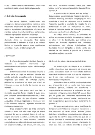 inciso 2, podem obrigar o Parlamento a discutir um

pelo recall, justamente naquele Estado que Lowell

projeto articulado, oriundo da iniciativa popular
.

batizou como “o maior dos laboratórios da experiênciapopular”.33
A Constituição de Weimar em seu artigo 71

5. O direito de revogação

dispunha sobre a destituição do Presidente do Reich, a
pedido do Reichstag, através de votação popular. Feita

Em

certos

sistemas

constitucionais

que

a consulta, o recall se consumava com a queda do

consagram a democracia semidireta institui-se outro

Presidente, quando o resultado da votação lhe era

mecanismo excepcional de ação efetiva do povo

desfavorável ou com sua manutenção no poder,

sobre as autoridades, permitindo-lhe pôr termo ao

quando a confiança popular lhe renovava o mandato,

mandato eletivo de um funcionário ou parlamentar,

reelegendo-o e dissolvendo o Reichstag.34

antes da expiração do respectivo prazo legal.

Na antiga União Soviética, os publicistas do

Esse mecanismo vem consubstanciado no
chamado

direito

de

revogação.

Dois

países

regime jactavam-se do direito de revogação, previsto
no artigo 142 da Constituição, que instituía uma

principalmente o admitem: a Suíça e os Estados

espécie

de

mandato

Unidos. A revogação assume duas modalidades

representantes

correntes: o recall e o Abberufungsrecht.

deputados ficavam obrigados a prestar conta aos

das

imperativo
classes

dos

chamados

trabalhadoras.

Os

eleitores de seu trabalho, e podiam ter o mandato
revogado a qualquer momento.
5.1 O “recall”
É a forma de revogação individual. Capacita o
eleitorado

a

destituir

funcionários,

5.2 O recall dos juizes e das sentenças judiciárias

cujo

comportamento, por qualquer motivo, não lhe esteja
agradando.

As Constituições do Oregon e da Califórnia
contêm disposições que estendem até mesmo aos

Determinado número de cidadãos, em geral a

juizes a aplicação do recall. Em vários Estados da União

décima parte do corpo de eleitores, formula, em

americana emprega-se esse princípio de revogação,

petição assinada, acusações contra o deputado ou

que é dos mais controversos com respeito aos

magistrado

membros do poder judiciário.

que

decaiu

da

confiança

popular,

pedindo sua substituição no lugar que ocupa, ou

Combate-se o recall judicial, porquanto se alega

intimando-o a que se demita do exercício de seu

que, envolvendo o juiz no centro dos mais baixos

mandato.

interesses

políticos,

acabaria

por

suprimir-lhe

a

Decorrido certo prazo, sem que haja a

independência ou conspurcar a majestade da toga.

demissão requerida, faz-se votação, à qual, aliás,

Invoca-se o velho pronunciamento de Taft quando disse

pode concorrer, ao lado de novos candidatos, a mes-

que “os juizes para cumprirem devidamente suas

ma

popular.

funções em nosso governo popular, precisam de ser

Aprovada a petição, o magistrado ou funcionário tem

mais independentes que em qualquer outra forma de

o seu mandato revogado. Rejeitada, considera-se

governo”.35

pessoa

objeto

do

procedimento

eleito para novo período.

Há quem entenda porém que a boa lógica da

Doze Estados-membros da União americana

democracia semidireta deve conduzir de necessidade a

aplicam o recall, que tem mais voga na esfera

esse resultado: ao recall judicial. Afirmam Joseph

municipal do que na estadual. Cerca de mil mu-

Barthélemy e Paul Duez, reportando-se sem dúvida ao

nicípios americano o adotam. A instituição inexiste

argumento dos corifeus dessa instituição que, se se

no plano federal. Na órbita estadual, conforme

deu ao povo com o referendum o poder de evitar as

assinala Duverger, são modestos os seus resultados:

leis más, e com a iniciativa popular a faculdade de

um único Governador, o de Oregon, em 1821, caiu

obter boas leis, não estaria removido o perigo de

175

 