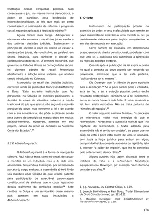 frustração

dessas

conquistas

políticas,

caso

conservasse o juiz, na mesma forma democrática, o
poder

de

paralisar,

pela

declaração

de

6. O veto

inconstitucionalidade, as leis que mais de perto
consultassem o sentimento de reforma e progresso
social, negando aplicação à legislação obreira.36

Instrumento

de

participação

popular

no

exercício do poder, o veto é a faculdade que permite ao

Alguns foram mais longe. Advogaram e

povo manifestar-se contrário a uma medida ou lei, já

obtiveram não somente o recall dos juizes senão o

devidamente elaborada pelos órgãos competentes, e

das

em vias de ser posta em execução.

próprias decisões

judiciais.

Sustentaram o

princípio de investir o povo no direito de cassar a

Certo número de cidadãos, em determinado

sentença dos juizes, de constituí-lo, se possível, em

prazo, exercendo direito constitucional, pode fazer com

última

que uma lei já publicada seja submetida à aprovação

instância,

para

conhecer

e

decidir

da

constitucionalidade da lei. O primeiro Roosevelt, que

ou rejeição do corpo elei oral.
t

governou os Estados Unidos ao começo deste século,
foi

vigoroso

adepto

do

recall.

Preconizou

Quando após a publicação da lei expira o prazo
no qual a consulta ao povo poderia ser requerida ou

abertamente a adoção desse sistema, que acabou

provocada,

admite-se

que

sendo introduzido no Colorado.

a

lei

está

perfeita,

“aplicando-se por si mesma”.

A propósito do recall das decisões judiciais,

Diz Duverger que “o silêncio do povo equivale

escrevem ainda os publicistas franceses Barthélemy

pois a aceitação”.39 Se o povo porém pede a consulta,

e

faz

esta se faz; e se a votação popular produz então

prevalecer, na solução de espécies particulares, a

resultado desfavorável, considera-se a lei inexistente,

decisão do corpo de cidadãos, subverte a noção

como se nunca houvera sido feita. O veto, cassando a

tradicional do juiz que estatui, não segundo a opinião

lei, tem efeito retroativo. Não se trata portanto de

provável do povo, mas conforme a lei e de acordo

“simples ab-rogação”.40

Duez:

“Esta

estranha

instituição,

que

com a sua consciência; não pôde explicar-se senão

O veto, segundo assinala Burdeau, “é processo

pela quebra de prestígio da magistratura em muitos

de

Estados-membros.

referendum.” Acrescenta o publicista francês que “na

Roosevelt,

ademais,

em

seu

intervenção

mais

referendum,

enérgico

o

texto

do

que

adotado

o

projeto, excluía do recall as decisões da Suprema

hipótese

Corte dos Estados”.

assembléia não é senão um projeto”, ao passo que no

37

do

muito

pela

caso do veto o povo está diante de uma lei acabada,
com toda a força jurídica para entrar em vigor,
5.3 O Abberufungsrecht

cumprindo-lhe tão-somente aprová-la ou rejeitá-la, isto
é, exercer “o poder de impedir”, que lhe foi conferido

O Abberufungsrecht é a forma de revogação
coletiva. Aqui não se trata, como no recall, de cassar

pelo ordenamento democrático.41
Alguns autores não fazem distinção entre o

o mandato de um indivíduo, mas o de toda uma

instituto

do

veto

e

o

referendum

facultativo:

assembléia. Requerida a dissolução, por determinada

equiparam-nos. Duverger, por exemplo. Santi Romano

parcela do corpo eleitoral, a assembléia só terá findo

considera-os afins.42

seu mandato após votação da qual resulte patente
pela

participação

de

apreciável

percentagem

constitucional de eleitores que o corpo legislativo
decaiu realmente da

confiança popular.38

Sete

cantões na Suíça e um semicantão desse mesmo
país

admitem

Abberufungsrecht.

em

suas

instituições

o

1. J. J. Rousseau, Du Contrat Social, p. 159.
2. Joseph Barthélemy e Paul Duez, Traité Elémentaire
de Droit Constitutionnel, pp. 121-122.
3. Maurice Duverger, Droit
Institutions Politiques, p. 228.

Constitutionnel

et

176

 