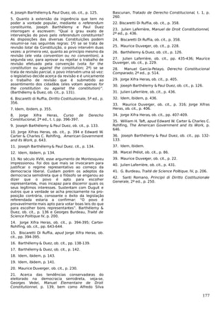 4. Joseph Barthélemy & Paul Duez, ob. cit., p. 125.
5. Quanto à extensão da ingerência que tem no
poder a vontade popular, mediante o referendum
constituinte, Joseph Barthélemy e Paul Duez
interrogam e escrevem: “Qual o grau exato de
intervenção do povo pelo referendum constituinte?
As disposições das diversas Constituições podem
resumir-se nas seguintes regras: 1ª) se se trata de
revisão total da Constituição, o povo intervém duas
vezes: a primeira vez, quanto ao princípio mesmo da
revisão (ele vota convention ou no convention), a
segunda vez, para aprovar ou rejeitar o trabalho de
revisão efetuado pela convenção (vota for the
constitution ou against the constitution; 2ª) se se
trata de revisão parcial, o povo intervém uma só vez:
o legislativo decide acerca da revisão e é unicamente
o trabalho de revisão que é submetido ao
assentimento dos cidadãos (eles votam apenas for
the constitution ou against the constitution)”.
(Barthélemy & Duez, ob. cit., p. 131).
6. Biscaretti di Ruffia, Diritto Costituzionale, 5ª ed., p.
356.
7. Idem, ibidem, p. 355.
8.
Jorge
Xifra
Heras,
Curso de
Constitucional, 2ª ed., t. I, pp. 396-397.

Derecho

9. Joseph Barthélemy & Paul Duez, ob. cit., p. 133.
10. Jorge Xifras Heras, ob. cit., p. 394 e Edward W.
Carter & Charles C. Rohlfing, American Government
and its Work, p. 643.

Bascunan, Tratado de Derecho Constitucional, t. 1, p.
260.
22. Biscaretti Di Ruffia, ob. cit., p. 358.
23. Julien Laferrière, Manuel de Droit Constitutionnel,
2ª ed., p. 436.
24. Biscaretti Di Ruffia, ob. cit., p. 358.
25. Maurice Duver
ger, ob. cit., p. 228.
26. Barthélemy & Duez, ob. cit., p. 126.
27. Julien Laferrière, ob. cit., pp. 435-436; Maurice
Duverger, ob. cit., p. 229.
28.
Manuel García-Pelayo, Derecho Constitucional
Comparado, 2ª ed., p. 514.
29. Jorge Xifra Heras, ob. cit., p. 405.
30. Joseph Barthélemy & Paul Duez, ob. cit., p. 126.
31. Julien Laferrière, ob. cit., p. 436.
32. Idem, ibidem, p. 436.
33. Maurice Duverger, ob. cit., p. 316; Jorge Xifras
Heras, ob. cit., p. 406.
34. Jorge Xifra Heras, ob. cit., pp. 407-409.
35. William H. Taft, apud Edward W. Carter & Charles C.
Rohlfing, The American Government and its Work, p.
646.
36. Joseph Barthélemy & Paul Duez, ob. cit., pp. 132133.

11. Joseph Barthélemy & Paul Duez. cit., p. 134.

37. Idem, ibidem.

12. Idem, ibidem, p. 134.

38. Marcel Prélot, ob. cit., p. 86.

13. No século XVIII, esse argumento de Montesquieu
impressionou. Foi dos que mais se invocaram para
justificar o regime representativo ao começo da
democracia liberal. Cuidam porém os adeptos da
democracia semidireta que o filósofo se enganou ao
dizer que o povo é apto para escolher
representantes, mas incapaz para discernir quais os
seus legítimos interesses. Sustentam com Duguit e
outros que a verdade se acha precisamente na proposição contrária, consoante o êxito da legislação
referendada estaria a confirmar: “O povo é
provavelmente mais apto para votar boas leis do que
para escolher bons representantes”. Barthélemy &
Duez, ob. cit., p. 136 e Georges Burdeau, Traité de
Science Politique IV, p. 200.

39. Maurice Duver
ger, ob. cit., p. 22.
40. Julien Laferrière, ob. cit., p. 431.
41. G. Burdeau, Traité de Science Politique, IV, p. 206.
42. Santi Romano, Principii di Diritto Costituzionale
Generale, 2ª ed., p. 250.

14. Jorge Xifra Heras, ob. cit., p. 394-395; CarterRohlfing, ob. cit., pp. 643-644.
15. Biscaretti Di Ruffia, apud Jorge Xifra Heras, ob.
cit., pp. 394-395.
16. Barthélemy & Duez, ob. cit., pp. 138-139.
17. Barthélemy & Duez, ob. cit., p. 142.
18. Idem, ibidem, p. 143.
19. Idem, ibidem, p. 141.
20. Maurice Duverger, ob. cit., p. 230.
21. Acerca das tendências conservadoras do
eleitorado na democracia semidireta, veja-se,
Georges Vedei, Manuel Élementaire de Droit
Constitutionnel, p. 139, bem como Alfredo Silva

177

 