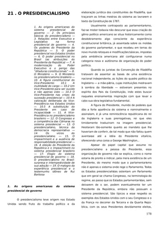 21 . O PRESIDENCIALISMO

elaboração jurídica dos constituintes de Filadélfia, que
traçaram as linhas mestras do sistema ao lavrarem o
texto da Constituição de 1787.

1. As origens americanas do
sistema
presidencial
de
governo — 2. Os princípios
básicos do presidencialismo —
3. Relações entre Executivo e
Legislativo
na
forma
presidencial de governo — 4.
Os poderes do Presidente da
República — 5. O poder
presidencial nos Estados Unidos
— 6. O poder presidencial no
Brasil
(as
atribuições
do
Presidente da República) — 7. A
modernização
do
Poder
Executivo e o perigo das
“ditaduras constitucionais” — 8.
O Ministério — 9. O Ministério
no presidencialismo bras
ileiro —
10. A figura constitucional do
Vice-Presidente:
10.1
A
inutilidade do cargo — 10.2 Um
Vice-Presidente para ser ouvido
e não apenas visto — 10.3 O
Vice-Presidente nas crises da
sucessão presidencial — 10.4 A
valoração deliberada da VicePresidência nos Estados Unidos
— 10.5 A substituição do
Presidente
em
caso
de
incapacidade — 11. A VicePresidência no presidencialismo
brasileiro — 12. O Congresso e
a competência das Câmaras no
sistema presidencial — 13. O
presidencialismo, técnica da
democracia representativa —
14.
Os
vícios
do
presidencialismo — 15. O
impeachment e a ausência de
responsabilidade presidencial —
16. A eleição do Presidente da
República e o impeachment no
sistema presidencial brasileiro
— 17. Elogio do sistema
presidencial de governo — 18.
O presidencialismo no Brasil:
surpresa e intempestividade de
sua adoção — 19. O malogro da
experiência presidencial e o
testemunho idôneo de Rui
Barbosa

Usualmente contraposto ao parlamentarismo,
faz-se mister todavia não descurar que essa criação do
gênio político americano se situa historicamente como
desdobramento

algo

consciente

da

experiência

constitucional britânica, já assentada sobre os moldes
do governo parlamentar, e que recebeu em terras do
novo mundo retoques e modificações básicas, impostas
pela ambiência americana até configurar-se numa
categoria nova e autônoma de organização do poder
político.
Quando os juristas da Convenção de Filadélfia
tratavam de assentar as bases de uma existência
nacional independente, as lições do quadro político da
Inglaterra — a mãe-pátria, cujas instituições medravam
à sombra da liberdade — estiveram presentes no
espírito dos Pais da Constituição, indo estes buscar
naqueles ensinamentos inspiração com que levar a
cabo sua obra legislativa fundamental.
A figura do Presidente, munido de poderes que
dão a forte aparência do sistema e nominalmente o
assinalam, é já uma reminiscência republicana do rei
da Inglaterra e suas prerrogativas, rei que eles
timidamente

traduziram

na

imagem

presidencial.

Hesitaram tão-somente quanto ao mandato que lhe
haveriam de conferir, de tal modo que não faltou quem
aventasse

até

a

idéia

do

Presidente

vitalício,

oferecendo uma coroa a George Washington...
Apesar

do

presidencialismo

papel
a

capital

pessoa

do

que

assume

Presidente,

no

essa

organização de governo não se explica, como o nome
estaria de pronto a indicar, pela mera existência de um
Presidente, do mesmo modo que o parlamentarismo
não é apenas o sistema onde rege o Parlamento. Todos
os Estados presidencialistas ostentam um Parlamento
que em geral se chama Congresso, na terminologia do
regime, ao passo que os Estados parlamentaristas, sem

1.

As

origens

americanas

do

sistema

presidencial de governo

sendo fruto do trabalho político e

Presidente da República, embora não possuam o
sistema presidencial. São típicos a esse respeito os

O presidencialismo teve origem nos Estado
Unidos

deixarem de o ser, podem eventualmente ter um

da

exemplos dos Estados Unidos com o seu Congresso e o
da França no decorrer da Terceira e da Quarta República, com os seus Presidentes devidamente eleitos,

178

 
