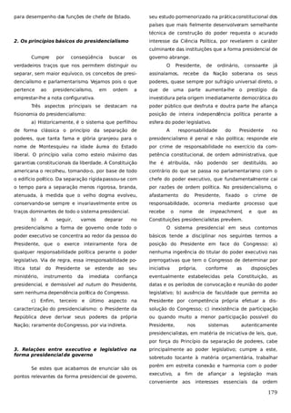 para desempenho da funções de chefe de Estado.
s

seu estudo pormenorizado na prática constitucional dos
países que mais fielmente desenvolveram semelhante
técnica de construção do poder requesta o acurado

2. Os princípios básicos do presidencialismo

interesse da Ciência Política, por revelarem o caráter
culminante das instituições que a forma presidencial de

Cumpre

por

conseqüência

buscar

os

governo abrange.

verdadeiros traços que nos permitem distinguir ou

O

Presidente,

de

ordinário,

consoante

já

separar, sem maior equívoco, os conceitos de presi-

assinalamos, recebe da Nação soberana os seus

dencialismo e parlamentarismo. Vejamos pois o que

poderes, quase sempre por sufrágio universal direto, o

pertence

que

ao

presidencialismo,

em

ordem

a

emprestar-lhe a nota configurativa.

de

uma

parte

aumenta-lhe

o

prestígio

da

investidura pela origem imediatamente democrática do

Três aspectos principais se destacam na
fisionomia do presidencialismo:

poder público que desfruta e doutra parte lhe afiança
posição de inteira independência política perante a

a) Historicamente, é o sistema que perfilhou

esfera do poder legislativo.

de forma clássica o princípio da separação de

A

responsabilidade

do

Presidente

no

poderes, que tanta fama e glória granjeou para o

presidencialismo é penal e não política; responde ele

nome de Montesquieu na idade áurea do Estado

por crime de responsabilidade no exercício da com-

liberal. O princípio valia como esteio máximo das

petência constitucional, de ordem administrativa, que

garantias constitucionais da liberdade. A Constituição

lhe é atribuída, não podendo ser destituído, ao

americana o recolheu, tomando-o, por base de todo

contrário do que se passa no parlamentarismo com o

o edifício político. Da separação rígida passou-se com

chefe do poder executivo, que fundamentalmente cai

o tempo para a separação menos rigorosa, branda,

por razões de ordem política. No presidencialismo, o

atenuada, à medida que o velho dogma evolveu,

afastamento

conservando-se sempre e invariavelmente entre os

responsabilidade, ocorreria mediante processo que

traços dominantes de todo o sistema presidencial.

recebe

b)

A

seguir,

vamos

deparar

no

o

do

Presidente,

nome

de

fixado

o

impeachment,

crime
e

que

de
as

Constituições presidencialistas prevêem.

presidencialismo a forma de governo onde todo o

O sistema presidencial em seus contornos

poder executivo se concentra ao redor da pessoa do

básicos tende a disciplinar nos seguintes termos a

Presidente, que o exerce inteiramente fora de

posição do Presidente em face do Congresso: a)

qualquer responsabilidade política perante o poder

nenhuma ingerência do titular do poder executivo nas

legislativo. Via de regra, essa irresponsabilidade po-

prerrogativas que tem o Congresso de determinar por

lítica

iniciativa

total

ministério,

do

Presidente se

própria,

conforme

as

disposições

presidencial, e demissível ad nutum do Presidente,

datas e os períodos de convocação e reunião do poder

sem nenhuma dependência política do Congresso.

legislativo; b) ausência de faculdade que permita ao

e

imediata

seu

eventualmente estabelecidas pela Constituição, as

Enfim, terceiro

da

ao

confiança

c)

instrumento

estende

último aspecto na

Presidente por competência própria efetuar a dis-

caracterização do presidencialismo: o Presidente da

solução do Congresso; c) inexistência de participação

República deve derivar seus poderes da própria

ou quando muito a menor participação possível do

Nação; raramente do Congresso, por via indireta.

Presidente,

nos

sistemas

autenticamente

presidencialistas, em matéria de iniciativa de leis, que,
por força do Princípio da separação de poderes, cabe
3. Relações entre executivo e legislativo na
forma presidencial de governo
Se estes que acabamos de enunciar são os
pontos relevantes da forma presidencial de governo,

principalmente ao poder legislativo; cumpre a este,
sobretudo tocante à matéria orçamentária, trabalhar
porém em estreita conexão e harmonia com o poder
executivo,

a

fim

conveniente aos

de

afiançar

interesses

a

legislação

essenciais

da

mais
ordem

179

 